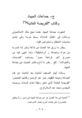 ‫ﺝ- ﺠﻤﺎﻋﺎﺕ ﺍﻟﺠﻬﺎﺩ‬
           ‫)*(‬
              ‫ﻭﻜﺘﺎﺏ "ﺍﻟﻔﺭﻴﻀﺔ ﺍﻟﻐﺎﺌﺒﺔ"‬
‫ﺍﺸﺘﻬﺭﺕ ﺠﻤﺎﻋﺔ ﺍﻟﺠﻬﺎﺩ ﻋﻨﺩﻤﺎ ﻨﺠﺢ ﺨﺎﻟﺩ ﺍﻹﺴﻼﻤﺒﻭﻟﻲ‬
‫ﻭﺯﻤﻼﺅﻩ ﻓﻲ ﺍﻏﺘﻴﺎل ﺍﻟﺴﺎﺩﺍﺕ ﻭﺴﻁ ﺤﺭﺴﻪ ﻭﻓﻲ ﺇﺤﺩﻯ‬
                         ‫ﻤﻨﺎﺴﺒﺎﺕ ﺍﻻﺤﺘﻔﺎل ﻭﺍﺴﺘﻌﺭﺍﺽ ﺍﻟﻘﻭﺓ.‬
‫ﻭﺒﻘﺩﺭ ﻤﺎ ﺭﺯﻕ ﻫﺫﺍ ﺍﻟﺤﺩﺙ ﻤﻥ ﺇﺫﺍﻋﺔ ﻭﻨﺸﺭ ﻟﻤﺎ ﺍﺘﺴﻡ ﺒﻪ‬
‫ﻤﻥ ﺠﺭﺃﺓ ﻭﺸﺠﺎﻋﺔ ﻭ "ﺩﺭﺍﻤﺎﺘﻴﻜﻴﺔ"، ﻭﻟﻤﺎ ﺍﻨﺘﻬﻰ ﺇﻟﻴﻪ ﻤﻥ‬
‫"ﺍﻟﺼﺩﻤﺎﺕ‬     ‫ﻭﺼﺎﺤﺏ‬        ‫ﻤﺼﺭ"‬     ‫ﻓﺭﺍﻋﻨﺔ‬    ‫"ﺁﺨﺭ‬   ‫ﻤﺼﺭﻉ‬
‫ﻭﺍﻟﺘﺤﻭﻻﺕ".. ﺇﻟﺦ .. ﺒﻘﺩﺭ ﻤﺎ ﺫﺍﻉ ﻭﺍﻨﺘﺸﺭ ﺍﻟﺤﺩﻴﺙ ﻋﻥ ﺠﻤﺎﻋﺔ‬
                                                    ‫ﺍﻟﺠﻬﺎﺩ.‬
‫ﻭﺴﺎﻟﺕ ﺃﻨﻬﺎﺭ ﺍﻟﺼﺤﻑ ﺃﺤﺎﺩﻴﺙ ﺒﻌﺩ ﺃﺤﺎﺩﻴﺙ ﻋﻥ ﻫﺫﻩ‬
‫ﺍﻟﺠﻤﺎﻋﺔ ﻭﺸﻴﺨﻪ ﺍﻟﻜﻔﻴﻑ ﻋﻤﺭ ﻋﺒﺩ ﺍﻟﺭﺤﻤﻥ ﻭﻜﺘﺎﺒﻬﺎ ﺍﻟﻐﺎﻤﺽ:‬
‫"ﺍﻟﻔﺭﻴﻀﺔ ﺍﻟﻐﺎﺌﺒﺔ" ﺍﻟﺫﻱ ﺍﻋﺘﺒﺭ ﻭﺜﻴﻘﺔ ﺇﻋﺩﺍﻡ ﺍﻟﺴﺎﺩﺍﺕ ﻭﻭﻀﻌﻪ‬
                             ‫ﺍﻟﻤﻬﻨﺩﺱ ﻤﺤﻤﺩ ﻋﺒﺩ ﺍﻟﺴﻼﻡ ﻓﺭﺝ.‬


‫)*( ﺍﻟﺤﺩﻴﺙ ﻓﻲ ﻫﺫﺍ ﺍﻟﻔﺼل ﻫﻭ ﻋﻥ ﺠﻤﺎﻋﺔ ﺍﻟﺠﻬﺎﺩ ﻓﻲ ﻤﺼﺭ، ﻭﻻ ﻴﻨﻁﺒﻕ‬
                 ‫ﺒﺎﻟﻀﺭﻭﺭﺓ ﻋﻠﻰ ﻫﻴﺌﺎﺕ ﺃﺨﺭﻯ ﺘﺤﻤل ﺍﻻﺴﻡ ﻨﻔﺴﻪ.‬

                         ‫- ٤٠٢ -‬
 