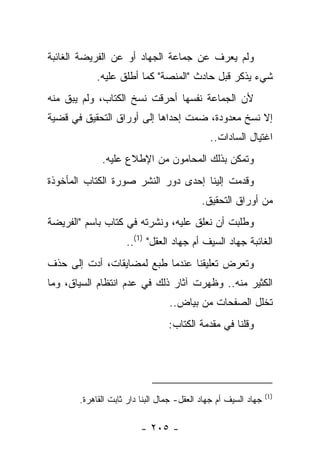 ‫ﻭﻟﻡ ﻴﻌﺭﻑ ﻋﻥ ﺠﻤﺎﻋﺔ ﺍﻟﺠﻬﺎﺩ ﺃﻭ ﻋﻥ ﺍﻟﻔﺭﻴﻀﺔ ﺍﻟﻐﺎﺌﺒﺔ‬
                                         ‫‪‬‬
            ‫ﺸﻲﺀ ﻴﺫﻜﺭ ﻗﺒل ﺤﺎﺩﺙ "ﺍﻟﻤﻨﺼﺔ" ﻜﻤﺎ ﺃﻁﻠﻕ ﻋﻠﻴﻪ.‬
‫ﻷﻥ ﺍﻟﺠﻤﺎﻋﺔ ﻨﻔﺴﻬﺎ ﺃﺤﺭﻗﺕ ﻨﺴﺦ ﺍﻟﻜﺘﺎﺏ، ﻭﻟﻡ ﻴﺒﻕ ﻤﻨﻪ‬
                      ‫ﹸ‬
‫ﺇﻻ ﻨﺴﺦ ﻤﻌﺩﻭﺩﺓ، ﻀﻤﺕ ﺇﺤﺩﺍﻫﺎ ﺇﻟﻰ ﺃﻭﺭﺍﻕ ﺍﻟﺘﺤﻘﻴﻕ ﻓﻲ ﻗﻀﻴﺔ‬
                                   ‫‪‬‬           ‫ﹸ‬
                                             ‫ﺍﻏﺘﻴﺎل ﺍﻟﺴﺎﺩﺍﺕ..‬
             ‫ﻭﺘﻤﻜﻥ ﺒﺫﻟﻙ ﺍﻟﻤﺤﺎﻤﻭﻥ ﻤﻥ ﺍﻹﻁﻼﻉ ﻋﻠﻴﻪ.‬
‫ﻭﻗﺩﻤﺕ ﺇﻟﻴﻨﺎ ﺇﺤﺩﻯ ﺩﻭﺭ ﺍﻟﻨﺸﺭ ﺼﻭﺭﺓ ﺍﻟﻜﺘﺎﺏ ﺍﻟﻤﺄﺨﻭﺫﺓ‬
                                           ‫ﻤﻥ ﺃﻭﺭﺍﻕ ﺍﻟﺘﺤﻘﻴﻕ.‬
‫ﻭﻁﻠﺒﺕ ﺃﻥ ﻨﻌﻠﻕ ﻋﻠﻴﻪ، ﻭﻨﺸﺭﺘﻪ ﻓﻲ ﻜﺘﺎﺏ ﺒﺎﺴﻡ "ﺍﻟﻔﺭﻴﻀﺔ‬
                    ‫ﺍﻟﻐﺎﺌﺒﺔ ﺠﻬﺎﺩ ﺍﻟﺴﻴﻑ ﺃﻡ ﺠﻬﺎﺩ ﺍﻟﻌﻘل" )1(..‬
‫ﻭﺘﻌﺭﺽ ﺘﻌﻠﻴﻘﻨﺎ ﻋﻨﺩﻤﺎ ﻁﺒﻊ ﻟﻤﻀﺎﻴﻘﺎﺕ، ﺃﺩﺕ ﺇﻟﻰ ﺤﺫﻑ‬
         ‫‪‬‬              ‫ﹸ‬
‫ﺍﻟﻜﺜﻴﺭ ﻤﻨﻪ.. ﻭﻅﻬﺭﺕ ﺁﺜﺎﺭ ﺫﻟﻙ ﻓﻲ ﻋﺩﻡ ﺍﻨﺘﻅﺎﻡ ﺍﻟﺴﻴﺎﻕ، ﻭﻤﺎ‬
                                 ‫ﺘﺨﻠل ﺍﻟﺼﻔﺤﺎﺕ ﻤﻥ ﺒﻴﺎﺽ..‬
                                 ‫ﻭﻗﻠﻨﺎ ﻓﻲ ﻤﻘﺩﻤﺔ ﺍﻟﻜﺘﺎﺏ:‬




                                                                ‫)1(‬
       ‫ﺠﻬﺎﺩ ﺍﻟﺴﻴﻑ ﺃﻡ ﺠﻬﺎﺩ ﺍﻟﻌﻘل- ﺠﻤﺎل ﺍﻟﺒﻨﺎ ﺩﺍﺭ ﺜﺎﺒﺕ ﺍﻟﻘﺎﻫﺭﺓ.‬

                         ‫- ٥٠٢ -‬
 