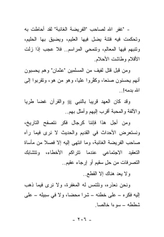 ‫- "ﻏﻔﺭ ﺍﷲ ﻟﺼﺎﺤﺏ "ﺍﻟﻔﺭﻴﻀﺔ ﺍﻟﻐﺎﺌﺒﺔ" ﻟﻘﺩ ﺃﺤﺎﻁﺕ ﺒﻪ‬
‫ﻭﺘﺤﻜﻤﺕ ﻓﻴﻪ ﻓﺘﻨﺔ ﻴﻀل ﻓﻴﻬﺎ ﺍﻟﻌﻠﻴﻡ، ﻭﻴﻀﻴﻕ ﺒﻬﺎ ﺍﻟﺤﻠﻴﻡ،‬
‫ﻭﺘﻨﺒﻬﻡ ﻓﻴﻬﺎ ﺍﻟﻤﻌﺎﻟﻡ، ﻭﺘﻨﻤﺤﻲ ﺍﻟﻤﺭﺍﺴﻡ.. ﻓﻼ ﻋﺠﺏ ﺇﺫﺍ ﺯﻟﺕ‬
                                   ‫ﺍﻷﻗﻼﻡ ﻭﻁﺎﺸﺕ ﺍﻷﺤﻼﻡ.‬
‫ﻭﻤﻥ ﻗﺒل ﻗﺘل ﻟﻔﻴﻑ ﻤﻥ ﺍﻟﻤﺴﻠﻤﻴﻥ "ﻋﺜﻤﺎﻥ" ﻭﻫﻡ ﻴﺤﺴﺒﻭﻥ‬
            ‫‪‬‬
‫ﺃﻨﻬﻡ ﻴﺤﺴﻨﻭﻥ ﺼﻨﻌﺎ، ﻭﻜﻔﺭﻭﺍ ﻋﻠﻴﺎ، ﻭﻫﻭ ﻤﻥ ﻫﻭ، ﻭﺘﻘﺭﺒﻭﺍ ﺇﻟﻰ‬
                 ‫‪‬‬       ‫‪‬‬      ‫ﱠ‬     ‫‪‬‬
                                              ‫ﺍﷲ ﺒﺩﻤﻪ!..‬
‫ﻭﻗﺩ ﻜﺎﻥ ﺍﻟﻌﻬﺩ ﻗﺭﻴ ‪‬ﺎ ﺒﺎﻟﻨﺒﻲ ‪ ‬ﻭﺍﻟﻘﺭﺁﻥ ﻏﻀﺎ ﻁﺭﻴﺎ‬
 ‫‪‬‬    ‫‪‬‬                    ‫ﺒ‬
                    ‫ﻭﺍﻵﻟﻔﺔ ﻭﺍﻟﻤﺤﺒﺔ ﺃﻗﺭﺏ ﺇﻟﻴﻬﻡ ﻭﺃﻤﺜل ﺒﻬﻡ..‬
‫ﻭﻤﻥ ﺃﺠل ﻫﺫﺍ ﻓﺈﻨﻨﺎ ﻜﺭﺠﺎل ﻓﻜﺭ ﻨﺘﺼﻔﺢ ﺍﻟﺘﺎﺭﻴﺦ،‬
‫ﻭﻨﺴﺘﻌﺭﺽ ﺍﻷﺤﺩﺍﺙ ﻓﻲ ﺍﻟﻘﺩﻴﻡ ﻭﺍﻟﺤﺩﻴﺙ ﻻ ﻨﺭﻯ ﻓﻴﻤﺎ ﺭﺁﻩ‬
‫ﺼﺎﺤﺏ ﺍﻟﻔﺭﻴﻀﺔ ﺍﻟﻐﺎﺌﺒﺔ، ﻭﻤﺎ ﺍﻨﺘﻬﻰ ﺇﻟﻴﻪ ﺇﻻ ﻓﺼﻼ ﻤﻥ ﻤﺄﺴﺎﺓ‬
         ‫ﹰ‬
‫ﻭﺘﺘﺸﺎﺒﻙ‬   ‫ﺍﻷﺨﻁﺎﺀ،‬    ‫ﺘﺘﺭﺍﻜﻡ‬    ‫ﻋﻨﺩﻤﺎ‬   ‫ﺍﻻﺠﺘﻤﺎﻋﻲ‬    ‫ﺍﻟﺘﻌﻘﻴﺩ‬
                 ‫ﺍﻟﺘﺼﺭﻓﺎﺕ ﻤﻥ ﺤل ﺴﻘﻴﻡ ﺃﻭ ﺇﺭﺠﺎﺀ ﻋﻘﻴﻡ..‬
                                      ‫‪ٍ‬‬
                              ‫ﻭﻻ ﻴﻌﺩ ﻫﻨﺎﻙ ﺇﻻ ﺍﻟﻘﻁﻊ..‬
‫ﻭﻨﺤﻥ ﻨﻌﺫﺭﻩ، ﻭﻨﻠﺘﻤﺱ ﻟﻪ ﺍﻟﻤﻐﻔﺭﺓ، ﻭﻻ ﻨﺭﻯ ﻓﻴﻤﺎ ﺫﻫﺏ‬
‫ﺇﻟﻴﻪ ﻓﻜﺭﻩ – ﻋﻠﻰ ﺨﻁﺌﻪ – ﺸﺭﺍ ﻤﺤﻀﺎ، ﻭﻻ ﻓﻲ ﺴﺒﻴﻠﻪ – ﻋﻠﻰ‬
                    ‫‪‬‬    ‫‪‬‬
                                   ‫ﺸﻁﻁﻪ – ﺴﻭﺀﺍ ﺨﺎﻟﺼﺎ.‬
                                     ‫‪‬‬     ‫‪‬‬

                       ‫- ٦٠٢ -‬
 