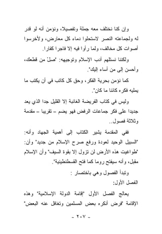 ‫ﻭﺇﻥ ﻜﻨﺎ ﻨﺨﺘﻠﻑ ﻤﻌﻪ ﺠﻤﻠﺔ ﻭﺘﻔﺼﻴﻼ، ﻭﻨﺅﻤﻥ ﺃﻨﻪ ﻟﻭ ﻗﺩﺭ‬
  ‫ﹸ‬               ‫ﹰ‬
‫ﻟﻪ ﻭﻟﺠﻤﺎﻋﺘﻪ ﺍﻟﻨﺼﺭ ﻻﺴﺘﺤﻠﻭﺍ ﺩﻤﺎﺀ ﻜل ﻤﻌﺎﺭﺽ، ﻭﻷﺨﺭﺴﻭﺍ‬
         ‫ﺃﺼﻭﺍﺕ ﻜل ﻤﺨﺎﻟﻑ، ﻭﻟﻤﺎ ﺭﺃﻭﺍ ﻓﻴﻪ ﺇﻻ ﻓﺎﺠﺭﺍ ﻜﻔﺎﺭﺍ.‬
           ‫‪‬‬     ‫‪‬‬
‫ﻭﻟﻜﻨﻨﺎ ﻨﺴﺘﻠﻬﻡ ﺃﺩﺏ ﺍﻹﺴﻼﻡ ﻭﺘﻭﺠﻴﻬﻪ: "ﺼل ﻤﻥ ﻗﻁﻌﻙ،‬
         ‫ِْ‬
                               ‫ﻭﺃﺤﺴﻥ ﺇﻟﻰ ﻤﻥ ﺃﺴﺎﺀ ﺇﻟﻴﻙ".‬
                                      ‫‪‬‬
‫ﻜﻤﺎ ﻨﺅﻤﻥ ﺒﺤﺭﻴﺔ ﺍﻟﻔﻜﺭ، ﻭﺤﻕ ﻜل ﻜﺎﺘﺏ ﻓﻲ ﺃﻥ ﻴﻜﺘﺏ ﻤﺎ‬
                                 ‫ﻴﻤﻠﻴﻪ ﻓﻜﺭﻩ ﻜﺎﺌﻨﺎ ﻤﺎ ﻜﺎﻥ".‬
                                           ‫ﹰ‬
‫ﻭﻟﻴﺱ ﻓﻲ ﻜﺘﺎﺏ ﺍﻟﻔﺭﻴﻀﺔ ﺍﻟﻐﺎﺌﺒﺔ ﺇﻻ ﺍﻟﻘﻠﻴل ﺠ ‪‬ﺍ ﺍﻟﺫﻱ ﻴﻌﺩ‬
          ‫ﺩ‬
‫ﺠﺩﻴ ‪‬ﺍ ﻋﻠﻰ ﻓﻜﺭ ﺠﻤﺎﻋﺎﺕ ﺍﻟﺭﻓﺽ ﻓﻬﻭ ﻴﻀﻡ – ﺘﻘﺭﻴ ‪‬ﺎ – ﻤﻘﺩﻤﺔ‬
         ‫ﺒ‬                                      ‫ﺩ‬
                                          ‫ﻭﺜﻼﺜﺔ ﻓﺼﻭل..‬
‫ﻓﻔﻲ ﺍﻟﻤﻘﺩﻤﺔ ﻴﺸﻴﺭ ﺍﻟﻜﺘﺎﺏ ﺇﻟﻰ ﺃﻫﻤﻴﺔ ﺍﻟﺠﻬﺎﺩ ﻭﺃﻨﻪ:‬
‫"ﺍﻟﺴﺒﻴل ﺍﻟﻭﺤﻴﺩ ﻟﻌﻭﺩﺓ ﻭﺭﻓﻊ ﺼﺭﺡ ﺍﻹﺴﻼﻡ ﻤﻥ ﺠﺩﻴﺩ" ﻭﺃﻥ:‬
‫"ﻁﻭﺍﻏﻴﺕ ﻫﺫﻩ ﺍﻷﺭﺽ ﻟﻥ ﺘﺯﻭل ﺇﻻ ﺒﻘﻭﺓ ﺍﻟﺴﻴﻑ" ﻭﺃﻥ ﺍﻹﺴﻼﻡ‬
             ‫ﻤﻘﺒل، ﻭﺃﻨﻪ ﺴﻴﻔﺘﺢ ﺭﻭﻤﺎ ﻜﻤﺎ ﻓﺘﺢ ﺍﻟﻘﺴﻁﻨﻁﻴﻨﻴﺔ".‬
                       ‫ﻭﺘﺒﺩﺃ ﺍﻟﻔﺼﻭل ﻭﻫﻲ ﺒﺎﺨﺘﺼﺎﺭ :‬
                                            ‫ﺍﻟﻔﺼل ﺍﻷﻭل:‬
‫ﻴﻌﺎﻟﺞ ﺍﻟﻔﺼل ﺍﻷﻭل "ﺇﻗﺎﻤﺔ ﺍﻟﺩﻭﻟﺔ ﺍﻹﺴﻼﻤﻴﺔ" ﻭﻫﺫﻩ‬
‫ﺍﻹﻗﺎﻤﺔ "ﻓﺭﺽ ﺃﻨﻜﺭﻩ ﺒﻌﺽ ﺍﻟﻤﺴﻠﻤﻴﻥ ﻭﺘﻐﺎﻓل ﻋﻨﻪ ﺍﻟﺒﻌﺽ"‬

                       ‫- ٧٠٢ -‬
 