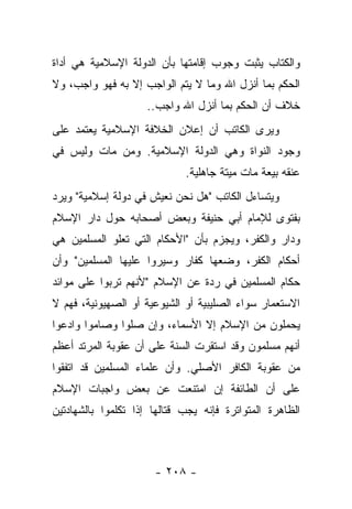 ‫ﻭﺍﻟﻜﺘﺎﺏ ﻴﺜﺒﺕ ﻭﺠﻭﺏ ﺇﻗﺎﻤﺘﻬﺎ ﺒﺄﻥ ﺍﻟﺩﻭﻟﺔ ﺍﻹﺴﻼﻤﻴﺔ ﻫﻲ ﺃﺩﺍﺓ‬
‫ﺍﻟﺤﻜﻡ ﺒﻤﺎ ﺃﻨﺯل ﺍﷲ ﻭﻤﺎ ﻻ ﻴﺘﻡ ﺍﻟﻭﺍﺠﺏ ﺇﻻ ﺒﻪ ﻓﻬﻭ ﻭﺍﺠﺏ، ﻭﻻ‬
                     ‫ﺨﻼﻑ ﺃﻥ ﺍﻟﺤﻜﻡ ﺒﻤﺎ ﺃﻨﺯل ﺍﷲ ﻭﺍﺠﺏ..‬
‫ﻭﻴﺭﻯ ﺍﻟﻜﺎﺘﺏ ﺃﻥ ﺇﻋﻼﻥ ﺍﻟﺨﻼﻓﺔ ﺍﻹﺴﻼﻤﻴﺔ ﻴﻌﺘﻤﺩ ﻋﻠﻰ‬
‫ﻭﺠﻭﺩ ﺍﻟﻨﻭﺍﺓ ﻭﻫﻲ ﺍﻟﺩﻭﻟﺔ ﺍﻹﺴﻼﻤﻴﺔ. ﻭﻤﻥ ﻤﺎﺕ ﻭﻟﻴﺱ ﻓﻲ‬
                             ‫ﻋﻨﻘﻪ ﺒﻴﻌﺔ ﻤﺎﺕ ﻤﻴﺘﺔ ﺠﺎﻫﻠﻴﺔ.‬
‫ﻭﻴﺘﺴﺎﺀل ﺍﻟﻜﺎﺘﺏ "ﻫل ﻨﺤﻥ ﻨﻌﻴﺵ ﻓﻲ ﺩﻭﻟﺔ ﺇﺴﻼﻤﻴﺔ" ﻭﻴﺭﺩ‬
‫ﺒﻔﺘﻭﻯ ﻟﻺﻤﺎﻡ ﺃﺒﻲ ﺤﻨﻴﻔﺔ ﻭﺒﻌﺽ ﺃﺼﺤﺎﺒﻪ ﺤﻭل ﺩﺍﺭ ﺍﻹﺴﻼﻡ‬
‫ﻭﺩﺍﺭ ﻭﺍﻟﻜﻔﺭ، ﻭﻴﺠﺯﻡ ﺒﺄﻥ "ﺍﻷﺤﻜﺎﻡ ﺍﻟﺘﻲ ﺘﻌﻠﻭ ﺍﻟﻤﺴﻠﻤﻴﻥ ﻫﻲ‬
                                           ‫ﹸ‬
‫ﺃﺤﻜﺎﻡ ﺍﻟﻜﻔﺭ، ﻭﻀﻌﻬﺎ ﻜﻔﺎﺭ ﻭﺴﻴﺭﻭﺍ ﻋﻠﻴﻬﺎ ﺍﻟﻤﺴﻠﻤﻴﻥ" ﻭﺃﻥ‬
                       ‫‪‬‬                 ‫ﹸ‬
‫ﺤﻜﺎﻡ ﺍﻟﻤﺴﻠﻤﻴﻥ ﻓﻲ ﺭﺩﺓ ﻋﻥ ﺍﻹﺴﻼﻡ "ﻷﻨﻬﻡ ﺘﺭﺒﻭﺍ ﻋﻠﻰ ﻤﻭﺍﺌﺩ‬
‫ﺍﻻﺴﺘﻌﻤﺎﺭ ﺴﻭﺍﺀ ﺍﻟﺼﻠﻴﺒﻴﺔ ﺃﻭ ﺍﻟﺸﻴﻭﻋﻴﺔ ﺃﻭ ﺍﻟﺼﻬﻴﻭﻨﻴﺔ، ﻓﻬﻡ ﻻ‬
‫ﻴﺤﻤﻠﻭﻥ ﻤﻥ ﺍﻹﺴﻼﻡ ﺇﻻ ﺍﻷﺴﻤﺎﺀ، ﻭﺇﻥ ﺼﻠﻭﺍ ﻭﺼﺎﻤﻭﺍ ﻭﺍﺩﻋﻭﺍ‬
‫ﺃﻨﻬﻡ ﻤﺴﻠﻤﻭﻥ ﻭﻗﺩ ﺍﺴﺘﻘﺭﺕ ﺍﻟﺴﻨﺔ ﻋﻠﻰ ﺃﻥ ﻋﻘﻭﺒﺔ ﺍﻟﻤﺭﺘﺩ ﺃﻋﻅﻡ‬
                           ‫‪‬‬
‫ﻤﻥ ﻋﻘﻭﺒﺔ ﺍﻟﻜﺎﻓﺭ ﺍﻷﺼﻠﻲ. ﻭﺃﻥ ﻋﻠﻤﺎﺀ ﺍﻟﻤﺴﻠﻤﻴﻥ ﻗﺩ ﺍﺘﻔﻘﻭﺍ‬
‫ﻋﻠﻰ ﺃﻥ ﺍﻟﻁﺎﺌﻔﺔ ﺇﻥ ﺍﻤﺘﻨﻌﺕ ﻋﻥ ﺒﻌﺽ ﻭﺍﺠﺒﺎﺕ ﺍﻹﺴﻼﻡ‬
‫ﺍﻟﻅﺎﻫﺭﺓ ﺍﻟﻤﺘﻭﺍﺘﺭﺓ ﻓﺈﻨﻪ ﻴﺠﺏ ﻗﺘﺎﻟﻬﺎ ﺇﺫﺍ ﺘﻜﻠﻤﻭﺍ ﺒﺎﻟﺸﻬﺎﺩﺘﻴﻥ‬



                      ‫- ٨٠٢ -‬
 