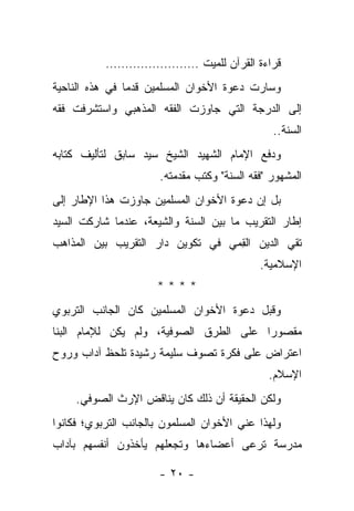 ‫ﻗﺭﺍﺀﺓ ﺍﻟﻘﺭﺁﻥ ﻟﻠﻤﻴﺕ ……………………‬
‫ﻭﺴﺎﺭﺕ ﺩﻋﻭﺓ ﺍﻷﺨﻭﺍﻥ ﺍﻟﻤﺴﻠﻤﻴﻥ ﻗﺩ ‪‬ﺎ ﻓﻲ ﻫﺫﻩ ﺍﻟﻨﺎﺤﻴﺔ‬
                ‫ﻤ‬
‫ﺇﻟﻰ ﺍﻟﺩﺭﺠﺔ ﺍﻟﺘﻲ ﺠﺎﻭﺯﺕ ﺍﻟﻔﻘﻪ ﺍﻟﻤﺫﻫﺒﻲ ﻭﺍﺴﺘﺸﺭﻓﺕ ﻓﻘﻪ‬
                                                ‫ﺍﻟﺴﻨﺔ..‬
‫ﻭﺩﻓﻊ ﺍﻹﻤﺎﻡ ﺍﻟﺸﻬﻴﺩ ﺍﻟﺸﻴﺦ ﺴﻴﺩ ﺴﺎﺒﻕ ﻟﺘﺄﻟﻴﻑ ﻜﺘﺎﺒﻪ‬
                       ‫ﺍﻟﻤﺸﻬﻭﺭ "ﻓﻘﻪ ﺍﻟﺴﻨﺔ" ﻭﻜﺘﺏ ﻤﻘﺩﻤﺘﻪ.‬
‫ﺒل ﺇﻥ ﺩﻋﻭﺓ ﺍﻷﺨﻭﺍﻥ ﺍﻟﻤﺴﻠﻤﻴﻥ ﺠﺎﻭﺯﺕ ﻫﺫﺍ ﺍﻹﻁﺎﺭ ﺇﻟﻰ‬
‫ﺇﻁﺎﺭ ﺍﻟﺘﻘﺭﻴﺏ ﻤﺎ ﺒﻴﻥ ﺍﻟﺴﻨﺔ ﻭﺍﻟﺸﻴﻌﺔ، ﻋﻨﺩﻤﺎ ﺸﺎﺭﻜﺕ ﺍﻟﺴﻴﺩ‬
‫ﺘﻘﻲ ﺍﻟﺩﻴﻥ ﺍﻟﻘﻤﻲ ﻓﻲ ﺘﻜﻭﻴﻥ ﺩﺍﺭ ﺍﻟﺘﻘﺭﻴﺏ ﺒﻴﻥ ﺍﻟﻤﺫﺍﻫﺏ‬
                                  ‫ِ‪‬‬
                                             ‫ﺍﻹﺴﻼﻤﻴﺔ.‬
                      ‫****‬
‫ﻭﻗﺒل ﺩﻋﻭﺓ ﺍﻷﺨﻭﺍﻥ ﺍﻟﻤﺴﻠﻤﻴﻥ ﻜﺎﻥ ﺍﻟﺠﺎﻨﺏ ﺍﻟﺘﺭﺒﻭﻱ‬
‫ﻤﻘﺼﻭ ‪‬ﺍ ﻋﻠﻰ ﺍﻟﻁﺭﻕ ﺍﻟﺼﻭﻓﻴﺔ، ﻭﻟﻡ ﻴﻜﻥ ﻟﻺﻤﺎﻡ ﺍﻟﺒﻨﺎ‬
                                        ‫ﺭ‬
‫ﺍﻋﺘﺭﺍﺽ ﻋﻠﻰ ﻓﻜﺭﺓ ﺘﺼﻭﻑ ﺴﻠﻴﻤﺔ ﺭﺸﻴﺩﺓ ﺘﻠﺤﻅ ﺁﺩﺍﺏ ﻭﺭﻭﺡ‬
                                               ‫ﺍﻹﺴﻼﻡ.‬
     ‫ﻭﻟﻜﻥ ﺍﻟﺤﻘﻴﻘﺔ ﺃﻥ ﺫﻟﻙ ﻜﺎﻥ ﻴﻨﺎﻗﺽ ﺍﻹﺭﺙ ﺍﻟﺼﻭﻓﻲ.‬
‫ﻭﻟﻬﺫﺍ ﻋﻨﻲ ﺍﻷﺨﻭﺍﻥ ﺍﻟﻤﺴﻠﻤﻭﻥ ﺒﺎﻟﺠﺎﻨﺏ ﺍﻟﺘﺭﺒﻭﻱ؛ ﻓﻜﺎﻨﻭﺍ‬
                                          ‫‪‬‬
‫ﻤﺩﺭﺴﺔ ﺘﺭﻋﻰ ﺃﻋﻀﺎﺀﻫﺎ ﻭﺘﺠﻌﻠﻬﻡ ﻴﺄﺨﺫﻭﻥ ﺃﻨﻔﺴﻬﻡ ﺒﺂﺩﺍﺏ‬

                      ‫- ٠٢ -‬
 