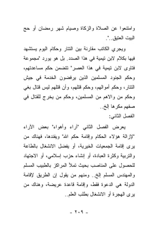 ‫ﻭﺍﻤﺘﻨﻌﻭﺍ ﻋﻥ ﺍﻟﺼﻼﺓ ﻭﺍﻟﺯﻜﺎﺓ ﻭﺼﻴﺎﻡ ﺸﻬﺭ ﺭﻤﻀﺎﻥ ﺃﻭ ﺤﺞ‬
                                         ‫ﺍﻟﺒﻴﺕ ﺍﻟﻌﺘﻴﻕ..".‬
‫ﻭﻴﺠﺭﻱ ﺍﻟﻜﺎﺘﺏ ﻤﻘﺎﺭﻨﺔ ﺒﻴﻥ ﺍﻟﺘﺘﺎﺭ ﻭﺤﻜﺎﻡ ﺍﻟﻴﻭﻡ ﻴﺴﺘﺸﻬﺩ‬
‫ﻓﻴﻬﺎ ﺒﻜﻼﻡ ﻻﺒﻥ ﺘﻴﻤﻴﺔ ﻓﻲ ﻫﺫﺍ ﺍﻟﺼﺩﺩ. ﺒل ﻫﻭ ﻴﻭﺭﺩ "ﻤﺠﻤﻭﻋﺔ‬
‫ﻓﺘﺎﻭﻯ ﻻﺒﻥ ﺘﻴﻤﻴﺔ ﻓﻲ ﻫﺫﺍ ﺍﻟﻌﺼﺭ" ﺘﺘﻀﻤﻥ ﺤﻜﻡ ﻤﺴﺎﻋﺩﺘﻬﻡ،‬
‫ﻭﺤﻜﻡ ﺍﻟﺠﻨﻭﺩ ﺍﻟﻤﺴﻠﻤﻴﻥ ﺍﻟﺫﻴﻥ ﻴﺭﻓﻀﻭﻥ ﺍﻟﺨﺩﻤﺔ ﻓﻲ ﺠﻴﺵ‬
‫ﺍﻟﺘﺘﺎﺭ، ﻭﺤﻜﻡ ﺃﻤﻭﺍﻟﻬﻡ، ﻭﺤﻜﻡ ﻗﺘﻠﻬﻡ، ﻭﺃﻥ ﻗﺘﻠﻬﻡ ﻟﻴﺱ ﻗﺘﺎل ﺒﻐﻲ‬
‫ﻭﺤﻜﻡ ﻤﻥ ﻭﺍﻻﻫﻡ ﻤﻥ ﺍﻟﻤﺴﻠﻤﻴﻥ، ﻭﺤﻜﻡ ﻤﻥ ﻴﺨﺭﺝ ﻟﻠﻘﺘﺎل ﻓﻲ‬
                                 ‫ِ‪‬‬       ‫‪‬‬
                                      ‫ﺼﻔﻬﻡ ﻤﻜﺭﻫﺎ ﺇﻟﺦ..‬
                                             ‫‪‬‬
                                           ‫ﺍﻟﻔﺼل ﺍﻟﺜﺎﻨﻲ:‬
‫ﻴﻌﺭﺽ ﺍﻟﻔﺼل ﺍﻟﺜﺎﻨﻲ "ﺁﺭﺍﺀ ﻭﺃﻫﻭﺍﺀ" ﺒﻌﺽ ﺍﻵﺭﺍﺀ‬
‫"ﻹﺯﺍﻟﺔ ﻫﺅﻻﺀ ﺍﻟﺤﻜﺎﻡ ﻭﺇﻗﺎﻤﺔ ﺤﻜﻡ ﺍﷲ" ﻭﻴﻔﻨﺩﻫﺎ، ﻓﻬﻨﺎﻙ ﻤﻥ‬
‫ﻴﺭﻯ ﺇﻗﺎﻤﺔ ﺍﻟﺠﻤﻌﻴﺎﺕ ﺍﻟﺨﻴﺭﻴﺔ، ﺃﻭ ﻴﻔﻀل ﺍﻻﻨﺸﻐﺎل ﺒﺎﻟﻁﺎﻋﺔ‬
‫ﻭﺍﻟﺘﺭﺒﻴﺔ ﻭﻜﺜﺭﺓ ﺍﻟﻌﺒﺎﺩﺓ، ﺃﻭ ﺇﻨﺸﺎﺀ ﺤﺯﺏ ﺇﺴﻼﻤﻲ، ﺃﻭ ﺍﻻﺠﺘﻬﺎﺩ‬
‫ﻟﻠﺤﺼﻭل ﻋﻠﻰ ﺍﻟﻤﻨﺎﺼﺏ ﺒﺤﻴﺙ ﺘﻤﻸ ﺍﻟﻤﺭﺍﻜﺯ ﺒﺎﻟﻁﺒﻴﺏ ﺍﻟﻤﺴﻠﻡ‬
                         ‫ﹸ‬
‫ﻭﺍﻟﻤﻬﻨﺩﺱ ﺍﻟﻤﺴﻠﻡ ﺇﻟﺦ.. ﻭﻤﻨﻬﻡ ﻤﻥ ﻴﻘﻭل ﺇﻥ ﺍﻟﻁﺭﻴﻕ ﻹﻗﺎﻤﺔ‬
‫ﺍﻟﺩﻭﻟﺔ ﻫﻲ ﺍﻟﺩﻋﻭﺓ ﻓﻘﻁ، ﻭﺇﻗﺎﻤﺔ ﻗﺎﻋﺩﺓ ﻋﺭﻴﻀﺔ، ﻭﻫﻨﺎﻙ ﻤﻥ‬
                    ‫ﻴﺭﻯ ﺍﻟﻬﺠﺭﺓ ﺃﻭ ﺍﻻﻨﺸﻐﺎل ﺒﻁﻠﺏ ﺍﻟﻌﻠﻡ..‬


                       ‫- ٩٠٢ -‬
 