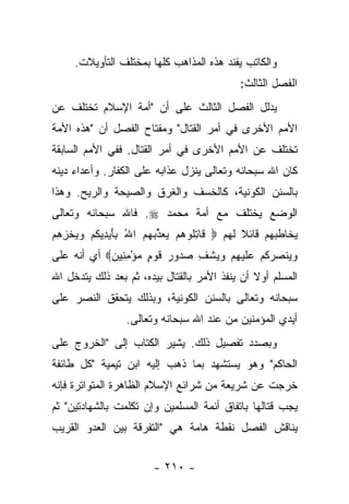 ‫ﻭﺍﻟﻜﺎﺘﺏ ﻴﻔﻨﺩ ﻫﺫﻩ ﺍﻟﻤﺫﺍﻫﺏ ﻜﻠﻬﺎ ﺒﻤﺨﺘﻠﻑ ﺍﻟﺘﺄﻭﻴﻼﺕ.‬
                                               ‫ﺍﻟﻔﺼل ﺍﻟﺜﺎﻟﺙ:‬
‫ﻴﺩﻟل ﺍﻟﻔﺼل ﺍﻟﺜﺎﻟﺙ ﻋﻠﻰ ﺃﻥ "ﺃﻤﺔ ﺍﻹﺴﻼﻡ ﺘﺨﺘﻠﻑ ﻋﻥ‬
‫ﺍﻷﻤﻡ ﺍﻷﺨﺭﻯ ﻓﻲ ﺃﻤﺭ ﺍﻟﻘﺘﺎل" ﻭﻤﻔﺘﺎﺡ ﺍﻟﻔﺼل ﺃﻥ "ﻫﺫﻩ ﺍﻷﻤﺔ‬
‫ﺘﺨﺘﻠﻑ ﻋﻥ ﺍﻷﻤﻡ ﺍﻷﺨﺭﻯ ﻓﻲ ﺃﻤﺭ ﺍﻟﻘﺘﺎل. ﻓﻔﻲ ﺍﻷﻤﻡ ﺍﻟﺴﺎﺒﻘﺔ‬
‫ﻜﺎﻥ ﺍﷲ ﺴﺒﺤﺎﻨﻪ ﻭﺘﻌﺎﻟﻰ ﻴﻨﺯل ﻋﺫﺍﺒﻪ ﻋﻠﻰ ﺍﻟﻜﻔﺎﺭ. ﻭﺃﻋﺩﺍﺀ ﺩﻴﻨﻪ‬
‫ﺒﺎﻟﺴﻨﻥ ﺍﻟﻜﻭﻨﻴﺔ، ﻜﺎﻟﺨﺴﻑ ﻭﺍﻟﻐﺭﻕ ﻭﺍﻟﺼﻴﺤﺔ ﻭﺍﻟﺭﻴﺢ. ﻭﻫﺫﺍ‬
‫ﺍﻟﻭﻀﻊ ﻴﺨﺘﻠﻑ ﻤﻊ ﺃﻤﺔ ﻤﺤﻤﺩ ‪ .‬ﻓﺎﷲ ﺴﺒﺤﺎﻨﻪ ﻭﺘﻌﺎﻟﻰ‬
‫ﻴﺨﺎﻁﺒﻬﻡ ﻗﺎﺌﻼ ﻟﻬﻡ ‪ ‬ﹶﺎﺘﹸﻭﻫﻡ ﻴﻌ ﱢﺒﻬﻡ ﺍﷲ ﺒﺄﻴ ِﻴﻜﻡ ﻭﻴﺨﺯﻫﻡ‬
‫ﻗ ِﻠ ‪   ‬ﺫ ‪ َ ِ ُ   ‬ﺩ ﹸ ‪   ‬ﹾ ِ ِ ‪‬‬ ‫ﹰ‬
‫ﻭﻴﻨﺼﺭﻜﻡ ﻋﻠﻴﻬﻡ ﻭﻴﺸﻑ ﺼ ‪‬ﻭﺭ ﻗﻭ ٍ ﻤﺅﻤ ِﻴﻥ‪ ‬ﺃﻱ ﺃﻨﻪ ﻋﻠﻰ‬
            ‫‪  ‬ﹾ ‪  ‬ﹸ ‪  ‬ﹶ ‪    ِ ‬ﹾ ِ ‪‬ﺩ ‪ ‬ﹶ ‪‬ﻡ ‪ِ ْ ‬ﻨ ‪‬‬
‫ﺍﻟﻤﺴﻠﻡ ﺃﻭﻻ ﺃﻥ ﻴﻨﻔﺫ ﺍﻷﻤﺭ ﺒﺎﻟﻘﺘﺎل ﺒﻴﺩﻩ، ﺜﻡ ﺒﻌﺩ ﺫﻟﻙ ﻴﺘﺩﺨل ﺍﷲ‬
                                               ‫ﹰ‬
‫ﺴﺒﺤﺎﻨﻪ ﻭﺘﻌﺎﻟﻰ ﺒﺎﻟﺴﻨﻥ ﺍﻟﻜﻭﻨﻴﺔ، ﻭﺒﺫﻟﻙ ﻴﺘﺤﻘﻕ ﺍﻟﻨﺼﺭ ﻋﻠﻰ‬
                  ‫ﺃﻴﺩﻱ ﺍﻟﻤﺅﻤﻨﻴﻥ ﻤﻥ ﻋﻨﺩ ﺍﷲ ﺴﺒﺤﺎﻨﻪ ﻭﺘﻌﺎﻟﻰ.‬
‫ﻭﺒﺼﺩﺩ ﺘﻔﺼﻴل ﺫﻟﻙ. ﻴﺸﻴﺭ ﺍﻟﻜﺘﺎﺏ ﺇﻟﻰ "ﺍﻟﺨﺭﻭﺝ ﻋﻠﻰ‬
‫ﺍﻟﺤﺎﻜﻡ" ﻭﻫﻭ ﻴﺴﺘﺸﻬﺩ ﺒﻤﺎ ﺫﻫﺏ ﺇﻟﻴﻪ ﺍﺒﻥ ﺘﻴﻤﻴﺔ "ﻜل ﻁﺎﺌﻔﺔ‬
‫ﺨﺭﺠﺕ ﻋﻥ ﺸﺭﻴﻌﺔ ﻤﻥ ﺸﺭﺍﺌﻊ ﺍﻹﺴﻼﻡ ﺍﻟﻅﺎﻫﺭﺓ ﺍﻟﻤﺘﻭﺍﺘﺭﺓ ﻓﺈﻨﻪ‬
‫ﻴﺠﺏ ﻗﺘﺎﻟﻬﺎ ﺒﺎﺘﻔﺎﻕ ﺃﺌﻤﺔ ﺍﻟﻤﺴﻠﻤﻴﻥ ﻭﺇﻥ ﺘﻜﻠﻤﺕ ﺒﺎﻟﺸﻬﺎﺩﺘﻴﻥ" ﺜﻡ‬
‫ﻴﻨﺎﻗﺵ ﺍﻟﻔﺼل ﻨﻘﻁﺔ ﻫﺎﻤﺔ ﻫﻲ "ﺍﻟﺘﻔﺭﻗﺔ ﺒﻴﻥ ﺍﻟﻌﺩﻭ ﺍﻟﻘﺭﻴﺏ‬


                         ‫- ٠١٢ -‬
 