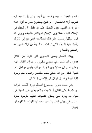 ‫ﻭﺍﻟﻌﺩﻭ ﺍﻟﺒﻌﻴﺩ" – ﻭﺒﻌﺒﺎﺭﺓ ﺃﺨﺭﻯ ﺃﻴﻬﻤﺎ ﺃﻭﻟﻰ ﺒﺄﻥ ﺘﻭﺠﻪ ﺇﻟﻴﻪ‬
‫ﺍﻟﺤﺭﺏ ﺃﻭﻻ ﺍﻻﺴﺘﻌﻤﺎﺭ.. ﺃﻡ ﺍﻟﺫﻴﻥ ﻴﺤﻜﻤﻭﻥ ﺒﻐﻴﺭ ﻤﺎ ﺃﻨﺯل ﺍﷲ؟‬
                                            ‫ﹰ‬
‫ﻭﻫﻭ ﻴﺭﻯ ﺍﻟﺜﺎﻨﻲ. ﻭﻴﺭﺩ ﺍﻟﻔﺼل ﻋﻠﻰ ﻤﻥ ﻴﻘﻭل "ﺇﻥ ﺍﻟﺠﻬﺎﺩ ﻓﻲ‬
                    ‫‪‬‬
‫ﺍﻹﺴﻼﻡ ﻟﻠﺩﻓﺎﻉ ﻓﻘﻁ" ﻭﺇﻥ ﺍﻹﺴﻼﻡ ﻟﻡ ﻴﻨﺘﺸﺭ ﺒﺎﻟﺴﻴﻑ ﻭﻴﺭﻯ ﺃﻨﻪ‬
‫"ﻗﻭل ﺒﺎﻁل" ﻭﻴﺴﺘﺩل ﻋﻠﻰ ﺫﻟﻙ ﺒﺨﻁﺎﺒﺎﺕ ﺍﻟﻨﺒﻲ ‪ ‬ﺇﻟﻰ ﺍﻟﻤﻠﻭﻙ‬
‫ﻭﻜﺫﻟﻙ ﺒﺂﻴﺔ ﺍﻟﺴﻴﻑ ﺍﻟﺘﻲ ﻨﺴﺨﺕ ٤١١ ﺁﻴﺔ ﻤﻥ ﺁﻴﺎﺕ ﺍﻟﻤﻭﺍﺩﻋﺔ‬
                                     ‫ﻭﺍﻟﺼﻔﺢ ﻭﺍﻟﺴﻤﺎﺡ..‬
‫ﻭﻴﻔﻨﺩ ﺍﻟﻔﺼل ﺒﻌﺽ ﺍﻟﺩﻋﺎﻭﻯ ﺍﻟﺘﻲ ﺘﺜﺒﻁ ﻋﻥ ﺍﻟﻘﺘﺎل‬
‫ﻜﺩﻋﻭﻯ ﺃﻨﻨﺎ ﻨﻌﻴﺵ ﻓﻲ ﻤﺠﺘﻤﻊ ﻤﻜﻲ، ﻭﻴﺭﻯ ﺃﻥ "ﺍﻟﻘﺘﺎل ﺍﻵﻥ‬
                      ‫ﱢ‬
‫ﻓﺭﺽ ﻋﻠﻰ ﻜل ﻤﺴﻠﻡ" ﻭﺃﻥ ﺍﻟﺠﻬﺎﺩ ﻤﺭﺍﺘﺏ ﻭﻟﻴﺱ ﻤﺭﺍﺤل. ﺃﻤﺎ‬
‫ﺨﺸﻴﺔ ﺍﻟﻔﺸل ﻓﺈﻥ ﺍﷲ ﺘﻌﺎﻟﻰ ﻴﻌﺩﻨﺎ ﺒﺎﻟﻨﺼﺭ ﻭﺍﺩﻋﺎﺀ ﻋﺩﻡ ﻭﺠﻭﺩ‬
            ‫ﺍﻟﻘﻴﺎﺩﺓ ﻴﺴﺘﺩﺭﻙ ﺒﺄﻥ ﺘﻭﻜل ﺇﻟﻰ ﺍﻷﺤﺴﻥ ﺇﺴﻼﻤﺎ..‬
               ‫‪‬‬
‫ﻭﻓﻲ ﺼﺩﺩ ﺘﻌﺯﻴﺯ ﻤﻭﻀﻭﻉ ﺍﻟﻔﺼل ﻴﻭﺭﺩ ﺍﻟﻜﺘﺎﺏ ﻓﻘﺭﺍﺕ‬
‫ﻋﻥ ﺍﻟﺒﻴﻌﺔ ﻋﻠﻰ ﺍﻟﻘﺘﺎل ﺃﻭ ﺍﻟﻤﻭﺕ ﻭﺍﻟﺘﺤﺭﻴﺽ ﻋﻠﻰ ﺍﻟﺠﻬﺎﺩ ﻓﻲ‬
‫ﺴﺒﻴل ﺍﷲ ﻭﻴﺭﺩ ﻋﻠﻰ ﺒﻌﺽ ﺍﻟﺸﺒﻬﺎﺕ ﺍﻟﻔﻘﻬﻴﺔ ﻜﻭﺠﻭﺩ ﺠﻨﻭﺩ‬
‫ﻤﺴﻠﻤﻴﻥ ﻓﻲ ﺠﻴﺵ ﺍﻟﻌﺩﻭ ﻭﻟﻭ ﻤﻥ ﺒﺎﺏ ﺍﻻﺴﺘﻜﺭﺍﻩ ﺒﻤﺎ ﺫﻜﺭﻩ ﺍﺒﻥ‬
                                                ‫ﺘﻴﻤﻴﺔ.‬



                      ‫- ١١٢ -‬
 