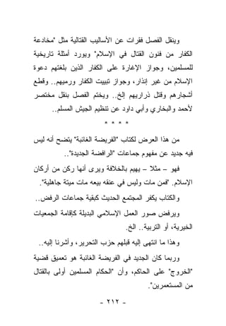 ‫ﻭﻴﻨﻘل ﺍﻟﻔﺼل ﻓﻘﺭﺍﺕ ﻋﻥ ﺍﻷﺴﺎﻟﻴﺏ ﺍﻟﻘﺘﺎﻟﻴﺔ ﻤﺜل "ﻤﺨﺎﺩﻋﺔ‬
‫ﺍﻟﻜﻔﺎﺭ ﻤﻥ ﻓﻨﻭﻥ ﺍﻟﻘﺘﺎل ﻓﻲ ﺍﻹﺴﻼﻡ" ﻭﻴﻭﺭﺩ ﺃﻤﺜﻠﺔ ﺘﺎﺭﻴﺨﻴﺔ‬
‫ﻟﻠﻤﺴﻠﻤﻴﻥ، ﻭﺠﻭﺍﺯ ﺍﻹﻏﺎﺭﺓ ﻋﻠﻰ ﺍﻟﻜﻔﺎﺭ ﺍﻟﺫﻴﻥ ﺒﻠﻐﺘﻬﻡ ﺩﻋﻭﺓ‬
‫ﺍﻹﺴﻼﻡ ﻤﻥ ﻏﻴﺭ ﺇﻨﺫﺍﺭ، ﻭﺠﻭﺍﺯ ﺘﺒﻴﻴﺕ ﺍﻟﻜﻔﺎﺭ ﻭﺭﻤﻴﻬﻡ.. ﻭﻗﻁﻊ‬
‫ﺃﺸﺠﺎﺭﻫﻡ ﻭﻗﺘل ﺫﺭﺍﺭﻴﻬﻡ ﺇﻟﺦ.. ﻭﻴﺨﺘﻡ ﺍﻟﻔﺼل ﺒﻨﻘل ﻤﺨﺘﺼﺭ‬
                    ‫‪‬‬
      ‫ﻷﺤﻤﺩ ﻭﺍﻟﺒﺨﺎﺭﻱ ﻭﺃﺒﻲ ﺩﺍﻭﺩ ﻋﻥ ﺘﻨﻅﻴﻡ ﺍﻟﺠﻴﺵ ﺍﻟﻤﺴﻠﻡ..‬
                        ‫****‬
‫ﻤﻥ ﻫﺫﺍ ﺍﻟﻌﺭﺽ ﻟﻜﺘﺎﺏ "ﺍﻟﻔﺭﻴﻀﺔ ﺍﻟﻐﺎﺌﺒﺔ" ﻴﺘﻀﺢ ﺃﻨﻪ ﻟﻴﺱ‬
          ‫ﻓﻴﻪ ﺠﺩﻴﺩ ﻋﻥ ﻤﻔﻬﻭﻡ ﺠﻤﺎﻋﺎﺕ "ﺍﻟﺭﺍﻓﻀﺔ ﺍﻟﺠﺩﻴﺩﺓ"..‬
‫ﻓﻬﻭ – ﻤﺜﻼ – ﻴﻬﻴﻡ ﺒﺎﻟﺨﻼﻓﺔ ﻭﻴﺭﻯ ﺃﻨﻬﺎ ﺭﻜﻥ ﻤﻥ ﺃﺭﻜﺎﻥ‬
                                      ‫ﹰ‬
 ‫ﺍﻹﺴﻼﻡ. "ﻓﻤﻥ ﻤﺎﺕ ﻭﻟﻴﺱ ﻓﻲ ﻋﻨﻘﻪ ﺒﻴﻌﻪ ﻤﺎﺕ ﻤﻴﺘﺔ ﺠﺎﻫﻠﻴﺔ".‬
‫ﻭﺍﻟﻜﺘﺎﺏ ﻴﻜﻔﺭ ﺍﻟﻤﺠﺘﻤﻊ ﺍﻟﺤﺩﻴﺙ ﻜﺒﻘﻴﺔ ﺠﻤﺎﻋﺎﺕ ﺍﻟﺭﻓﺽ..‬
‫ﻭﻴﺭﻓﺽ ﺼﻭﺭ ﺍﻟﻌﻤل ﺍﻹﺴﻼﻤﻲ ﺍﻟﺒﺩﻴﻠﺔ ﻜﺈﻗﺎﻤﺔ ﺍﻟﺠﻤﻌﻴﺎﺕ‬
                                ‫ﺍﻟﺨﻴﺭﻴﺔ، ﺃﻭ ﺍﻟﺘﺭﺒﻴﺔ.. ﺍﻟﺦ.‬
 ‫ﻭﻫﺫﺍ ﻤﺎ ﺍﻨﺘﻬﻰ ﺇﻟﻴﻪ ﻗﺒﻠﻬﻡ ﺤﺯﺏ ﺍﻟﺘﺤﺭﻴﺭ، ﻭﺃﺸﺭﻨﺎ ﺇﻟﻴﻪ..‬
‫ﻭﺭﺒﻤﺎ ﻜﺎﻥ ﺍﻟﺠﺩﻴﺩ ﻓﻲ ﺍﻟﻔﺭﻴﻀﺔ ﺍﻟﻐﺎﺌﺒﺔ ﻫﻭ ﺘﻌﻤﻴﻕ ﻗﻀﻴﺔ‬
‫"ﺍﻟﺨﺭﻭﺝ" ﻋﻠﻰ ﺍﻟﺤﺎﻜﻡ، ﻭﺃﻥ "ﺍﻟﺤﻜﺎﻡ ﺍﻟﻤﺴﻠﻤﻴﻥ ﺃﻭﻟﻰ ﺒﺎﻟﻘﺘﺎل‬
                                        ‫ﻤﻥ ﺍﻟﻤﺴﺘﻌﻤﺭﻴﻥ".‬

                       ‫- ٢١٢ -‬
 