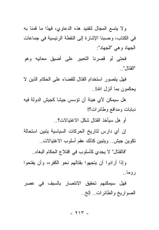 ‫ﻭﻻ ﻴﺘﺴﻊ ﺍﻟﻤﺠﺎل ﻟﺘﻔﻨﻴﺩ ﻫﺫﻩ ﺍﻟﺩﻋﺎﻭﻱ، ﻓﻬﺫﺍ ﻤﺎ ﻗﻤﻨﺎ ﺒﻪ‬
‫ﻓﻲ ﺍﻟﻜﺘﺎﺏ، ﻭﺤﺴﺒﻨﺎ ﺍﻹﺸﺎﺭﺓ ﺇﻟﻰ ﺍﻟﻨﻘﻁﺔ ﺍﻟﺭﺌﻴﺴﻴﺔ ﻓﻲ ﺠﻤﺎﻋﺎﺕ‬
                                     ‫ﺍﻟﺠﻬﺎﺩ ﻭﻫﻲ "ﺍﻟﺠﻬﺎﺩ":‬
‫ﻓﺤﺘﻰ ﻟﻭ ﻗﺼﺭﻨﺎ ﺍﻟﺘﻌﺒﻴﺭ ﻋﻠﻰ ﺃﻀﻴﻕ ﻤﻌﺎﻨﻴﻪ ﻭﻫﻭ‬
                                                ‫"ﺍﻟﻘﺘﺎل"..‬
‫ﻓﻬل ﻴﺘﺼﻭﺭ ﺍﺴﺘﺨﺩﺍﻡ ﺍﻟﻘﺘﺎل ﻟﻠﻘﻀﺎﺀ ﻋﻠﻰ ﺍﻟﺤﻜﺎﻡ ﺍﻟﺫﻴﻥ ﻻ‬
                                  ‫ﻴﺤﻜﻤﻭﻥ ﺒﻤﺎ ﺃﻨﺯل ﺍﷲ!..‬
‫ﻫل ﺴﻴﻤﻜﻥ ﻷﻱ ﻫﻴﺌﺔ ﺃﻥ ﺘﺅﺴﺱ ﺠﻴﺸﺎ ﻜﺠﻴﺵ ﺍﻟﺩﻭﻟﺔ ﻓﻴﻪ‬
                 ‫ﹰ‬
                                ‫ﺩﺒﺎﺒﺎﺕ ﻭﻤﺩﺍﻓﻊ ﻭﻁﺎﺌﺭﺍﺕ؟!‬
               ‫ﺃﻭ ﻫل ﺴﻴﺄﺨﺫ ﺍﻟﻘﺘﺎل ﺸﻜل ﺍﻻﻏﺘﻴﺎﻻﺕ؟..‬
‫ﺇﻥ ﺃﻱ ﺩﺍﺭﺱ ﻟﺘﺎﺭﻴﺦ ﺍﻟﺤﺭﻜﺎﺕ ﺍﻟﺴﻴﺎﺴﻴﺔ ﻴﺘﺒﻴﻥ ﺍﺴﺘﺤﺎﻟﺔ‬
       ‫ﺘﻜﻭﻴﻥ ﺠﻴﺵ.. ﻭﻴﺘﺒﻴﻥ ﻜﺫﻟﻙ ﻋﻘﻡ ﺃﺴﻠﻭﺏ ﺍﻻﻏﺘﻴﺎﻻﺕ..‬
    ‫"ﻓﺎﻟﻘﺘﺎل" ﻻ ﻴﺠﺩﻱ ﻜﺄﺴﻠﻭﺏ ﻓﻲ ﺍﻗﺘﻼﻉ ﺍﻟﺤﻜﺎﻡ ﺍﻟﺒﻐﺎﻩ..‬
‫ﻭﺇﺫﺍ ﺃﺭﺍﺩﻭﺍ ﺃﻥ ﻴﺘﺠﻬﻭﺍ ﺒﻘﺘﺎﻟﻬﻡ ﻨﺤﻭ ﺍﻟﻜﻔﺭﻩ، ﻭﺃﻥ ﻴﻔﺘﺤﻭﺍ‬
                                                  ‫ﺭﻭﻤﺎ..‬
‫ﻓﻬل ﺴﻴﻤﻜﻨﻬﻡ ﺘﺤﻘﻴﻕ ﺍﻻﻨﺘﺼﺎﺭ ﺒﺎﻟﺴﻴﻑ ﻓﻲ ﻋﺼﺭ‬
                             ‫ﺍﻟﺼﻭﺍﺭﻴﺦ ﻭﺍﻟﻁﺎﺌﺭﺍﺕ.. ﺇﻟﺦ..‬


                       ‫- ٣١٢ -‬
 