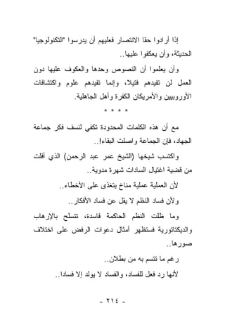 ‫ﺇﺫﺍ ﺃﺭﺍﺩﻭﺍ ﺤﻘﺎ ﺍﻻﻨﺘﺼﺎﺭ ﻓﻌﻠﻴﻬﻡ ﺃﻥ ﻴﺩﺭﺴﻭﺍ "ﺍﻟﺘﻜﻨﻭﻟﻭﺠﻴﺎ"‬
                                        ‫ﹰ‬
                               ‫ﺍﻟﺤﺩﻴﺜﺔ، ﻭﺃﻥ ﻴﻌﻜﻔﻭﺍ ﻋﻠﻴﻬﺎ..‬
‫ﻭﺃﻥ ﻴﻌﻠﻤﻭﺍ ﺃﻥ ﺍﻟﻨﺼﻭﺹ ﻭﺤﺩﻫﺎ ﻭﺍﻟﻌﻜﻭﻑ ﻋﻠﻴﻬﺎ ﺩﻭﻥ‬
‫ﺍﻟﻌﻤل ﻟﻥ ﺘﻔﻴﺩﻫﻡ ﻓﺘﻴﻼ، ﻭﺇﻨﻤﺎ ﺘﻔﻴﺩﻫﻡ ﻋﻠﻭﻡ ﻭﺍﻜﺘﺸﺎﻓﺎﺕ‬
                             ‫ﹰ‬
              ‫ﺍﻷﻭﺭﻭﺒﻴﻴﻥ ﻭﺍﻷﻤﺭﻴﻜﺎﻥ ﺍﻟﻜﻔﺭﺓ ﻭﺃﻫل ﺍﻟﺠﺎﻫﻠﻴﺔ.‬
                         ‫****‬
‫ﻤﻊ ﺃﻥ ﻫﺫﻩ ﺍﻟﻜﻠﻤﺎﺕ ﺍﻟﻤﺤﺩﻭﺩﺓ ﺘﻜﻔﻲ ﻟﻨﺴﻑ ﻓﻜﺭ ﺠﻤﺎﻋﺔ‬
                      ‫ﺍﻟﺠﻬﺎﺩ، ﻓﺈﻥ ﺍﻟﺠﻤﺎﻋﺔ ﻭﺍﺼﻠﺕ ﺍﻟﺒﻘﺎﺀ!..‬
‫ﻭﺍﻜﺘﺴﺏ ﺸﻴﺨﻬﺎ )ﺍﻟﺸﻴﺦ ﻋﻤﺭ ﻋﺒﺩ ﺍﻟﺭﺤﻤﻥ( ﺍﻟﺫﻱ ﺃﻓﻠﺕ‬
                   ‫ﻤﻥ ﻗﻀﻴﺔ ﺍﻏﺘﻴﺎل ﺍﻟﺴﺎﺩﺍﺕ ﺸﻬﺭﺓ ﻤﺩﻭﻴﺔ..‬
         ‫ﻷﻥ ﺍﻟﻌﻤﻠﻴﺔ ﻋﻤﻠﻴﺔ ﻤﻨﺎﺥ ﻴﺘﻐﺫﻯ ﻋﻠﻰ ﺍﻷﺨﻁﺎﺀ..‬
            ‫ﻭﻷﻥ ﻓﺴﺎﺩ ﺍﻟﻨﻅﻡ ﻻ ﻴﻘل ﻋﻥ ﻓﺴﺎﺩ ﺍﻷﻓﻜﺎﺭ..‬
‫ﻭﻤﺎ ﻅﻠﺕ ﺍﻟﻨﻅﻡ ﺍﻟﺤﺎﻜﻤﺔ ﻓﺎﺴﺩﺓ، ﺘﺘﺴﻠﺢ ﺒﺎﻹﺭﻫﺎﺏ‬
‫ﻭﺍﻟﺩﻴﻜﺘﺎﺘﻭﺭﻴﺔ ﻓﺴﺘﻅﻬﺭ ﺃﻤﺜﺎل ﺩﻋﻭﺍﺕ ﺍﻟﺭﻓﺽ ﻋﻠﻰ ﺍﺨﺘﻼﻑ‬
                                                ‫ﺼﻭﺭﻫﺎ..‬
                         ‫ﺭﻏﻡ ﻤﺎ ﺘﺘﺴﻡ ﺒﻪ ﻤﻥ ﺒﻁﻼﻥ..‬
       ‫ﻷﻨﻬﺎ ﺭﺩ ﻓﻌل ﻟﻠﻔﺴﺎﺩ، ﻭﺍﻟﻔﺴﺎﺩ ﻻ ﻴﻭﻟﺩ ﺇﻻ ﻓﺴﺎﺩﺍ..‬
          ‫‪‬‬


                        ‫- ٤١٢ -‬
 