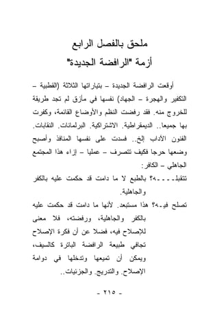 ‫ﻤﻠﺤﻕ ﺒﺎﻟﻔﺼل ﺍﻟﺭﺍﺒﻊ‬
             ‫ﺃﺯﻤﺔ "ﺍﻟﺭﺍﻓﻀﺔ ﺍﻟﺠﺩﻴﺩﺓ"‬
‫ﺃﻭﻗﻌﺕ ﺍﻟﺭﺍﻓﻀﺔ ﺍﻟﺠﺩﻴﺩﺓ – ﺒﺘﻴﺎﺭﺍﺘﻬﺎ ﺍﻟﺜﻼﺜﺔ )ﺍﻟﻘﻁﺒﻴﺔ –‬
‫ﺍﻟﺘﻜﻔﻴﺭ ﻭﺍﻟﻬﺠﺭﺓ – ﺍﻟﺠﻬﺎﺩ( ﻨﻔﺴﻬﺎ ﻓﻲ ﻤﺄﺯﻕ ﻟﻡ ﺘﺠﺩ ﻁﺭﻴﻘﺔ‬
‫ﻟﻠﺨﺭﻭﺝ ﻤﻨﻪ. ﻓﻘﺩ ﺭﻓﻀﺕ ﺍﻟﻨﻅﻡ ﻭﺍﻷﻭﻀﺎﻉ ﺍﻟﻘﺎﺌﻤﺔ، ﻭﻜﻔﺭﺕ‬
‫ﺒﻬﺎ ﺠﻤﻴ ‪‬ﺎ.. ﺍﻟﺩﻴﻤﻘﺭﺍﻁﻴﺔ. ﺍﻻﺸﺘﺭﺍﻜﻴﺔ. ﺍﻟﺒﺭﻟﻤﺎﻨﺎﺕ. ﺍﻟﻨﻘﺎﺒﺎﺕ.‬
                                                 ‫ﻌ‬
‫ﺍﻟﻔﻨﻭﻥ ﺍﻵﺩﺍﺏ ﺇﻟﺦ.. ﻓﺴﺩﺕ ﻋﻠﻰ ﻨﻔﺴﻬﺎ ﺍﻟﻤﻨﺎﻓﺫ ﻭﺃﺼﺒﺢ‬
‫ﻭﻀﻌﻬﺎ ﺤﺭﺠﺎ ﻓﻜﻴﻑ ﺘﺘﺼﺭﻑ – ﻋﻤﻠﻴﺎ – ﺇﺯﺍﺀ ﻫﺫﺍ ﺍﻟﻤﺠﺘﻤﻊ‬
                    ‫‪‬‬                  ‫‪‬‬
                                        ‫ﺍﻟﺠﺎﻫﻠﻲ – ﺍﻟﻜﺎﻓﺭ:‬
‫ﺘﺘﻘﺒﻠــــﻪ؟ ﺒﺎﻟﻁﺒﻊ ﻻ ﻤﺎ ﺩﺍﻤﺕ ﻗﺩ ﺤﻜﻤﺕ ﻋﻠﻴﻪ ﺒﺎﻟﻜﻔﺭ‬
                                ‫ﻭﺍﻟﺠﺎﻫﻠﻴﺔ.‬
‫ﺘﺼﻠﺢ ﻓﻴـﻪ؟ ﻫﺫﺍ ﻤﺴﺘﺒﻌﺩ. ﻷﻨﻬﺎ ﻤﺎ ﺩﺍﻤﺕ ﻗﺩ ﺤﻜﻤﺕ ﻋﻠﻴﻪ‬
‫ﺒﺎﻟﻜﻔﺭ ﻭﺍﻟﺠﺎﻫﻠﻴﺔ، ﻭﺭﻓﻀﺘﻪ، ﻓﻼ ﻤﻌﻨﻰ‬
‫ﻟﻺﺼﻼﺡ ﻓﻴﻪ، ﻓﻀﻼ ﻋﻥ ﺃﻥ ﻓﻜﺭﺓ ﺍﻹﺼﻼﺡ‬
                 ‫ﹰ‬
‫ﺘﺠﺎﻓﻲ ﻁﺒﻴﻌﺔ ﺍﻟﺭﺍﻓﻀﺔ ﺍﻟﺒﺎﺘﺭﺓ ﻜﺎﻟﺴﻴﻑ،‬
‫ﻭﻴﻤﻜﻥ ﺃﻥ ﺘﻤﻴﻌﻬﺎ ﻭﺘﺩﺨﻠﻬﺎ ﻓﻲ ﺩﻭﺍﻤﺔ‬
          ‫ﺍﻹﺼﻼﺡ. ﻭﺍﻟﺘﺩﺭﻴﺞ. ﻭﺍﻟﺠﺯﺌﻴﺎﺕ..‬

                        ‫- ٥١٢ -‬
 