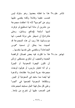 ‫ﺘﺘﺂﻤﺭ ﻋﻠﻴـﻪ؟ ﻫﺫﺍ ﻤﺎ ﻓﻌﻠﺘﻪ ﺒﻌﻀﻬﺎ. ﻭﻫﻭ ﺴﻠﻭﻙ ﻟﻴﺱ‬
‫ﻓﺤﺴﺏ ﻋﻘﻴﻤﺎ ﻭﻓﺎﺸﻼ ﻭﻟﻜﻨﻪ ﻴﻘﻀﻲ ﻋﻠﻴﻬﺎ‬
                 ‫ﹰ‬      ‫‪‬‬
‫ﻭﻴﻨﻡ ﻋﻥ "ﻫﻭﺴﻬﺎ" ﻷﻨﻪ ﺇﺫﺍ ﺍﻋﺘﻘﺩﺕ ﻤﺠﻤﻭﻋﺔ‬
‫ﻤﻥ ﻋﺸﺭﻴﻥ ﺃﻭ ﻤﺎﺌﺔ ﺃﻨﻬﺎ ﺘﺴﺘﻁﻴﻊ ﻟﻭ ﺘﻭﻓﺭﺕ‬
‫ﻭﺤﺘﻰ‬    ‫ﻭﺒﻨﺎﺩﻕ،‬   ‫)ﻤﺩﺍﻓﻊ‬   ‫ﺃﺴﻠﺤﺔ‬   ‫ﻟﺩﻴﻬﺎ‬
‫ﻁﺎﺌﺭﺍﺕ( ﺃﻥ ﺘﺴﻴﻁﺭ ﻋﻠﻰ ﺩﻭﻟﺔ ﻜﻤﺼﺭ، ﻟﻬﺎ‬
‫ﻤﺅﺴﺴﺎﺘﻬﺎ، ﻓﻼ ﺭﻴﺏ ﺃﻥ ﻫﺫﻩ ﺍﻟﻤﺠﻤﻭﻋﺔ ﻗﺩ‬
‫ﺃﺼﻴﺒﺕ ﺒﻤﺎ ﻴﻤﻜﻥ ﺃﻥ ﻨﺴﻤﻴﻪ "ﻫﻭﺱ‬
 ‫ﺍﻟﺠﻤﺎﻋﺎﺕ" ﻭﺴﺘﻘﻀﻲ ﻋﻠﻰ ﻨﻔﺴﻬﺎ ﺒﻨﻔﺴﻬﺎ..‬
‫ﺘﻬﺎﺠﺭ ﻤﻨـﻪ؟ ﻫﺫﺍ ﻤﺎ ﻓﻜﺭﺕ ﻓﻴﻪ ﺒﻌﺽ ﻓﺼﺎﺌل ﺍﻟﺭﺍﻓﻀﺔ‬
‫ﺍﻟﺠﺩﻴﺩﺓ ﻭﺍﻟﻌﺠﻴﺏ ﺃﻥ ﺸﻜﺭﻱ ﻤﺼﻁﻔﻰ ﺍﺭﺘﺄﻯ‬
‫ﺃﻥ ﺘﻜﻭﻥ ﺍﻟﻬﺠﺭﺓ ﻟﻠﺴﻌﻭﺩﻴﺔ ﺃﻭ ﺍﻟﻴﻤﻥ!‬
‫ﻭ ﻟﻭ ﺃﻨﻪ ﺍﺨﺘﻴﺎﺭ ﺒﺎﺭﻴﺱ، ﺃﻭ ﻫﻭﻟﻴﻭﺩ ﻟﻭﺠﺩﺕ‬
‫ﻤﺠﻤﻭﻋﺘﻪ ﺤﺭﻴﺔ ﻟﻤﻤﺎﺭﺴﺔ ﻋﻘﺎﺌﺩﻫﺎ، ﻭﺍﻟﺩﻋﻭﺓ‬
‫ﻟﻬﺎ ﺃﻴ ‪‬ﺎ ﻤﻤﺎ ﺴﺘﺠﺩ ﻓﻲ ﺍﻟﺴﻌﻭﺩﻴﺔ ﺃﻭ ﺍﻟﻴﻤﻥ.‬
                                ‫ﻀ‬
‫ﻭﺴﺘﺘﻠﻘﺎﻫﺎ ﺍﻟﺴﻌﻭﺩﻴﺔ ﻟﺘﻀﻌﻬﺎ ﻓﻲ "ﺍﻟﺠﺏ"‬
‫ﻭﻋﻠﻰ ﻜل ﺤﺎل ﻓﻬﺫﺍ ﺍﻟﺤل ﻤﺴﺘﺒﻌﺩ ﻟﻤﺠﻤﻭﻋﺎﺕ‬
‫ﻓﻤﻥ ﺍﻟﺼﻌﺏ ﻋﻠﻴﻬﺎ ﺃﻥ ﺘﺨﺭﺝ ﻤﻥ ﺒﻠﺩﻫﺎ..‬


                      ‫- ٦١٢ -‬
 