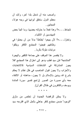 ‫ﻭﺃﺼﻌﺏ ﻤﻨﻪ ﺃﻥ ﺘﺩﺨل ﺒﻠﺩﺍ ﺁﺨﺭ، ﻭﻻﺒﺩ ﺃﻥ‬
              ‫‪‬‬
‫ﻤﻌﻅﻡ ﺍﻟﺩﻭل ﺴﺘﻐﻠﻕ ﺃﺒﻭﺍﺒﻬﺎ ﻓﻲ ﻭﺠﻪ ﻫﺅﻻﺀ‬
                               ‫ﺍﻟﻤﺠﺎﻨﻴﻥ..‬
‫ﺘﺘﺠﺎﻫﻠـــﻪ؟ ﻭﻫﺫﺍ ﻓﻌﻼ ﻤﺎ ﺤﺎﻭﻟﺘﻪ ﺒﻌﻀﻬﺎ، ﻭﻤﺎ ﺍﻟﺠﺄ ﺒﻌﺽ‬
                              ‫ﹰ‬
                    ‫ﺍﻟﻤﻬﻨﺩﺴﻴﻥ ﺃﻭ ﺍﻷﻁﺒﺎﺀ.‬
‫ﻭﺘﻌﺘﺯﻟـــﻪ؟ ﻷﻥ ﻴﺒﻴﻌﻭﺍ "ﺒﻁﺎﻁﺎ" ﺒﺩﻻ ﻤﻥ ﺃﻥ ﻴﻌﻤﻠﻭﺍ ﻓﻲ‬
                ‫ﹰ‬
‫ﻭﻅﺎﺌﻔﻬﻡ ﻓﻴﻌﻴﻨﻭﺍ ﺍﻟﻤﺠﺘﻤﻊ ﺍﻟﻜﺎﻓﺭ ﻭﻴﺘﻠﻘﻭﺍ‬
                    ‫ﻤﺭﺘﺒﺎﺕ ﻤﻠﻭﺜﺔ ﺒﺎﻟﺭﺒﺎ..‬
‫ﻭﻻ ﻴﻘﺘﺼﺭ ﻫﺫﺍ ﺍﻟﻤﻭﻗﻑ ﻋﻠﻰ ﺠﻤﺎﻋﺔ ﺍﻟﺘﻜﻔﻴﺭ ﻭﺍﻟﻬﺠﺭﺓ‬
‫"ﺍﻟﻤﺘﺸﻨﺠﺔ" ﻓﺈﻥ ﺴﻴﺩ ﻗﻁﺏ ﻴﺩﻋﻭ ﺇﻟﻰ ﺍﻋﺘﺯﺍل ﻫﺫﺍ ﺍﻟﻤﺠﺘﻤﻊ "ﻓﻼ‬
‫ﻴﺠﻭﺯ ﺍﻟﻤﺸﺎﺭﻜﺔ ﻓﻲ ﺍﻟﻨﺸﺎﻁﺎﺕ ﺍﻟﺴﻴﺎﺴﻴﺔ ﻜﺎﻻﻨﺘﺨﺎﺒﺎﺕ‬
‫ﻭﺍﻷﺤﺯﺍﺏ ﻭﻻ ﻴﺠﻭﺯ ﻗﺒﻭل ﺍﻟﻤﻨﺎﺼﺏ ﻓﻲ ﻅل ﻨﻅﺎﻡ ﻻ ﻴﺤﻜﻡ‬
‫ﺒﺸﺭﻉ ﺍﷲ ﻭﻴﺩﻴﻥ ﺒﺎﻹﺴﻼﻡ ﺒل ﻻ ﻴﺠﻭﺯ، ﻤﺩﺍﻫﻨﺘﻪ ﺃﻭ ﺍﻻﻟﺘﻘﺎﺀ‬
‫ﻤﻌﻪ ﺒﺄﻱ ﺼﻭﺭﺓ ﻤﻥ ﺍﻟﺼﻭﺭ )ﺭﺍﺠﻊ ﺘﻔﺴﻴﺭ ﺴﻭﺭﺓ ﺍﻟﻤﺎﺌﺩﺓ‬
                    ‫ﻭﻴﻭﺴﻑ ﻭﺍﻟﻜﺎﻓﺭﻭﻥ ﻓﻲ ﻅﻼل ﺍﻟﻘﺭﺁﻥ(.‬
                       ‫****‬
‫ﻭﻻ ﻴﻤﻜﻥ ﻟﻠﺭﺍﻓﻀﺔ ﺍﻟﺠﺩﻴﺩﺓ ﺃﻥ ﺘﺨﻠﺹ ﻤﻥ ﻤﺄﺯﻕ‬
‫"ﺍﻟﻭﺠﻭﺩ" ﻀﻤﻥ ﻤﺠﺘﻤﻊ ﻜﺎﻓﺭ ﺠﺎﻫﻠﻲ ﺒﺎﻟﺤل ﺍﻟﺫﻱ ﺍﻗﺘﺭﺤﻪ ﺴﻴﺩ‬

                      ‫- ٧١٢ -‬
 