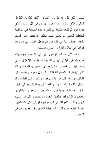 ‫ﻗﻁﺏ ﻭﺍﻟﺫﻱ ﻅﻥ ﺃﻨﻪ ﻁﺭﻴﻕ ﺍﻷﻨﺒﻴﺎﺀ.. "ﺫﻟﻙ ﺍﻟﻁﺭﻴﻕ ﺍﻟﻁﻭﻴل‬
‫ﺍﻟﺒﻁﻲﺀ ﺍﻟﺫﻱ ﺴﺎﺭﺕ ﻓﻴﻪ ﺩﻋﻭﺓ ﺍﻹﺴﻼﻡ ﻓﻲ ﻜل ﻤﺭﺓ، ﻭﺍﻟﺫﻱ‬
‫ﻴﺒﺩﺅﻩ ﻓﺭﺩ ﺜﻡ ﺘﺘﺒﻌﻪ ﻁﻠﻴﻌﺔ ﺜﻡ ﺘﺘﺤﺭﻙ ﻫﺫﻩ ﺍﻟﻁﻠﻴﻌﺔ ﻓﻲ ﻤﻭﺍﺠﻬﺔ‬
‫ﺍﻟﺠﺎﻫﻠﻴﺔ ﻟﺘﻌﺎﻨﻲ ﻤﺎ ﺘﻌﺎﻨﻲ ﺤﺘﻰ ﻴﺤﻜﻡ ﺍﷲ ﺒﻴﻨﻬﺎ ﻭﺒﻴﻥ ﻗﻭﻤﻬﺎ‬
‫ﺒﺎﻟﺤﻕ ﻭﻴﻤﻜﻥ ﻟﻬﺎ ﻓﻲ ﺍﻷﺭﺽ ﺜﻡ ﻴﺩﺨل ﺍﻟﻨﺎﺱ ﻓﻲ ﺩﻴﻥ ﺍﷲ‬
                 ‫ﺃﻓﻭﺍﺠﺎ" ﻓﻲ ﻅﻼل ﺍﻟﻘﺭﺁﻥ – ﺴﻭﺭﺓ ﻴﻭﺴﻑ.‬
‫ﺫﻟﻙ ﻷﻥ ﻤﺴﻠﻙ ﺍﻟﺭﺴﻭل ‪ ‬ﻓﻲ ﺍﻟﺩﻋﻭﺓ ﻭﺘﻭﺠﻴﻬﺎﺘﻪ‬
‫ﻟﺼﺤﺎﺒﺘﻪ ﻓﻲ ﺍﻷﻴﺎﻡ ﺍﻷﻭﻟﻰ ﻟﻠﺩﻋﻭﺓ ﻟﻡ ﻴﺘﺴﻡ ﺒﺎﻻﻨﻌﺯﺍل ﺍﻟﺫﻱ‬
‫ﻴﺩﻋﻭ ﺇﻟﻴﻪ ﺴﻴﺩ ﻗﻁﺏ. ﻭﻤﺎ ﻴﺘﺒﻌﻪ ﻤﻥ ﺭﻓﺽ ﻭﻤﻘﺎﻁﻌﺔ، ﻭﻟﻜﻨﻪ‬
‫ﻜﺎﻥ ﺍﻹﻴﺠﺎﺒﻴﺔ ﻭﺍﻟﻤﺸﺎﺭﻜﺔ ﻓﻜﺎﻥ ﺍﻟﺭﺴﻭل ﻴﻌﺭﺽ ﻨﻔﺴﻪ ﻋﻠﻰ‬
‫ﺍﻟﻘﺒﺎﺌل، ﻭﻴﺩﻋﻭ ﻜل ﻤﻥ ﻴﺘﻭﺴﻡ ﻓﻴﻪ، ﻭﻴﺫﻫﺏ ﺇﻟﻰ ﺜﻘﻴﻑ، ﻭﻟﻡ‬
‫ﻴﻌﺘﺯل ﺍﻟﻜﻌﺒﺔ ﺒﺄﺼﻨﺎﻤﻬﺎ، ﻭﻟﻜﻨﻪ ﻜﺎﻥ ﻴﺩﺨﻠﻬﺎ ﻭﻴﺼﻠﻲ ﻓﻴﻬﺎ.‬
‫ﻭﻜﺎﻥ ﺃﺼﺤﺎﺒﻪ ﻴﻌﺎﻴﺸﻭﻥ ﻤﺠﺘﻤﻌﻬﻡ، ﻭﻴﺒﻴﻌﻭﻥ ﻭﻴﺸﺘﺭﻭﻥ‬
‫ﻭﻴﻌﺎﻤﻠﻭﻥ ﺍﻟﻤﺸﺭﻜﻴﻥ ﺒﺎﻟﺨﻠﻕ ﺍﻟﺤﺴﻥ، ﻭﻴﺤﺴﻨﻭﻥ ﺇﻟﻰ ﻤﻥ ﻴﺴﻲﺀ‬
‫ﺇﻟﻴﻬﻡ. ﻭﻜﺎﻨﺕ "ﺍﻟﻌﺯﻟﺔ" ﻫﻲ ﻟﺏ ﻤﺅﺍﻤﺭﺓ ﻗﺭﻴﺵ ﻋﻠﻰ ﺍﻟﻤﺴﻠﻤﻴﻥ،‬
‫ﻋﻨﺩﻤﺎ ﻗﺎﻁﻌﻭﻫﻡ ﻭﻜﺘﺒﻭﺍ ﺍﻟﺼﺤﻴﻔﺔ ﺍﻟﻤﺸﻬﻭﺭﺓ ﻭﺤﺼﺭﻭﻫﻡ ﻓﻲ‬
                                               ‫ﺍﻟﺸﻌﺏ..‬



                      ‫- ٨١٢ -‬
 