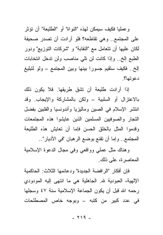 ‫ﻭﻋﻤﻠﻴﺎ ﻓﻜﻴﻑ ﺴﻴﻤﻜﻥ ﻟﻬﺫﻩ "ﺍﻟﻨﻭﺍﺓ" ﺃﻭ "ﺍﻟﻁﻠﻴﻌﺔ" ﺃﻥ ﺘﺅﺜﺭ‬
‫ﻋﻠﻰ ﺍﻟﻤﺠﺘﻤﻊ.. ﻭﻫﻲ ﺘﻘﺎﻁﻌﻪ؟ ﻓﻠﻭ ﺃﺭﺍﺩﺕ ﺃﻥ ﺘﺼﺩﺭ ﺼﺤﻴﻔﺔ‬
‫ﻟﻜﺎﻥ ﻋﻠﻴﻬﺎ ﺃﻥ ﺘﺘﻌﺎﻤل ﻤﻊ "ﺍﻟﻨﻘﺎﺒﺔ" ﻭ "ﺸﺭﻜﺎﺕ ﺍﻟﺘﻭﺯﻴﻊ" ﻭﺩﻭﺭ‬
‫ﺍﻟﻁﺒﻊ ﺇﻟﺦ.. ﻭﺇﺫﺍ ﻜﺎﻨﺕ ﻟﻥ ﺘﻠﻲ ﻤﻨﺎﺼﺏ ﻭﻟﻥ ﺘﺩﺨل ﺍﻨﺘﺨﺎﺒﺎﺕ‬
‫ﺇﻟﺦ.. ﻓﻜﻴﻑ ﺴﺘﻘﻴﻡ ﺠﺴﻭﺭﺍ ﺒﻴﻨﻬﺎ ﻭﺒﻴﻥ ﺍﻟﻤﺠﺘﻤﻊ – ﻭﻟﻭ ﻟﺘﺒﻠﻴﻎ‬
                                 ‫‪‬‬
                                                ‫ﺩﻋﻭﺘﻬﺎ؟.‬
‫ﺇﺫﺍ ﺃﺭﺍﺩﺕ ﻁﻠﻴﻌﺔ ﺃﻥ ﺘﺸﻕ ﻁﺭﻴﻘﻬﺎ. ﻓﻼ ﻴﻜﻭﻥ ﺫﻟﻙ‬
‫ﺒﺎﻻﻋﺘﺯﺍل ﺃﻭ ﺍﻟﺴﻠﺒﻴﺔ – ﻭﻟﻜﻥ ﺒﺎﻟﻤﺸﺎﺭﻜﺔ ﻭﺍﻹﻴﺠﺎﺏ. ﻭﻗﺩ‬
‫ﺍﻨﺘﺸﺭ ﺍﻹﺴﻼﻡ ﻓﻲ ﺍﻟﺼﻴﻥ ﻭﻤﺎﻟﻴﺯﻴﺎ ﻭﺃﻨﺩﻭﻨﺴﻴﺎ ﻭﺍﻟﻔﻠﺒﻴﻥ ﺒﻔﻀل‬
‫ﺍﻟﺘﺠﺎﺭ ﻭﺍﻟﺼﻭﻓﻴﻴﻥ ﺍﻟﻤﺴﻠﻤﻴﻥ ﺍﻟﺫﻴﻥ ﻋﺎﻴﺸﻭﺍ ﻫﺫﻩ ﺍﻟﻤﺠﺘﻤﻌﺎﺕ‬
‫ﻭﻗﺩﻤﻭﺍ ﺍﻟﻤﺜل ﺒﺎﻟﺨﻠﻕ ﺍﻟﺤﺴﻥ ﻓﺈﻤﺎ ﺃﻥ ﺘﻌﺎﻴﺵ ﻫﺫﻩ ﺍﻟﻁﻠﻴﻌﺔ‬
       ‫ﺍﻟﻤﺠﺘﻤﻊ.. ﻭﺇﻤﺎ ﺃﻥ ﺘﻘﻨﻊ ﺒﻭﻀﻊ ﺍﻟﺭﻫﺒﺎﻥ "ﻓﻲ ﺍﻷﺩﻴﺎﺭ"..‬
‫ﻭﻫﻨﺎﻙ ﻤﺜل ﻋﻤﻠﻲ ﻭﻭﺍﻗﻌﻲ ﻭﻓﻲ ﻤﺠﺎل ﺍﻟﺩﻋﻭﺓ ﺍﻹﺴﻼﻤﻴﺔ‬
                                    ‫ﺍﻟﻤﻌﺎﺼﺭﺓ، ﻋﻠﻰ ﺫﻟﻙ.‬
‫ﻓﺈﻥ ﺃﻓﻜﺎﺭ "ﺍﻟﺭﺍﻓﻀﺔ ﺍﻟﺠﺩﻴﺩﺓ" ﻭﺩﻋﺎﺌﻤﻬﺎ ﺍﻟﺜﻼﺙ: ﺍﻟﺤﺎﻜﻤﻴﺔ‬
‫ﺍﻹﻟﻬﻴﺔ، ﺍﻟﻌﺒﻭﺩﻴﺔ ﷲ. ﺍﻟﺠﺎﻫﻠﻴﺔ ﻫﻲ ﻤﺎ ﺍﻨﺘﻬﻰ ﺇﻟﻴﻪ ﺍﻟﻤﻭﺩﻭﺩﻱ‬
‫ﺭﺤﻤﻪ ﺍﷲ ﻗﺒل ﺃﻥ ﻴﻜﻭﻥ ﺍﻟﺠﻤﺎﻋﺔ ﺍﻹﺴﻼﻤﻴﺔ ﺴﻨﺔ ٧٤ ﻭﺴﺠﻠﻬﺎ‬
‫ﻓﻲ ﻋﺩﺩ ﻜﺒﻴﺭ ﻤﻥ ﻜﺘﺒﻪ – ﻭﺒﻭﺠﻪ ﺨﺎﺹ ﺍﻟﻤﺼﻁﻠﺤﺎﺕ‬

                       ‫- ٩١٢ -‬
 