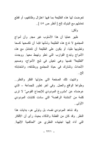 ‫ﺘﻌﺭﻀﺕ ﻟﻬﺎ ﻫﺫﻩ ﺍﻟﻁﻠﻴﻌﺔ ﺒﻤﺎ ﻓﻴﻬﺎ ﺍﻋﺘﺯﺍل ﻭﻅﺎﺌﻔﻬﻡ، ﺃﻭ ﻗﻁﻊ‬
                ‫ﺘﻌﺎﻤﻠﻬﻡ ﻤﻊ ﺍﻟﺒﻨﻭﻙ ﺇﻟﺦ ] ﺃﻨﻅﺭ ﺹ ٥٤ [..‬
                                           ‫ﻭﻟﻜﻥ:‬
‫ﻅﻬﺭ ﻋﻤﻠﻴﺎ ﺃﻥ ﻫﺫﺍ ﺍﻷﺴﻠﻭﺏ ﻏﻴﺭ ﻤﺠﺩ. ﻭﺃﻥ ﺃﻤﻭﺍﺝ‬
           ‫ٍ‬                      ‫‪‬‬
‫ﺍﻟﻤﺠﺘﻤﻊ ﻻ ﺘﺩﻉ ﻫﺫﻩ ﺍﻟﻁﻠﻴﻌﺔ ﻭﺸﺄﻨﻬﺎ ﻓﺈﻤﺎ ﺃﻥ ﺘﻜﺴﺤﻬﺎ ﻜﺴﺤﺎ‬
 ‫‪‬‬
‫ﻭﺘﻁﻭﻴﻬﺎ ﻁﻴﺎ، ﺃﻭ ﻴﻜﻭﻥ ﻋﻠﻰ ﺍﻟﻁﻠﻴﻌﺔ ﺃﻥ ﺘﺘﻌﺎﻤل ﻤﻊ ﻫﺫﻩ‬
                                       ‫‪‬‬
‫ﺍﻷﻤﻭﺍﺝ ﻭﺘﺒﺩﻉ ﺍﻟﻘﻭﺍﺭﺏ ﺍﻟﺘﻲ ﺘﻌﻠﻭ ﻭﺘﻬﺒﻁ ﻤﻌﻬﺎ. ﻭﻭﺠﺩﺕ‬
‫"ﺍﻟﻁﻠﻴﻌﺔ" ﻨﻔﺴﻬﺎ ﻭﻫﻲ ﺘﻌﻴﺵ ﻓﻲ ﺜﺒﺞ ﺍﻷﻤﻭﺍﺝ، ﻭﺼﻤﻴﻡ‬
‫ﺍﻷﺤﺩﺍﺙ ﻭﺘﺸﺎﺭﻙ ﻓﻲ ﺤﻴﺎﺓ ﺍﻟﻤﺠﺘﻤﻊ ﻭﻭﻅﺎﺌﻔﻪ، ﻭﺍﻨﺘﺨﺎﺒﺎﺘﻪ‬
                                                   ‫ﺇﻟﺦ..‬
‫ﻭﺍﻨﺘﻬﺕ ﺘﻠﻙ ﺍﻟﺼﻔﺤﺔ ﺍﻟﺘﻲ ﺤﺎﻭﻟﻬﺎ ﺍﻟﻔﻜﺭ ﻭﺍﻟﻨﻅﺭ..‬
‫ﻭﻁﻭﺍﻫﺎ ﺍﻟﻭﺍﻗﻊ ﻭﺍﻟﻌﻤل. ﻭﻓﻲ ﺁﺨﺭ ﺘﻁﻭﺭ ﻟﻠﺠﻤﺎﻋﺔ – ﺍﻟﺫﻱ‬
‫ﻋﺭﻀﻨﺎﻩ ﻋﻥ "ﻤﺸﺭﻭﻉ ﺍﻟﻤﻭﺩﻭﺩﻱ ﻟﻺﺠﻤﺎﻉ ﺍﻟﻘﻭﻤﻲ" ﻻ ﺘﺭﻯ‬
‫ﻜﻠﻤﺔ ﻤﻥ "ﺸﻨﺸﻨﺔ ﺍﻟﺭﺍﻓﻀﺔ" ﺍﻟﺘﻲ ﺴﺎﺩﺕ ﻜﺘﺎﺒﺎﺕ ﺍﻟﻤﻭﺩﻭﺩﻱ‬
                                             ‫ﺍﻷﻭﻟﻰ..‬
‫ﻭﻗﺩ ﺸﺎﻫﺩ ﺍﻟﻤﻭﺩﻭﺩﻱ ﻨﻔﺴﻪ، ﺒل ﻭﺘﻭﻟﻰ ﻫﻭ، ﺒﺩﺍﻴﺎﺕ ﻫﺫﺍ‬
‫ﺍﻟﻨﻅﺭ. ﻭﻗﺩ ﻜﺎﻥ ﻤﻥ ﺍﻟﻔﻁﻨﺔ ﻭﺍﻟﺫﻜﺎﺀ ﺒﺤﻴﺙ ﺭﺃﻯ ﺃﻥ ﺍﻷﻓﻜﺎﺭ‬
‫ﺍﻟﺘﻲ ﺃﺩﺍﻩ ﺇﻟﻴﻬﺎ ﺍﺠﺘﻬﺎﺩﻩ ﺍﻟﻨﻅﺭﻱ ﻋﻥ "ﺍﻟﺤﺎﻜﻤﻴﺔ ﺍﻹﻟﻬﻴﺔ.‬

                     ‫- ١٢٢ -‬
 