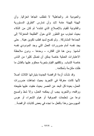 ‫ﻭﺍﻟﻌﺒﻭﺩﻴﺔ ﷲ. ﻭﺍﻟﺠﺎﻫﻠﻴﺔ" ﻻ ﺘﺘﻁﻠﺏ ﺍﺘﺠﺎﻫﺎ ﺍﻨﻌﺯﺍﻟﻴﺎ. ﻭﺃﻥ‬
      ‫‪‬‬        ‫‪‬‬
‫ﺍﻟﻬﻴﺌﺔ ﻜﻬﻴﺌﺔ ﻋﺎﻤﺔ ﻻﺒﺩ ﻭﺃﻥ ﺘﻤﺎﺭﺱ "ﺍﻟﻁﺭﻕ ﺍﻟﺩﺴﺘﻭﺭﻴﺔ‬
‫ﻭﺍﻟﻘﺎﻨﻭﻨﻴﺔ ﻟﻠﻘﻴﺎﻡ ﺒﺎﻹﺼﻼﺡ ﺍﻟﺫﻱ ﺘﻨﺸﺩﻩ" ﺜﻡ ﻜﺎﻥ ﻤﻥ ﺍﻟﺫﻜﺎﺀ‬
‫ﺒﺤﻴﺙ ﺘﺠﺎﻭﺏ ﻤﻊ ﺍﻟﺘﻁﻭﺭ ﺍﻟﺫﻱ ﺤﻭل "ﺍﻟﻁﻠﻴﻌﺔ ﺍﻟﻤﻨﻌﺯﻟﺔ" ﺇﻟﻰ‬
‫ﺍﻟﺠﻤﺎﻋﺔ ﺍﻟﻤﺸﺎﺭﻜﺔ.. ﻭﻟﻡ ﺘﻔﺴﺢ ﻟﺴﻴﺩ ﻗﻁﺏ ﺘﻜﻭﻴﻥ ﻫﻴﺌﺔ.. ﺤﺘﻰ‬
‫ﻴﺠﺩ ﻨﻔﺴﻪ ﺃﻤﺎﻡ ﻀﺭﻭﺭﺍﺕ ﺍﻟﻌﻤل ﺍﻟﺘﻲ ﻭﺠﺩ ﺍﻟﻤﻭﺩﻭﺩﻱ ﻨﻔﺴﻪ‬
‫ﺃﻤﺎﻤﻬﺎ. ﻭﻤﻥ ﻫﻨﺎ ﻓﺈﻥ ﺃﻓﻜﺎﺭﻩ – ﻭﺤﺩﻫﺎ – ﻭﺩﻭﻥ ﻤﻼﺤﻅﺔ‬
‫ﺍﻻﻋﺘﺒﺎﺭﺍﺕ ﺍﻟﻌﻤﻠﻴﺔ ﺨﺎﺼﺔ ﻴﻤﻜﻥ ﺃﻥ ﺘﻀﻠل ﻜﺜﻴ ‪‬ﺍ ﻤﻥ ﺍﻟﻨﺎﺱ‬
          ‫ﺭ‬
‫ﺨﺎﺼﺔ ﺍﻟﺸﺒﺎﺏ. ﻭﺘﻜﻠﻔﻬﻡ ﺍﻟﻘﻴﺎﻡ ﺒﺘﺠﺭﺒﺔ ﻤﺤﻜﻭﻡ ﻋﻠﻴﻬﺎ ﺒﺎﻟﻔﺸل ﻤﺎ‬
                                  ‫ﻅﻠﺕ ﻤﻠﺘﺯﻤﺔ ﺒﺄﺤﻜﺎﻤﻪ..‬
‫ﻭﻗﺩ ﻨﺸﺄﺕ ﺃﺯﻤﺔ ﺍﻟﺭﺍﻓﻀﺔ ﺍﻟﺠﺩﻴﺩﺓ ﺒﺘﻴﺎﺭﺍﺘﻬﺎ ﺍﻟﺜﻼﺙ ﺃﺼﻼ‬
‫ﹰ‬
‫ﻷﻨﻬﺎ ﻜﺎﻨﺕ ﻤﻐﺭﻗﺔ ﻓﻲ ﺍﻟﺘﺠﺭﻴﺩ ﺒﺤﻴﺙ ﺘﺠﺎﻫﻠﺕ ﻀﺭﻭﺭﺍﺕ‬
‫ﺍﻟﻌﻤل، ﺒﻌﻴﺩﺓ ﻜل ﺍﻟﺒﻌﺩ ﻋﻥ ﺍﻟﻌﺼﺭ ﺒﺤﻴﺙ ﺨﻔﻴﺕ ﻋﻠﻴﻬﺎ ﻁﺒﻴﻌﺘﻪ‬
‫ﻭﻭﺍﻗﻌﻪ، ﻭﺍﻟﺘﺠﺭﻴﺩ ﻴﺠﺏ ﺃﻥ ﻴﺤﻜﻤﻪ ﺍﻟﻌﻤل، ﻭﺇﻻ ﺸﻁ ﻭﺃﺼﺒﺢ‬
‫ﻨﻭ ‪‬ﺎ ﻤﻥ ﺸﻁﺤﺎﺕ ﺍﻟﺼﻭﻓﻴﺔ ﺃﻭ ﻫﻴﺎﻡ ﺍﻟﺸﻌﺭﺍﺀ ﺃﻭ ﻫﻭﺱ‬
                                         ‫ﻋ‬
‫ﺍﻟﻤﻬﻭﻭﺴﻴﻥ ﻭﻫﺫﺍ ﺒﺎﻟﻔﻌل ﻤﺎ ﻨﺠﺩﻩ ﻓﻲ ﺒﻌﺽ ﻜﺘﺎﺒﺎﺕ ﺍﻟﺭﺍﻓﻀﺔ..‬




                       ‫- ٢٢٢ -‬
 