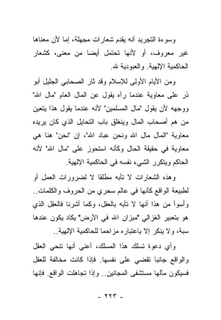 ‫ﻭﺴﻭﺀﺓ ﺍﻟﺘﺠﺭﻴﺩ ﺃﻨﻪ ﻴﻘﺩﻡ ﺸﻌﺎﺭﺍﺕ ﻤﺠﻬﻠﺔ، ﺇﻤﺎ ﻷﻥ ﻤﻌﻨﺎﻫﺎ‬
‫ﻏﻴﺭ ﻤﻌﺭﻭﻑ، ﺃﻭ ﻷﻨﻬﺎ ﺘﺤﺘﻤل ﺃﻴ ‪‬ﺎ ﻤﻥ ﻤﻌﻨﻰ، ﻜﺸﻌﺎﺭ‬
                ‫ﻀ‬
                           ‫ﺍﻟﺤﺎﻜﻤﻴﺔ ﺍﻹﻟﻬﻴﺔ. ﻭﺍﻟﻌﺒﻭﺩﻴﺔ ﷲ.‬
‫ﻭﻤﻥ ﺍﻷﻴﺎﻡ ﺍﻷﻭﻟﻰ ﻟﻺﺴﻼﻡ ﻭﻗﺩ ﺜﺎﺭ ﺍﻟﺼﺤﺎﺒﻲ ﺍﻟﺠﻠﻴل ﺃﺒﻭ‬
‫ﺫﺭ ﻋﻠﻰ ﻤﻌﺎﻭﻴﺔ ﻋﻨﺩﻤﺎ ﺭﺁﻩ ﻴﻘﻭل ﻋﻥ ﺍﻟﻤﺎل ﺍﻟﻌﺎﻡ "ﻤﺎل ﺍﷲ"‬
‫ﻭﻭﺠﻬﻪ ﻷﻥ ﻴﻘﻭل "ﻤﺎل ﺍﻟﻤﺴﻠﻤﻴﻥ" ﻷﻨﻪ ﻋﻨﺩﻤﺎ ﻴﻘﻭل ﻫﺫﺍ ﻴﺘﻌﻴﻥ‬
‫ﻤﻥ ﻫﻡ ﺃﺼﺤﺎﺏ ﺍﻟﻤﺎل ﻭﻴﻨﻐﻠﻕ ﺒﺎﺏ ﺍﻟﺘﺤﺎﻴل ﺍﻟﺫﻱ ﻜﺎﻥ ﻴﺭﻴﺩﻩ‬
‫ﻤﻌﺎﻭﻴﺔ "ﺍﻟﻤﺎل ﻤﺎل ﺍﷲ ﻭﻨﺤﻥ ﻋﺒﺎﺩ ﺍﷲ"، ﺇﻥ "ﻨﺤﻥ" ﻫﻨﺎ ﻫﻲ‬
‫ﻤﻌﺎﻭﻴﺔ ﻓﻲ ﺤﻘﻴﻘﺔ ﺍﻟﺤﺎل ﻭﻜﺄﻨﻪ ﺍﺴﺘﺤﻭﺯ ﻋﻠﻰ "ﻤﺎل ﺍﷲ" ﻷﻨﻪ‬
           ‫ﺍﻟﺤﺎﻜﻡ ﻭﻴﺘﻜﺭﺭ ﺍﻟﺸﻲﺀ ﻨﻔﺴﻪ ﻓﻲ ﺍﻟﺤﺎﻜﻤﻴﺔ ﺍﻹﻟﻬﻴﺔ.‬
‫ﻭﻫﺫﻩ ﺍﻟﺸﻌﺎﺭﺍﺕ ﻻ ﺘﺄﺒﻪ ﻤﻁﻠ ﹰﺎ ﻻ ﻟﻀﺭﻭﺭﺍﺕ ﺍﻟﻌﻤل ﺃﻭ‬
                    ‫ﻘ‬
‫ﻟﻁﺒﻴﻌﺔ ﺍﻟﻭﺍﻗﻊ ﻜﺄﻨﻬﺎ ﻓﻲ ﻋﺎﻟﻡ ﺴﺤﺭﻱ ﻤﻥ ﺍﻟﺤﺭﻭﻑ ﻭﺍﻟﻜﻠﻤﺎﺕ..‬
‫ﻭﺃﺴﻭﺃ ﻤﻥ ﻫﺫﺍ ﺃﻨﻬﺎ ﻻ ﺘﺄﺒﻪ ﺒﺎﻟﻌﻘل، ﻭﻜﻤﺎ ﺃﺸﺭﻨﺎ ﻓﺎﻟﻌﻘل ﺍﻟﺫﻱ‬
‫ﻫﻭ ﺒﺘﻌﺒﻴﺭ ﺍﻟﻐﺯﺍﻟﻲ "ﻤﻴﺯﺍﻥ ﺍﷲ ﻓﻲ ﺍﻷﺭﺽ" ﻴﻜﺎﺩ ﻴﻜﻭﻥ ﻋﻨﺩﻫﺎ‬
       ‫ﺴﺒﺔ، ﻭﻻ ﻴﻨﻜﺭ ﺇﻻ ﺒﺎﻋﺘﺒﺎﺭﻩ ﻤﺯﺍﺤﻤﺎ ﻟﻠﺤﺎﻜﻤﻴﺔ ﺍﻹﻟﻬﻴﺔ..‬
                          ‫‪‬‬                           ‫‪‬‬
‫ﻭﺃﻱ ﺩﻋﻭﺓ ﺘﺴﻠﻙ ﻫﺫﺍ ﺍﻟﻤﺴﻠﻙ، ﺃﻋﻨﻲ ﺃﻨﻬﺎ ﺘﻨﺤﻲ ﺍﻟﻌﻘل‬
‫ﻭﺍﻟﻭﺍﻗﻊ ﺠﺎﻨ ‪‬ﺎ ﺘﻘﻀﻲ ﻋﻠﻰ ﻨﻔﺴﻬﺎ. ﻓﺈﺫﺍ ﻜﺎﻨﺕ ﻤﺨﺎﻟﻔﺔ ﻟﻠﻌﻘل‬
                                        ‫ﺒ‬
‫ﻓﺴﻴﻜﻭﻥ ﻤﺂﻟﻬﺎ ﻤﺴﺘﺸﻔﻰ ﺍﻟﻤﺠﺎﻨﻴﻥ.. ﻭﺇﺫﺍ ﺘﺠﺎﻫﻠﺕ ﺍﻟﻭﺍﻗﻊ. ﻓﺈﻨﻬﺎ‬

                       ‫- ٣٢٢ -‬
 