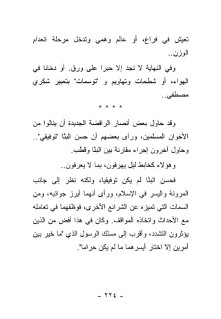 ‫ﺘﻌﻴﺵ ﻓﻲ ﻓﺭﺍﻍ، ﺃﻭ ﻋﺎﻟﻡ ﻭﻫﻤﻲ ﻭﺘﺩﺨل ﻤﺭﺤﻠﺔ ﺍﻨﻌﺩﺍﻡ‬
                                               ‫ﺍﻟﻭﺯﻥ..‬
‫ﻭﻓﻲ ﺍﻟﻨﻬﺎﻴﺔ ﻻ ﻨﺠﺩ ﺇﻻ ﺤﺒﺭﺍ ﻋﻠﻰ ﻭﺭﻕ. ﺃﻭ ﺩﺨﺎﻨﺎ ﻓﻲ‬
    ‫ﹰ‬                 ‫‪‬‬
‫ﺍﻟﻬﻭﺍﺀ، ﺃﻭ ﺸﻁﺤﺎﺕ ﻭﺘﻬﺎﻭﻴﻡ ﻭ "ﺘﻭﺴﻤﺎﺕ" ﺒﺘﻌﺒﻴﺭ ﺸﻜﺭﻱ‬
                                             ‫ﻤﺼﻁﻔﻰ..‬
                      ‫****‬
‫ﻭﻗﺩ ﺤﺎﻭل ﺒﻌﺽ ﺃﻨﺼﺎﺭ ﺍﻟﺭﺍﻓﻀﺔ ﺍﻟﺠﺩﻴﺩﺓ ﺃﻥ ﻴﻨﺎﻟﻭﺍ ﻤﻥ‬
‫ﺍﻷﺨﻭﺍﻥ ﺍﻟﻤﺴﻠﻤﻴﻥ، ﻭﺭﺃﻯ ﺒﻌﻀﻬﻡ ﺃﻥ ﺤﺴﻥ ﺍﻟﺒ ﱠﺎ "ﺘﻭﻓﻴﻘﻲ"..‬
            ‫‪‬ﻨ‬
            ‫ﻭﺤﺎﻭل ﺁﺨﺭﻭﻥ ﺇﺠﺭﺍﺀ ﻤﻘﺎﺭﻨﺔ ﺒﻴﻥ ﺍﻟﺒﻨﺎ ﻭﻗﻁﺏ.‬
                   ‫‪‬ﱠ‬
         ‫ﻭﻫﺅﻻﺀ ﻜﺨﺎﺒﻁ ﻟﻴل ﻴﻬﺭﻓﻭﻥ، ﺒﻤﺎ ﻻ ﻴﻌﺭﻓﻭﻥ..‬
‫ﻓﺤﺴﻥ ﺍﻟﺒ ﱠﺎ ﻟﻡ ﻴﻜﻥ ﺘﻭﻓﻴﻘﻴﺎ، ﻭﻟﻜﻨﻪ ﻨﻅﺭ ﺇﻟﻰ ﺠﺎﻨﺏ‬
                     ‫‪‬‬              ‫‪‬ﻨ‬
‫ﺍﻟﻤﺭﻭﻨﺔ ﻭﺍﻟﻴﺴﺭ ﻓﻲ ﺍﻹﺴﻼﻡ، ﻭﺭﺃﻯ ﺃﻨﻬﻤﺎ ﺃﺒﺭﺯ ﺠﻭﺍﻨﺒﻪ، ﻭﻤﻥ‬
‫ﺍﻟﺴﻤﺎﺕ ﺍﻟﺘﻲ ﺘﻤﻴﺯﻩ ﻋﻥ ﺍﻟﺸﺭﺍﺌﻊ ﺍﻷﺨﺭﻯ، ﻓﻭﻅﻔﻬﻤﺎ ﻓﻲ ﺘﻌﺎﻤﻠﻪ‬
‫ﻤﻊ ﺍﻷﺤﺩﺍﺙ ﻭﺍﺘﺨﺎﺫﻩ ﺍﻟﻤﻭﺍﻗﻑ. ﻭﻜﺎﻥ ﻓﻲ ﻫﺫﺍ ﺃﻓﺽ ﻤﻥ ﺍﻟﺫﻴﻥ‬
‫ﻴﺅﺜﺭﻭﻥ ﺍﻟﺘﺸﺩﺩ، ﻭﺃﻗﺭﺏ ﺇﻟﻰ ﻤﺴﻠﻙ ﺍﻟﺭﺴﻭل ﺍﻟﺫﻱ "ﻤﺎ ﺨﻴﺭ ﺒﻴﻥ‬
              ‫ﺃﻤﺭﻴﻥ ﺇﻻ ﺍﺨﺘﺎﺭ ﺃﻴﺴﺭﻫﻤﺎ ﻤﺎ ﻟﻡ ﻴﻜﻥ ﺤﺭﺍ ‪‬ﺎ".‬
                 ‫ﻤ‬




                     ‫- ٤٢٢ -‬
 