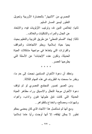 ‫ﺍﻟﻤﺼﺭﻱ ﻤﻥ "ﺍﻻﻨﺒﻬﺎﺭ" ﺒﺎﻟﺤﻀﺎﺭﺓ ﺍﻷﻭﺭﺒﻴﺔ ﻭﺘﺤﻭﻴل‬
                       ‫ﺍﻟﺘﻁﻭﺭ ﻟﻴﺴﻴﺭ ﺍﻟﻤﺴﺎﺭ ﺍﻟﺴﻠﻴﻡ.‬
‫ﺜﺎﻨ ‪‬ﺎ: ﺇﺨﻼﺹ ﺍﻟﺩﻴﻥ ﷲ، ﻭﺘﺭﺘﻴﺏ ﺍﻷﻭﻟﻭﻴﺎﺕ ﻓﻴﻪ، ﻭﺍﻻﺒﺘﻌﺎﺩ‬
                                              ‫ﻴ‬
           ‫ﻋﻥ ﺍﻟﺠﺩل ﻭﺍﻟﻤﺭﺍﺀ ﻭﺍﻟﺸﻜﻠﻴﺎﺕ ﻭﺍﻟﺨﻼﻑ..‬
‫ﺜﺎﻟ ﹰﺎ: ﺇﻴﺠﺎﺩ "ﺍﻟﻤﺴﻠﻡ ﺍﻟﻨﻤﻁﻲ" ﻋﻥ ﻁﺭﻴﻕ ﺍﻟﺘﺭﺒﻴﺔ ﻭﺍﻟﺘﻌﻠﻴﻡ ﺒﺤﻴﺙ‬
                                                      ‫ﺜ‬
‫ﻴﺤﻴﺎ ﺤﻴﺎﺓ ﺇﺴﻼﻤﻴﺔ ﻭﻴﻌﻠﻡ ﺍﻻﺘﺠﺎﻫﺎﺕ ﻭﺍﻟﻤﻭﺍﻗﻑ‬
‫ﻭﺍﻟﻘﺭﺍﺭﺍﺕ ﺍﻟﺘﻲ ﻴﺘﺨﺫﻫﺎ ﻓﻲ ﻤﻭﺍﺠﻬﺔ ﻤﺸﻜﻼﺕ ﺍﻟﺤﻴﺎﺓ‬
‫ﺍﻟﺤﺩﻴﺜﺔ، ﻭﺘﻜﻭﻥ ﻋﻨﺩﻩ "ﺍﻹﺠﺎﺒﺎﺕ" ﻋﻥ ﺍﻷﺴﺌﻠﺔ ﺍﻟﺘﻲ‬
                                   ‫ﻴﻁﺭﺤﻬﺎ ﺍﻟﻌﺼﺭ.‬
                        ‫****‬
‫ﻭﻨﻌﺘﻘﺩ ﺃﻥ ﺩﻋﻭﺓ ﺍﻷﺨﻭﺍﻥ ﺍﻟﻤﺴﻠﻤﻴﻥ ﻨﺠﺤﺕ ﺇﻟﻰ ﺤﺩ ﻤﺎ،‬
    ‫ٍ‬
        ‫ﻭﺒﻘﺩﺭ ﻤﺎ ﺴﻤﺤﺕ ﺒﻪ ﺍﻟﻅﺭﻭﻑ ﻓﻲ ﻫﺫﻩ ﺍﻟﻤﻬﺎﻡ ﺍﻟﺜﻼﺜﺔ.‬
‫ﻭﻤﻥ ﺍﻟﻌﺴﻴﺭ ﺘﺼﻭﺭ ﺍﻟﻤﺠﺘﻤﻊ ﺍﻟﻤﺼﺭﻱ ﻟﻭ ﻟﻡ ﺘﻭﻗﻑ‬
‫ﺩﻋﻭﺓ ﺍﻷﺨﻭﺍﻥ ﻤﻭﺠﺔ ﺍﻟﺘﺤﻠل ﻭﺍﻻﻨﺴﻴﺎﻕ ﻭﺭﺍﺀ ﻤﻅﺎﻫﺭ ﺍﻟﺤﻴﺎﺓ‬
‫ﺍﻟﺤﺩﻴﺜﺔ ﺍﻟﺘﻲ ﻜﺎﻨﺕ ﺘﺩﻕ ﻁﺒﻭﻟﻬﺎ ﻓﻨﻭﻥ ﻭﺁﺩﺍﺏ، ﻭﺃﻫﻭﺍﺀ‬
                   ‫ﻭﺸﻬﻭﺍﺕ، ﻭﻤﺼﺎﻟﺢ، ﻭﺍﻨﺨﺩﺍﻉ ﺒﺎﻟﻅﻭﺍﻫﺭ..‬
‫ﻭﻤﻊ ﺃﻨﻬﺎ ﻟﻡ ﺘﺴﺘﺄﺼل ﻫﺫﺍ ﺍﻻﺘﺠﺎﻩ ﺍﻟﺫﻱ ﻜﺎﻥ ﻴﻤﻀﻲ ﺒﺤﻜﻡ‬
‫ﺘﻁﻭﺭ ﻻ ﻴﻤﻜﻥ ﺇﻴﻘﺎﻓﻪ، ﺇﻻ ﺃﻨﻬﺎ ﺃﻭﺠﺩﺕ ﺭﺃ ‪‬ﺎ ﻋﺎ ‪‬ﺎ ﺇﺴﻼﻤ ‪‬ﺎ‬
 ‫ﻴ‬       ‫ﻤ‬     ‫ﻴ‬

                         ‫- ٢٢ -‬
 