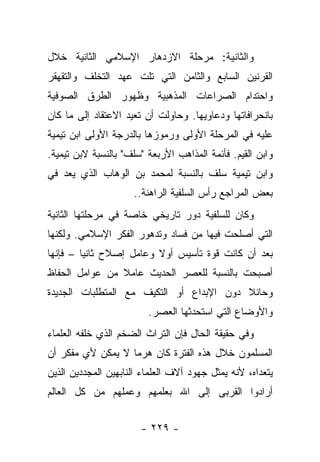 ‫ﻭﺍﻟﺜﺎﻨﻴﺔ: ﻤﺭﺤﻠﺔ ﺍﻻﺯﺩﻫﺎﺭ ﺍﻹﺴﻼﻤﻲ ﺍﻟﺜﺎﻨﻴﺔ ﺨﻼل‬
‫ﺍﻟﻘﺭﻨﻴﻥ ﺍﻟﺴﺎﺒﻊ ﻭﺍﻟﺜﺎﻤﻥ ﺍﻟﺘﻲ ﺘﻠﺕ ﻋﻬﺩ ﺍﻟﺘﺨﻠﻑ ﻭﺍﻟﺘﻘﻬﻘﺭ‬
‫ﻭﺍﺤﺘﺩﺍﻡ ﺍﻟﺼﺭﺍﻋﺎﺕ ﺍﻟﻤﺫﻫﺒﻴﺔ ﻭﻅﻬﻭﺭ ﺍﻟﻁﺭﻕ ﺍﻟﺼﻭﻓﻴﺔ‬
‫ﺒﺎﻨﺤﺭﺍﻓﺎﺘﻬﺎ ﻭﺩﻋﺎﻭﻴﻬﺎ. ﻭﺤﺎﻭﻟﺕ ﺃﻥ ﺘﻌﻴﺩ ﺍﻻﻋﺘﻘﺎﺩ ﺇﻟﻰ ﻤﺎ ﻜﺎﻥ‬
‫ﻋﻠﻴﻪ ﻓﻲ ﺍﻟﻤﺭﺤﻠﺔ ﺍﻷﻭﻟﻰ ﻭﺭﻤﻭﺯﻫﺎ ﺒﺎﻟﺩﺭﺠﺔ ﺍﻷﻭﻟﻰ ﺍﺒﻥ ﺘﻴﻤﻴﺔ‬
‫ﻭﺍﺒﻥ ﺍﻟﻘﻴﻡ. ﻓﺄﺌﻤﺔ ﺍﻟﻤﺫﺍﻫﺏ ﺍﻷﺭﺒﻌﺔ "ﺴﻠﻑ" ﺒﺎﻟﻨﺴﺒﺔ ﻻﺒﻥ ﺘﻴﻤﻴﺔ.‬
‫ﻭﺍﺒﻥ ﺘﻴﻤﻴﺔ ﺴﻠﻑ ﺒﺎﻟﻨﺴﺒﺔ ﻟﻤﺤﻤﺩ ﺒﻥ ﺍﻟﻭﻫﺎﺏ ﺍﻟﺫﻱ ﻴﻌﺩ ﻓﻲ‬
                     ‫ﺒﻌﺽ ﺍﻟﻤﺭﺍﺠﻊ ﺭﺃﺱ ﺍﻟﺴﻠﻔﻴﺔ ﺍﻟﺭﺍﻫﻨﺔ..‬
‫ﻭﻜﺎﻥ ﻟﻠﺴﻠﻔﻴﺔ ﺩﻭﺭ ﺘﺎﺭﻴﺨﻲ ﺨﺎﺼﺔ ﻓﻲ ﻤﺭﺤﻠﺘﻬﺎ ﺍﻟﺜﺎﻨﻴﺔ‬
‫ﺍﻟﺘﻲ ﺃﺼﻠﺤﺕ ﻓﻴﻬﺎ ﻤﻥ ﻓﺴﺎﺩ ﻭﺘﺩﻫﻭﺭ ﺍﻟﻔﻜﺭ ﺍﻹﺴﻼﻤﻲ. ﻭﻟﻜﻨﻬﺎ‬
‫ﺒﻌﺩ ﺃﻥ ﻜﺎﻨﺕ ﻗﻭﺓ ﺘﺄﺴﻴﺱ ﺃﻭﻻ ﻭﻋﺎﻤل ﺇﺼﻼﺡ ﺜﺎﻨ ‪‬ﺎ – ﻓﺈﻨﻬﺎ‬
         ‫ﻴ‬                ‫ﹰ‬
‫ﺃﺼﺒﺤﺕ ﺒﺎﻟﻨﺴﺒﺔ ﻟﻠﻌﺼﺭ ﺍﻟﺤﺩﻴﺙ ﻋﺎﻤﻼ ﻤﻥ ﻋﻭﺍﻤل ﺍﻟﺤﻔﺎﻅ‬
                ‫ﹰ‬
‫ﻭﺤﺎﺌﻼ ﺩﻭﻥ ﺍﻹﺒﺩﺍﻉ ﺃﻭ ﺍﻟﺘﻜﻴﻑ ﻤﻊ ﺍﻟﻤﺘﻁﻠﺒﺎﺕ ﺍﻟﺠﺩﻴﺩﺓ‬
                                          ‫ﹰ‬
                         ‫ﻭﺍﻷﻭﻀﺎﻉ ﺍﻟﺘﻲ ﺍﺴﺘﺤﺩﺜﻬﺎ ﺍﻟﻌﺼﺭ.‬
‫ﻭﻓﻲ ﺤﻘﻴﻘﺔ ﺍﻟﺤﺎل ﻓﺈﻥ ﺍﻟﺘﺭﺍﺙ ﺍﻟﻀﺨﻡ ﺍﻟﺫﻱ ﺨﻠﻔﻪ ﺍﻟﻌﻠﻤﺎﺀ‬
‫ﺍﻟﻤﺴﻠﻤﻭﻥ ﺨﻼل ﻫﺫﻩ ﺍﻟﻔﺘﺭﺓ ﻜﺎﻥ ﻫﺭﻤﺎ ﻻ ﻴﻤﻜﻥ ﻷﻱ ﻤﻔﻜﺭ ﺃﻥ‬
                   ‫‪‬‬
‫ﻴﺘﻌﺩﺍﻩ، ﻷﻨﻪ ﻴﻤﺜل ﺠﻬﻭﺩ ﺁﻻﻑ ﺍﻟﻌﻠﻤﺎﺀ ﺍﻟﻨﺎﺒﻬﻴﻥ ﺍﻟﻤﺠﺩﺩﻴﻥ ﺍﻟﺫﻴﻥ‬
‫ﺃﺭﺍﺩﻭﺍ ﺍﻟﻘﺭﺒﻰ ﺇﻟﻰ ﺍﷲ ﺒﻌﻠﻤﻬﻡ ﻭﻋﻤﻠﻬﻡ ﻤﻥ ﻜل ﺍﻟﻌﺎﻟﻡ‬


                       ‫- ٩٢٢ -‬
 