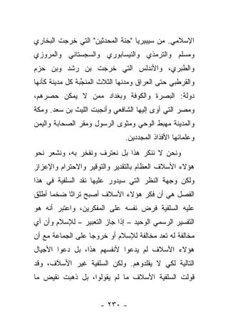 ‫ﺍﻹﺴﻼﻤﻲ. ﻤﻥ ﺴﻴﺒﻴﺭﻴﺎ "ﺠﻨﺔ ﺍﻟﻤﺤﺩﺜﻴﻥ" ﺍﻟﺘﻲ ﺨﺭﺠﺕ ﺍﻟﺒﺨﺎﺭﻱ‬
‫ﻭﻤﺴﻠﻡ ﻭﺍﻟﺘﺭﻤﺫﻱ ﻭﺍﻟﻨﻴﺴﺎﺒﻭﺭﻱ ﻭﺍﻟﺴﺠﺴﺘﺎﻨﻲ ﻭﺍﻟﻤﺭﻭﺯﻱ‬
‫ﻭﺍﻟﻁﺒﺭﻱ، ﻭﺍﻷﻨﺩﻟﺱ ﺍﻟﺘﻲ ﺨﺭﺠﺕ ﺒﻥ ﺭﺸﺩ ﻭﺒﻥ ﺤﺯﻡ‬
‫ﻭﺍﻟﻘﺭﻁﺒﻲ ﺤﺘﻰ ﺍﻟﻌﺭﺍﻕ ﻭﻤﺩﻨﻬﺎ ﺍﻟﺜﻼﺙ ﺍﻟﻤﻨﺠﺒﺔ ﻜل ﻤﺩﻴﻨﺔ ﻜﺄﻨﻬﺎ‬
                ‫‪‬‬
                 ‫ﱢ‬
‫ﺩﻭﻟﺔ: ﺍﻟﺒﺼﺭﺓ ﻭﺍﻟﻜﻭﻓﺔ ﻭﺒﻐﺩﺍﺩ ﻤﻤﻥ ﻻ ﻴﻤﻜﻥ ﺤﺼﺭﻫﻡ،‬
‫ﻭﻤﺼﺭ ﺍﻟﺘﻲ ﺃﻭﻯ ﺇﻟﻴﻬﺎ ﺍﻟﺸﺎﻓﻌﻲ ﻭﺃﻨﺠﺒﺕ ﺍﻟﻠﻴﺙ ﺒﻥ ﺴﻌﺩ. ﻭﻤﻜﺔ‬
‫ﻭﺍﻟﻤﺩﻴﻨﺔ ﻤﻬﺒﻁ ﺍﻟﻭﺤﻲ ﻭﻤﺜﻭﻯ ﺍﻟﺭﺴﻭل ﻭﻤﻘﺭ ﺍﻟﺼﺤﺎﺒﺔ ﻭﺍﻟﻴﻤﻥ‬
                               ‫ﻭﻋﻠﻤﺎﺌﻬﺎ ﺍﻷﻓﺫﺍﺫ ﺍﻟﻤﺠﺩﺩﻴﻥ.‬
‫ﻭﻨﺤﻥ ﻻ ﻨﻨﻜﺭ ﻫﺫﺍ ﺒل ﻨﻌﺘﺭﻑ ﻭﻨﻔﺨﺭ ﺒﻪ، ﻭﻨﺸﻌﺭ ﻨﺤﻭ‬
‫ﻫﺅﻻﺀ ﺍﻷﺴﻼﻑ ﺍﻟﻌﻅﺎﻡ ﺒﺎﻟﺘﻘﺩﻴﺭ ﻭﺍﻟﺘﻭﻗﻴﺭ ﻭﺍﻻﺤﺘﺭﺍﻡ ﻭﺍﻹﻋﺯﺍﺯ‬
‫ﻭﻟﻜﻥ ﻭﺠﻬﺔ ﺍﻟﻨﻅﺭ ﺍﻟﺘﻲ ﺴﻴﺩﻭﺭ ﻋﻠﻴﻬﺎ ﻨﻘﺩ ﺍﻟﺴﻠﻔﻴﺔ ﻓﻲ ﻫﺫﺍ‬
‫ﺍﻟﻔﺼل ﻫﻲ ﺃﻥ ﻓﻜﺭ ﻫﺅﻻﺀ ﺍﻷﺴﻼﻑ ﺃﺼﺒﺢ ﺘﺭﺍﺜﺎ ﻀﺨ ‪‬ﺎ ﺃﻁﻠﻕ‬
      ‫ﻤ‬     ‫ﹰ‬
‫ﻋﻠﻴﻪ ﺍﻟﺴﻠﻔﻴﺔ ﻓﺭﺽ ﻨﻔﺴﻪ ﻋﻠﻰ ﺍﻟﻤﻔﻜﺭﻴﻥ، ﻭﺍﻋﺘﺒﺭ ﺃﻨﻪ ﻫﻭ‬
‫ﺍﻟﺘﻔﺴﻴﺭ ﺍﻟﺭﺴﻤﻲ ﺍﻟﻭﺤﻴﺩ – ﺇﺫﺍ ﺠﺎﺯ ﺍﻟﺘﻌﺒﻴﺭ – ﻟﻺﺴﻼﻡ ﻭﺃﻥ ﺃﻱ‬
‫ﻤﺨﺎﻟﻔﺔ ﻟﻪ ﺘﻌﺩ ﻤﺨﺎﻟﻔﺔ ﻟﻺﺴﻼﻡ ﺃﻭ ﺨﺭﻭ ‪‬ﺎ ﻋﻠﻰ ﺍﻟﺠﻤﺎﻋﺔ ﻤﻊ ﺃﻥ‬
                   ‫ﺠ‬
‫ﻫﺅﻻﺀ ﺍﻷﺴﻼﻑ ﻟﻡ ﻴﺩﻋﻭﺍ ﻷﻨﻔﺴﻬﻡ ﻫﺫﺍ، ﺒل ﺩﻋﻭﺍ ﺍﻷﺠﻴﺎل‬
                              ‫‪‬‬
‫ﺍﻟﺘﺎﻟﻴﺔ ﻟﻜﻲ ﻻ ﻴﻘﻠﺩﻭﻫﻡ. ﻭﻟﻜﻥ ﺍﻟﺴﻠﻔﻴﺔ ﻏﻴﺭ ﺍﻷﺴﻼﻑ، ﻭﻗﺩ‬
‫ﻗﻭﻟﺕ ﺍﻟﺴﻠﻔﻴﺔ ﺍﻷﺴﻼﻑ ﻤﺎ ﻟﻡ ﻴﻘﻭﻟﻭﺍ، ﺒل ﺫﻫﺒﺕ ﻨﻘﻴﺽ ﻤﺎ‬
                                             ‫ﹶ ‪‬ﹶ‬


                      ‫- ٠٣٢ -‬
 