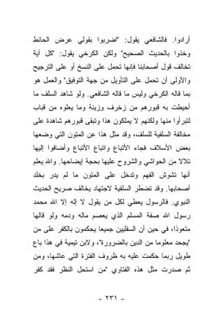 ‫ﺃﺭﺍﺩﻭﺍ. ﻓﺎﻟﺸﺎﻓﻌﻲ ﻴﻘﻭل: "ﺍﻀﺭﺒﻭﺍ ﺒﻘﻭﻟﻲ ﻋﺭﺽ ﺍﻟﺤﺎﺌﻁ‬
‫ﻭﺨﺫﻭﺍ ﺒﺎﻟﺤﺩﻴﺙ ﺍﻟﺼﺤﻴﺢ" ﻭﻟﻜﻥ ﺍﻟﻜﺭﺨﻲ ﻴﻘﻭل: "ﻜل ﺁﻴﺔ‬
‫ﺘﺨﺎﻟﻑ ﻗﻭل ﺃﺼﺤﺎﺒﻨﺎ ﻓﺈﻨﻬﺎ ﺘﺤﻤل ﻋﻠﻰ ﺍﻟﻨﺴﺦ ﺃﻭ ﻋﻠﻰ ﺍﻟﺘﺭﺠﻴﺢ‬
                            ‫ﹸ‬
‫ﻭﺍﻷﻭﻟﻰ ﺃﻥ ﺘﺤﻤل ﻋﻠﻰ ﺍﻟﺘﺄﻭﻴل ﻤﻥ ﺠﻬﺔ ﺍﻟﺘﻭﻓﻴﻕ" ﻭﺍﻟﻌﻤل ﻫﻭ‬
                                         ‫ﹸ‬
‫ﺒﻤﺎ ﻗﺎﻟﻪ ﺍﻟﻜﺭﺨﻲ ﻭﻟﻴﺱ ﻤﺎ ﻗﺎﻟﻪ ﺍﻟﺸﺎﻓﻌﻲ. ﻭﻟﻭ ﺸﺎﻫﺩ ﺍﻟﺴﻠﻑ ﻤﺎ‬
‫ﺃﺤﻴﻁﺕ ﺒﻪ ﻗﺒﻭﺭﻫﻡ ﻤﻥ ﺯﺨﺭﻑ ﻭﺯﻴﻨﺔ ﻭﻤﺎ ﻴﻌﻠﻭﻩ ﻤﻥ ﻗﺒﺎﺏ‬
‫ﻟﺘﺒﺭﺃﻭﺍ ﻤﻨﻬﺎ ﻭﻟﻜﻨﻬﻡ ﻻ ﻴﻤﻠﻜﻭﻥ ﻫﺫﺍ ﻭﺘﺒﻘﻰ ﻗﺒﻭﺭﻫﻡ ﺸﺎﻫﺩﺓ ﻋﻠﻰ‬
‫ﻤﺨﺎﻟﻔﺔ ﺍﻟﺴﻠﻔﻴﺔ ﻟﻠﺴﻠﻑ، ﻭﻗﺩ ﻤﺜل ﻫﺫﺍ ﻋﻥ ﺍﻟﻤﺘﻭﻥ ﺍﻟﺘﻲ ﻭﻀﻌﻬﺎ‬
‫ﺒﻌﺽ ﺍﻷﺴﻼﻑ ﻓﺠﺎﺀ ﺍﻷﺘﺒﺎﻉ ﻭﺍﺘﺒﺎﻉ ﺍﻷﺘﺒﺎﻉ ﻭﺃﻀﺎﻓﻭﺍ ﺇﻟﻴﻬﺎ‬
‫ﺘﻼﻻ ﻤﻥ ﺍﻟﺤﻭﺍﺸﻲ ﻭﺍﻟﺸﺭﻭﺡ ﻋﻠﻴﻬﺎ ﺒﺤﺠﺔ ﺇﻴﻀﺎﺤﻬﺎ. ﻭﺍﷲ ﻴﻌﻠﻡ‬
                                                ‫ﹰ‬
‫ﺃﻨﻬﺎ ﺘﺸﻭﺵ ﺍﻟﻔﻬﻡ ﻭﺘﺩﺨل ﻋﻠﻰ ﺍﻟﻤﺘﻭﻥ ﻤﺎ ﻟﻡ ﻴﺩﺭ ﺒﺨﻠﺩ‬
                                       ‫‪‬‬
‫ﺃﺼﺤﺎﺒﻬﺎ. ﻭﻗﺩ ﺘﻀﻁﺭ ﺍﻟﺴﻠﻔﻴﺔ ﻻﺠﺘﻬﺎﺩ ﻴﺨﺎﻟﻑ ﺼﺭﻴﺢ ﺍﻟﺤﺩﻴﺙ‬
‫ﺍﻟﻨﺒﻭﻱ. ﻓﺎﻟﺭﺴﻭل ﻴﻌﻁﻲ ﻟﻜل ﻤﻥ ﻴﻘﻭل ﻻ ﺇﻟﻪ ﺇﻻ ﺍﷲ ﻤﺤﻤﺩ‬
‫ﺭﺴﻭل ﺍﷲ ﺼﻔﺔ ﺍﻟﻤﺴﻠﻡ ﺍﻟﺫﻱ ﻴﻌﺼﻡ ﻤﺎﻟﻪ ﻭﺩﻤﻪ ﻭﻟﻭ ﻗﺎﻟﻬﺎ‬
‫ﻤﺘﻌﻭﺫﺍ، ﻓﻲ ﺤﻴﻥ ﺃﻥ ﺍﻟﺴﻔﻠﻴﻴﻥ ﺠﻤﻴ ‪‬ﺎ ﻴﺤﻜﻤﻭﻥ ﺒﺎﻟﻜﻔﺭ ﻋﻠﻰ ﻤﻥ‬
                      ‫ﻌ‬                          ‫ﹰ‬
‫"ﻴﺠﺤﺩ ﻤﻌﻠﻭﻤﺎ ﻤﻥ ﺍﻟﺩﻴﻥ ﺒﺎﻟﻀﺭﻭﺭﺓ"، ﻭﻻﺒﻥ ﺘﻴﻤﻴﺔ ﻓﻲ ﻫﺫﺍ ﺒﺎﻉ‬
‫‪‬‬                                          ‫‪‬‬
‫ﻁﻭﻴل ﺭﺒﻤﺎ ﺤﻜﻤﺕ ﻋﻠﻴﻪ ﺒﻪ ﻅﺭﻭﻑ ﺍﻟﻔﺘﺭﺓ ﺍﻟﺘﻲ ﻋﺎﺸﻬﺎ، ﻭﻤﻥ‬
‫ﺜﻡ ﺼﺩﺭﺕ ﻤﺜل ﻫﺫﻩ ﺍﻟﻔﺘﺎﻭﻱ "ﻤﻥ ﺍﺴﺘﺤل ﺍﻟﻨﻅﺭ ﻓﻘﺩ ﻜﻔﺭ‬


                      ‫- ١٣٢ -‬
 