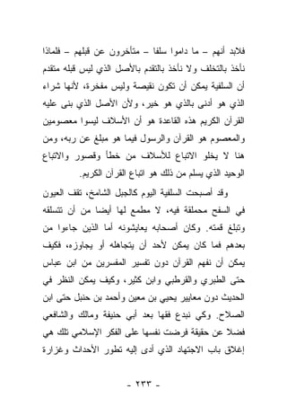 ‫ﻓﻼﺒﺩ ﺃﻨﻬﻡ – ﻤﺎ ﺩﺍﻤﻭﺍ ﺴﻠﻔﺎ – ﻤﺘﺄﺨﺭﻭﻥ ﻋﻥ ﻗﺒﻠﻬﻡ – ﻓﻠﻤﺎﺫﺍ‬
                             ‫ﹰ‬
‫ﻨﺄﺨﺫ ﺒﺎﻟﺘﺨﻠﻑ ﻭﻻ ﻨﺄﺨﺫ ﺒﺎﻟﺘﻘﺩﻡ ﺒﺎﻷﺼل ﺍﻟﺫﻱ ﻟﻴﺱ ﻗﺒﻠﻪ ﻤﺘﻘﺩﻡ‬
‫ﺃﻥ ﺍﻟﺴﻠﻔﻴﺔ ﻴﻤﻜﻥ ﺃﻥ ﺘﻜﻭﻥ ﻨﻘﻴﺼﺔ ﻭﻟﻴﺱ ﻤﻔﺨﺭﺓ، ﻷﻨﻬﺎ ﺸﺭﺍﺀ‬
‫ﺍﻟﺫﻱ ﻫﻭ ﺃﺩﻨﻰ ﺒﺎﻟﺫﻱ ﻫﻭ ﺨﻴﺭ، ﻭﻷﻥ ﺍﻷﺼل ﺍﻟﺫﻱ ﺒﻨﻰ ﻋﻠﻴﻪ‬
‫ﺍﻟﻘﺭﺁﻥ ﺍﻟﻜﺭﻴﻡ ﻫﺫﻩ ﺍﻟﻘﺎﻋﺩﺓ ﻫﻭ ﺃﻥ ﺍﻷﺴﻼﻑ ﻟﻴﺴﻭﺍ ﻤﻌﺼﻭﻤﻴﻥ‬
‫ﻭﺍﻟﻤﻌﺼﻭﻡ ﻫﻭ ﺍﻟﻘﺭﺁﻥ ﻭﺍﻟﺭﺴﻭل ﻓﻴﻤﺎ ﻫﻭ ﻤﺒﻠﻎ ﻋﻥ ﺭﺒﻪ، ﻭﻤﻥ‬
‫ﻫﻨﺎ ﻻ ﻴﺨﻠﻭ ﺍﻻﺘﺒﺎﻉ ﻟﻸﺴﻼﻑ ﻤﻥ ﺨﻁﺄ ﻭﻗﺼﻭﺭ ﻭﺍﻻﺘﺒﺎﻉ‬
         ‫ﺍﻟﻭﺤﻴﺩ ﺍﻟﺫﻱ ﻴﺴﻠﻡ ﻤﻥ ﺫﻟﻙ ﻫﻭ ﺍﺘﺒﺎﻉ ﺍﻟﻘﺭﺁﻥ ﺍﻟﻜﺭﻴﻡ.‬
‫ﻭﻗﺩ ﺃﺼﺒﺤﺕ ﺍﻟﺴﻠﻔﻴﺔ ﺍﻟﻴﻭﻡ ﻜﺎﻟﺠﺒل ﺍﻟﺸﺎﻤﺦ، ﺘﻘﻑ ﺍﻟﻌﻴﻭﻥ‬
‫ﻓﻲ ﺍﻟﺴﻔﺢ ﻤﺤﻤﻠﻘﺔ ﻓﻴﻪ، ﻻ ﻤﻁﻤﻊ ﻟﻬﺎ ﺃﻴ ‪‬ﺎ ﻤﻥ ﺃﻥ ﺘﺘﺴﻠﻘﻪ‬
              ‫ﻀ‬
‫ﻭﺘﺒﻠﻎ ﻗﻤﺘﻪ. ﻭﻜﺎﻥ ﺃﺼﺤﺎﺒﻪ ﻴﻌﺎﻴﺸﻭﻨﻪ ﺃﻤﺎ ﺍﻟﺫﻴﻥ ﺠﺎﺀﻭﺍ ﻤﻥ‬
‫ﺒﻌﺩﻫﻡ ﻓﻤﺎ ﻜﺎﻥ ﻴﻤﻜﻥ ﻷﺤﺩ ﺃﻥ ﻴﺘﺠﺎﻫﻠﻪ ﺃﻭ ﻴﺠﺎﻭﺯﻩ، ﻓﻜﻴﻑ‬
‫ﻴﻤﻜﻥ ﺃﻥ ﻨﻔﻬﻡ ﺍﻟﻘﺭﺁﻥ ﺩﻭﻥ ﺘﻔﺴﻴﺭ ﺍﻟﻤﻔﺴﺭﻴﻥ ﻤﻥ ﺍﺒﻥ ﻋﺒﺎﺱ‬
‫ﺤﺘﻰ ﺍﻟﻁﺒﺭﻱ ﻭﺍﻟﻘﺭﻁﺒﻲ ﻭﺍﺒﻥ ﻜﺜﻴﺭ، ﻭﻜﻴﻑ ﻴﻤﻜﻥ ﺍﻟﻨﻅﺭ ﻓﻲ‬
‫ﺍﻟﺤﺩﻴﺙ ﺩﻭﻥ ﻤﻌﺎﻴﻴﺭ ﻴﺤﻴﻲ ﺒﻥ ﻤﻌﻴﻥ ﻭﺃﺤﻤﺩ ﺒﻥ ﺤﻨﺒل ﺤﺘﻰ ﺍﺒﻥ‬
‫ﺍﻟﺼﻼﺡ. ﻭﻜﻲ ﻨﺒﺩﻉ ﻓﻘﻬﺎ ﺒﻌﺩ ﺃﺒﻲ ﺤﻨﻴﻔﺔ ﻭﻤﺎﻟﻙ ﻭﺍﻟﺸﺎﻓﻌﻲ‬
                              ‫‪‬‬
‫ﻓﻀﻼ ﻋﻥ ﺤﻘﻴﻘﺔ ﻓﺭﻀﺕ ﻨﻔﺴﻬﺎ ﻋﻠﻰ ﺍﻟﻔﻜﺭ ﺍﻹﺴﻼﻤﻲ ﺘﻠﻙ ﻫﻲ‬
                                            ‫ﹰ‬
‫ﺇﻏﻼﻕ ﺒﺎﺏ ﺍﻻﺠﺘﻬﺎﺩ ﺍﻟﺫﻱ ﺃﺩﻯ ﺇﻟﻴﻪ ﺘﻁﻭﺭ ﺍﻷﺤﺩﺍﺙ ﻭﻏﺯﺍﺭﺓ‬


                      ‫- ٣٣٢ -‬
 