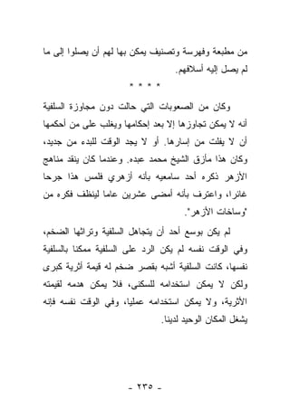 ‫ﻤﻥ ﻤﻁﺒﻌﺔ ﻭﻓﻬﺭﺴﺔ ﻭﺘﺼﻨﻴﻑ ﻴﻤﻜﻥ ﺒﻬﺎ ﻟﻬﻡ ﺃﻥ ﻴﺼﻠﻭﺍ ﺇﻟﻰ ﻤﺎ‬
                                  ‫ﻟﻡ ﻴﺼل ﺇﻟﻴﻪ ﺃﺴﻼﻓﻬﻡ.‬
                      ‫****‬
‫ﻭﻜﺎﻥ ﻤﻥ ﺍﻟﺼﻌﻭﺒﺎﺕ ﺍﻟﺘﻲ ﺤﺎﻟﺕ ﺩﻭﻥ ﻤﺠﺎﻭﺯﺓ ﺍﻟﺴﻠﻔﻴﺔ‬
‫ﺃﻨﻪ ﻻ ﻴﻤﻜﻥ ﺘﺠﺎﻭﺯﻫﺎ ﺇﻻ ﺒﻌﺩ ﺇﺤﻜﺎﻤﻬﺎ ﻭﻴﻐﻠﺏ ﻋﻠﻰ ﻤﻥ ﺃﺤﻜﻤﻬﺎ‬
‫ﺃﻥ ﻻ ﻴﻔﻠﺕ ﻤﻥ ﺇﺴﺎﺭﻫﺎ. ﺃﻭ ﻻ ﻴﺠﺩ ﺍﻟﻭﻗﺕ ﻟﻠﺒﺩﺀ ﻤﻥ ﺠﺩﻴﺩ،‬
‫ﻭﻜﺎﻥ ﻫﺫﺍ ﻤﺄﺯﻕ ﺍﻟﺸﻴﺦ ﻤﺤﻤﺩ ﻋﺒﺩﻩ. ﻭﻋﻨﺩﻤﺎ ﻜﺎﻥ ﻴﻨﻘﺩ ﻤﻨﺎﻫﺞ‬
‫ﺍﻷﺯﻫﺭ ﺫﻜﺭﻩ ﺃﺤﺩ ﺴﺎﻤﻌﻴﻪ ﺒﺄﻨﻪ ﺃﺯﻫﺭﻱ ﻓﻠﻤﺱ ﻫﺫﺍ ﺠﺭﺤﺎ‬
 ‫‪‬‬
‫ﻏﺎﺌﺭﺍ، ﻭﺍﻋﺘﺭﻑ ﺒﺄﻨﻪ ﺃﻤﻀﻰ ﻋﺸﺭﻴﻥ ﻋﺎﻤﺎ ﻟﻴﻨﻅﻑ ﻓﻜﺭﻩ ﻤﻥ‬
               ‫‪‬‬                            ‫‪‬‬
                                    ‫"ﻭﺴﺎﺨﺎﺕ ﺍﻷﺯﻫﺭ".‬
‫ﻟﻡ ﻴﻜﻥ ﺒﻭﺴﻊ ﺃﺤﺩ ﺃﻥ ﻴﺘﺠﺎﻫل ﺍﻟﺴﻠﻔﻴﺔ ﻭﺘﺭﺍﺜﻬﺎ ﺍﻟﻀﺨﻡ،‬
‫ﻭﻓﻲ ﺍﻟﻭﻗﺕ ﻨﻔﺴﻪ ﻟﻡ ﻴﻜﻥ ﺍﻟﺭﺩ ﻋﻠﻰ ﺍﻟﺴﻠﻔﻴﺔ ﻤﻤﻜﻨﺎ ﺒﺎﻟﺴﻠﻔﻴﺔ‬
          ‫ﹰ‬
‫ﻨﻔﺴﻬﺎ، ﻜﺎﻨﺕ ﺍﻟﺴﻠﻔﻴﺔ ﺃﺸﺒﻪ ﺒﻘﺼﺭ ﻀﺨﻡ ﻟﻪ ﻗﻴﻤﺔ ﺃﺜﺭﻴﺔ ﻜﺒﺭﻯ‬
‫ﻭﻟﻜﻥ ﻻ ﻴﻤﻜﻥ ﺍﺴﺘﺨﺩﺍﻤﻪ ﻟﻠﺴﻜ ﹶﻰ، ﻓﻼ ﻴﻤﻜﻥ ﻫﺩﻤﻪ ﻟﻘﻴﻤﺘﻪ‬
                      ‫‪‬ﻨ‬
‫ﺍﻷﺜﺭﻴﺔ، ﻭﻻ ﻴﻤﻜﻥ ﺍﺴﺘﺨﺩﺍﻤﻪ ﻋﻤﻠﻴﺎ، ﻭﻓﻲ ﺍﻟﻭﻗﺕ ﻨﻔﺴﻪ ﻓﺈﻨﻪ‬
                      ‫‪‬‬
                              ‫ﻴﺸﻐل ﺍﻟﻤﻜﺎﻥ ﺍﻟﻭﺤﻴﺩ ﻟﺩﻴﻨﺎ.‬




                     ‫- ٥٣٢ -‬
 