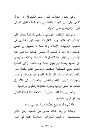 ‫ﻭﻓﻲ ﺒﻌﺽ ﺍﻟﺤﺎﻻﺕ ﻴﻜﻭﻥ ﻟﺩﻴﻨﺎ ﺍﻟﺸﺠﺎﻋﺔ ﻷﻥ ﻨﻘﻭل‬
‫"ﺍﻟﺤﻲ ﺃﺒﻘﻰ ﻤﻥ ﺍﻟﻤﻴﺕ" ﻭﻟﻜﻨﻨﺎ ﻓﻲ ﻫﺫﻩ ﺍﻟﺤﺎﻟﺔ ﻨﻘﻭل ﺍﻟﻤﻭﺘﻰ‬
                           ‫ﺃﺒﻘﻰ.. ﻭﻨﻔﺭﻀﻬﻡ ﻋﻠﻰ ﺍﻷﺤﻴﺎﺀ..‬
‫ﻭﻟﻡ ﻴﺘﺒﻴﻥ ﺍﻟﺴﻠﻔﻴﻭﻥ ﺃﻨﻬﻡ ﻓﻲ ﺘﻤﺴﻜﻬﻡ ﺒﺎﻟﺴﻠﻔﻴﺔ ﺤﻔﺎﻅﺎ ﻋﻠﻰ‬
     ‫ﹰ‬
‫ﺍﻹﺴﻼﻡ ﻜﻤﺎ ﻅﻨﻭﺍ ﻭﺭﺩﺍ ﻟﻠﻐﺎﺭﺍﺕ ﻋﻠﻴﻪ ﺃﻨﻬﻡ ﻴﺨﺎﻟﻔﻭﻥ ﻓﻲ‬
                              ‫‪‬‬
‫ﺍﻟﺤﻘﻴﻘﻴﺔ ﺘﻭﺠﻴﻬﺎﺕ ﺍﻹﺴﻼﻡ ﻭﺃﻨﻪ ﻤﻤﺎ ﻻ ﻴﺴﻘﻴﻬﻡ ﺃﻥ ﻨﺤﻤﻲ‬
‫ﺍﻹﺴﻼﻡ ﻭﺃﻨﻪ ﻤﻤﺎ ﻻ ﻴﺴﺘﻘﻴﻡ ﺃﻥ ﻨﺤﻤﻲ ﺍﻹﺴﻼﻡ ﺒﻤﺎ ﻨﻬﻰ ﻋﻨﻪ‬
‫ﺍﻹﺴﻼﻡ، ﻟﻡ ﻴﺘﺒﻴﻨﻭﺍ ﻫﺫﺍ ﻟﺘﺄﺼل ﻓﻜﺭﺓ ﻗﺩﺍﺴﺔ ﺍﻷﺴﻼﻑ ﻭﺍﻹﻴﻤﺎﻥ‬
‫ﺒﺄﻥ ﻋﻠﻤﻬﻡ ﻭﺼﻼﺤﻬﻡ ﻴﻔﻭﻕ ﻋﻠﻤﻨﺎ ﻭﺼﻼﺤﻨﺎ، ﻭﻷﻥ ﺍﻟﻘﻀﻴﺔ‬
‫ﺃﺨﺫﺕ ﻁﺎﺒﻊ ﺍﻟﻤﺼﻠﺤﺔ ﺍﻟﻤﻜﺘﺴﺒﺔ ﻭﺍﻟﻭﻀﻊ ﺍﻟﻘﺎﺌﻡ ﺒﺎﻟﻔﻌل ﻓﺄﻴﻥ‬
‫ﺘﺫﻫﺏ ﺘﻠﻙ ﺍﻟﻤﺅﺴﺴﺎﺕ ﺍﻹﺴﻼﻤﻴﺔ ﺍﻟﻜﺒﺭﻯ ﻤﻥ ﺠﺎﻤﻌﺎﺕ ﻭﻤﻌﺎﻫﺩ‬
‫ﻭﺤﻭﺯﺍﺕ ﺘﺩﺭﺱ ﺍﻟﻔﻘﻪ ﻭﺍﻟﺘﻔﺴﻴﺭ ﻭﺍﻟﺤﺩﻴﺙ ﻋﻠﻰ ﺍﻷﺼﻭل‬
 ‫ﺍﻟﺴﻠﻔﻴﺔ ﻫل ﺘﻐﻠﻕ ﺃﺒﻭﺍﺒﻬﺎ ﻭﻴﺸﺭﺩ ﻋﻠﻤﺎﺅﻫﺎ ﻭﺘﻁﻭﻱ ﻤﺭﺍﺠﻌﻬﺎ..‬
‫ﻭﺃﻫﻡ ﻤﻥ ﻫﺫﺍ ﻜﻠﻪ.. ﺤﺘﻰ ﻟﻭ ﺍﺴﺘﻁﻌﻨﺎ ﻫﺫﺍ ﻓﺒﻤﺎﺫﺍ ﻨﺄﺨﺫ..‬
                                    ‫ﻭﻤﺎ ﻫﻭ ﺍﻟﺒﺩﻴل ﻟﻠﺴﻠﻔﻴﺔ.‬
        ‫ﻫﺫﺍ ﺸﻲﺀ ﻟﻡ ﺘﻭﻀﻊ ﺨﻁﻭﻁﻪ.. ﺃﻭ ﺘﺭﺴﻲ ﺃﺴﺴﻪ.‬
‫ﻭﻫﻜﺫﺍ ﻟﻡ ﻴﻌﺩ ﻫﻨﺎﻙ ﻤﻌﺩﻯ ﻤﻥ ﺍﻟﺴﻠﻔﻴﺔ ﻭﻤﻥ ﺍﻟﺘﺄﺜﺭ‬
‫ﺒﺨﺼﺎﺌﺼﻬﺎ.. ﻭﻭﻗﻌﺕ ﺍﻟﺩﻋﻭﺍﺕ ﺍﻹﺴﻼﻤﻴﺔ ﻜﻠﻬﺎ ﻓﻲ ﺇﺴﺎﺭ‬

                       ‫- ٦٣٢ -‬
 