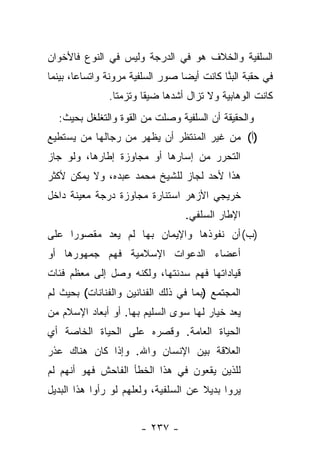 ‫ﺍﻟﺴﻠﻔﻴﺔ ﻭﺍﻟﺨﻼﻑ ﻫﻭ ﻓﻲ ﺍﻟﺩﺭﺠﺔ ﻭﻟﻴﺱ ﻓﻲ ﺍﻟﻨﻭﻉ ﻓﺎﻷﺨﻭﺍﻥ‬
‫ﻓﻲ ﺤﻘﺒﺔ ﺍﻟﺒﻨﺎ ﻜﺎﻨﺕ ﺃﻴ ‪‬ﺎ ﺼﻭﺭ ﺍﻟﺴﻠﻔﻴﺔ ﻤﺭﻭﻨﺔ ﻭﺍﺘﺴﺎﻋﺎ، ﺒﻴﻨﻤﺎ‬
        ‫‪‬‬                         ‫ﻀ‬          ‫‪‬ﱠ‬
               ‫ﻜﺎﻨﺕ ﺍﻟﻭﻫﺎﺒﻴﺔ ﻭﻻ ﺘﺯﺍل ﺃﺸﺩﻫﺎ ﻀﻴﻘﺎ ﻭﺘﺯﻤﺘﺎ.‬
                 ‫ﹰ‬      ‫ﹰ‬
  ‫ﻭﺍﻟﺤﻘﻴﻘﺔ ﺃﻥ ﺍﻟﺴﻠﻔﻴﺔ ﻭﺼﻠﺕ ﻤﻥ ﺍﻟﻘﻭﺓ ﻭﺍﻟﺘﻐﻠﻐل ﺒﺤﻴﺙ:‬
‫)ﺃ( ﻤﻥ ﻏﻴﺭ ﺍﻟﻤﻨﺘﻅﺭ ﺃﻥ ﻴﻅﻬﺭ ﻤﻥ ﺭﺠﺎﻟﻬﺎ ﻤﻥ ﻴﺴﺘﻁﻴﻊ‬
‫ﺍﻟﺘﺤﺭﺭ ﻤﻥ ﺇﺴﺎﺭﻫﺎ ﺃﻭ ﻤﺠﺎﻭﺯﺓ ﺇﻁﺎﺭﻫﺎ، ﻭﻟﻭ ﺠﺎﺯ‬
‫ﻫﺫﺍ ﻷﺤﺩ ﻟﺠﺎﺯ ﻟﻠﺸﻴﺦ ﻤﺤﻤﺩ ﻋﺒﺩﻩ، ﻭﻻ ﻴﻤﻜﻥ ﻷﻜﺜﺭ‬
‫ﺨﺭﻴﺠﻲ ﺍﻷﺯﻫﺭ ﺍﺴﺘﻨﺎﺭﺓ ﻤﺠﺎﻭﺯﺓ ﺩﺭﺠﺔ ﻤﻌﻴﻨﺔ ﺩﺍﺨل‬
                                  ‫ﺍﻹﻁﺎﺭ ﺍﻟﺴﻠﻔﻲ.‬
‫)ﺏ( ﺃﻥ ﻨﻔﻭﺫﻫﺎ ﻭﺍﻹﻴﻤﺎﻥ ﺒﻬﺎ ﻟﻡ ﻴﻌﺩ ﻤﻘﺼﻭ ‪‬ﺍ ﻋﻠﻰ‬
     ‫ﺭ‬
‫ﺃﻋﻀﺎﺀ ﺍﻟﺩﻋﻭﺍﺕ ﺍﻹﺴﻼﻤﻴﺔ ﻓﻬﻡ ﺠﻤﻬﻭﺭﻫﺎ ﺃﻭ‬
‫ﻗﻴﺎﺩﺍﺘﻬﺎ ﻓﻬﻡ ﺴﺩﻨﺘﻬﺎ، ﻭﻟﻜﻨﻪ ﻭﺼل ﺇﻟﻰ ﻤﻌﻅﻡ ﻓﺌﺎﺕ‬
‫ﺍﻟﻤﺠﺘﻤﻊ )ﺒﻤﺎ ﻓﻲ ﺫﻟﻙ ﺍﻟﻔﻨﺎﻨﻴﻥ ﻭﺍﻟﻔﻨﺎﻨﺎﺕ( ﺒﺤﻴﺙ ﻟﻡ‬
‫ﻴﻌﺩ ﺨﻴﺎﺭ ﻟﻬﺎ ﺴﻭﻯ ﺍﻟﺴﻠﻴﻡ ﺒﻬﺎ. ﺃﻭ ﺃﺒﻌﺎﺩ ﺍﻹﺴﻼﻡ ﻤﻥ‬
‫ﺍﻟﺤﻴﺎﺓ ﺍﻟﻌﺎﻤﺔ. ﻭﻗﺼﺭﻩ ﻋﻠﻰ ﺍﻟﺤﻴﺎﺓ ﺍﻟﺨﺎﺼﺔ ﺃﻱ‬
‫ﺍﻟﻌﻼﻗﺔ ﺒﻴﻥ ﺍﻹﻨﺴﺎﻥ ﻭﺍﷲ. ﻭﺇﺫﺍ ﻜﺎﻥ ﻫﻨﺎﻙ ﻋﺫﺭ‬
‫ﻟﻠﺫﻴﻥ ﻴﻘﻌﻭﻥ ﻓﻲ ﻫﺫﺍ ﺍﻟﺨﻁﺄ ﺍﻟﻔﺎﺤﺵ ﻓﻬﻭ ﺃﻨﻬﻡ ﻟﻡ‬
‫ﻴﺭﻭﺍ ﺒﺩﻴﻼ ﻋﻥ ﺍﻟﺴﻠﻔﻴﺔ، ﻭﻟﻌﻠﻬﻡ ﻟﻭ ﺭﺃﻭﺍ ﻫﺫﺍ ﺍﻟﺒﺩﻴل‬
                                      ‫ﹰ‬


                       ‫- ٧٣٢ -‬
 