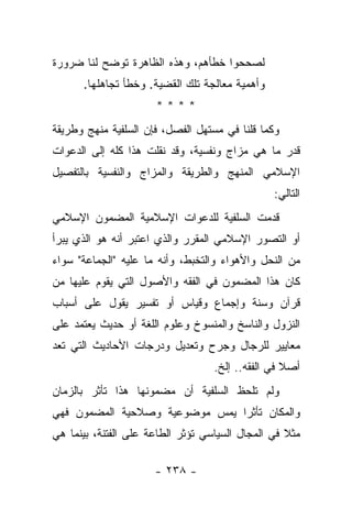 ‫ﻟﺼﺤﺤﻭﺍ ﺨﻁﺄﻫﻡ، ﻭﻫﺫﻩ ﺍﻟﻅﺎﻫﺭﺓ ﺘﻭﻀﺢ ﻟﻨﺎ ﻀﺭﻭﺭﺓ‬
      ‫ﻭﺃﻫﻤﻴﺔ ﻤﻌﺎﻟﺠﺔ ﺘﻠﻙ ﺍﻟﻘﻀﻴﺔ. ﻭﺨﻁﺄ ﺘﺠﺎﻫﻠﻬﺎ.‬
                      ‫****‬
‫ﻭﻜﻤﺎ ﻗﻠﻨﺎ ﻓﻲ ﻤﺴﺘﻬل ﺍﻟﻔﺼل، ﻓﺈﻥ ﺍﻟﺴﻠﻔﻴﺔ ﻤﻨﻬﺞ ﻭﻁﺭﻴﻘﺔ‬
‫ﻗﺩﺭ ﻤﺎ ﻫﻲ ﻤﺯﺍﺝ ﻭﻨﻔﺴﻴﺔ، ﻭﻗﺩ ﻨﻘﻠﺕ ﻫﺫﺍ ﻜﻠﻪ ﺇﻟﻰ ﺍﻟﺩﻋﻭﺍﺕ‬
‫ﺍﻹﺴﻼﻤﻲ ﺍﻟﻤﻨﻬﺞ ﻭﺍﻟﻁﺭﻴﻘﺔ ﻭﺍﻟﻤﺯﺍﺝ ﻭﺍﻟﻨﻔﺴﻴﺔ ﺒﺎﻟﺘﻔﺼﻴل‬
                                                ‫ﺍﻟﺘﺎﻟﻲ:‬
‫ﻗﺩﻤﺕ ﺍﻟﺴﻠﻔﻴﺔ ﻟﻠﺩﻋﻭﺍﺕ ﺍﻹﺴﻼﻤﻴﺔ ﺍﻟﻤﻀﻤﻭﻥ ﺍﻹﺴﻼﻤﻲ‬
‫ﺃﻭ ﺍﻟﺘﺼﻭﺭ ﺍﻹﺴﻼﻤﻲ ﺍﻟﻤﻘﺭﺭ ﻭﺍﻟﺫﻱ ﺍﻋﺘﺒﺭ ﺃﻨﻪ ﻫﻭ ﺍﻟﺫﻱ ﻴﺒﺭﺃ‬
‫ﻤﻥ ﺍﻟﻨﺤل ﻭﺍﻷﻫﻭﺍﺀ ﻭﺍﻟﺘﺨﺒﻁ، ﻭﺃﻨﻪ ﻤﺎ ﻋﻠﻴﻪ "ﺍﻟﺠﻤﺎﻋﺔ" ﺴﻭﺍﺀ‬
‫ﻜﺎﻥ ﻫﺫﺍ ﺍﻟﻤﻀﻤﻭﻥ ﻓﻲ ﺍﻟﻔﻘﻪ ﻭﺍﻷﺼﻭل ﺍﻟﺘﻲ ﻴﻘﻭﻡ ﻋﻠﻴﻬﺎ ﻤﻥ‬
‫ﻗﺭﺁﻥ ﻭﺴﻨﺔ ﻭﺇﺠﻤﺎﻉ ﻭﻗﻴﺎﺱ ﺃﻭ ﺘﻔﺴﻴﺭ ﻴﻘﻭل ﻋﻠﻰ ﺃﺴﺒﺎﺏ‬
‫ﺍﻟﻨﺯﻭل ﻭﺍﻟﻨﺎﺴﺦ ﻭﺍﻟﻤﻨﺴﻭﺥ ﻭﻋﻠﻭﻡ ﺍﻟﻠﻐﺔ ﺃﻭ ﺤﺩﻴﺙ ﻴﻌﺘﻤﺩ ﻋﻠﻰ‬
‫ﻤﻌﺎﻴﻴﺭ ﻟﻠﺭﺠﺎل ﻭﺠﺭﺡ ﻭﺘﻌﺩﻴل ﻭﺩﺭﺠﺎﺕ ﺍﻷﺤﺎﺩﻴﺙ ﺍﻟﺘﻲ ﺘﻌﺩ‬
                                   ‫ﺃﺼﻼ ﻓﻲ ﺍﻟﻔﻘﻪ.. ﺇﻟﺦ.‬
                                                   ‫ﹰ‬
‫ﻭﻟﻡ ﺘﻠﺤﻅ ﺍﻟﺴﻠﻔﻴﺔ ﺃﻥ ﻤﻀﻤﻭﻨﻬﺎ ﻫﺫﺍ ﺘﺄﺜﺭ ﺒﺎﻟﺯﻤﺎﻥ‬
‫ﻭﺍﻟﻤﻜﺎﻥ ﺘﺄﺜ ‪‬ﺍ ﻴﻤﺱ ﻤﻭﻀﻭﻋﻴﺔ ﻭﺼﻼﺤﻴﺔ ﺍﻟﻤﻀﻤﻭﻥ ﻓﻬﻲ‬
                                ‫ﺭ‬
‫ﻤﺜﻼ ﻓﻲ ﺍﻟﻤﺠﺎل ﺍﻟﺴﻴﺎﺴﻲ ﺘﺅﺜﺭ ﺍﻟﻁﺎﻋﺔ ﻋﻠﻰ ﺍﻟﻔﺘﻨﺔ، ﺒﻴﻨﻤﺎ ﻫﻲ‬
                                                   ‫ﹰ‬

                      ‫- ٨٣٢ -‬
 