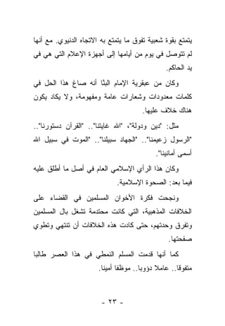 ‫ﻴﺘﻤﺘﻊ ﺒﻘﻭﺓ ﺸﻌﺒﻴﺔ ﺘﻔﻭﻕ ﻤﺎ ﻴﺘﻤﺘﻊ ﺒﻪ ﺍﻻﺘﺠﺎﻩ ﺍﻟﺩﻨﻴﻭﻱ. ﻤﻊ ﺃﻨﻬﺎ‬
‫ﻟﻡ ﺘﺘﻭﺼل ﻓﻲ ﻴﻭﻡ ﻤﻥ ﺃﻴﺎﻤﻬﺎ ﺇﻟﻰ ﺃﺠﻬﺯﺓ ﺍﻹﻋﻼﻡ ﺍﻟﺘﻲ ﻫﻲ ﻓﻲ‬
                                                  ‫ﻴﺩ ﺍﻟﺤﺎﻜﻡ.‬
‫ﻭﻜﺎﻥ ﻤﻥ ﻋﺒﻘﺭﻴﺔ ﺍﻹﻤﺎﻡ ﺍﻟﺒ ﱠﺎ ﺃﻨﻪ ﺼﺎﻍ ﻫﺫﺍ ﺍﻟﺤل ﻓﻲ‬
                     ‫‪‬ﻨ‬
‫ﻜﻠﻤﺎﺕ ﻤﻌﺩﻭﺩﺍﺕ ﻭﺸﻌﺎﺭﺍﺕ ﻋﺎﻤﺔ ﻭﻤﻔﻬﻭﻤﺔ، ﻭﻻ ﻴﻜﺎﺩ ﻴﻜﻭﻥ‬
                                        ‫ﻫﻨﺎﻙ ﺨﻼﻑ ﻋﻠﻴﻬﺎ.‬
‫ﻤﺜل: "ﺩﻴﻥ ﻭﺩﻭﻟﺔ"، "ﺍﷲ ﻏﺎﻴﺘﻨﺎ".. "ﺍﻟﻘﺭﺁﻥ ﺩﺴﺘﻭﺭﻨﺎ"..‬
‫"ﺍﻟﺭﺴﻭل ﺯﻋﻴﻤﻨﺎ".. "ﺍﻟﺠﻬﺎﺩ ﺴﺒﻴﻠﻨﺎ".. "ﺍﻟﻤﻭﺕ ﻓﻲ ﺴﺒﻴل ﺍﷲ‬
                                              ‫ﺃﺴﻤﻰ ﺃﻤﺎﻨﻴﻨﺎ".‬
‫ﻭﻜﺎﻥ ﻫﺫﺍ ﺍﻟﺭﺃﻱ ﺍﻹﺴﻼﻤﻲ ﺍﻟﻌﺎﻡ ﻓﻲ ﺃﺼل ﻤﺎ ﺃﻁﻠﻕ ﻋﻠﻴﻪ‬
                              ‫ﻓﻴﻤﺎ ﺒﻌﺩ: ﺍﻟﺼﺤﻭﺓ ﺍﻹﺴﻼﻤﻴﺔ.‬
‫ﻭﻨﺠﺤﺕ ﻓﻜﺭﺓ ﺍﻷﺨﻭﺍﻥ ﺍﻟﻤﺴﻠﻤﻴﻥ ﻓﻲ ﺍﻟﻘﻀﺎﺀ ﻋﻠﻰ‬
‫ﺍﻟﺨﻼﻓﺎﺕ ﺍﻟﻤﺫﻫﺒﻴﺔ، ﺍﻟﺘﻲ ﻜﺎﻨﺕ ﻤﺤﺘﺩﻤﺔ ﺘﺸﻐل ﺒﺎل ﺍﻟﻤﺴﻠﻤﻴﻥ‬
‫ﻭﺘﻔﺭﻕ ﻭﺤﺩﺘﻬﻡ، ﺤﺘﻰ ﻜﺎﺩﺕ ﻫﺫﻩ ﺍﻟﺨﻼﻓﺎﺕ ﺃﻥ ﺘﻨﺘﻬﻲ ﻭﺘﻁﻭﻱ‬
                                                   ‫ﺼﻔﺤﺘﻬﺎ.‬
‫ﻜﻤﺎ ﺃﻨﻬﺎ ﻗﺩﻤﺕ ﺍﻟﻤﺴﻠﻡ ﺍﻟﻨﻤﻁﻲ ﻓﻲ ﻫﺫﺍ ﺍﻟﻌﺼﺭ ﻁﺎﻟ ‪‬ﺎ‬
 ‫ﺒ‬
                       ‫ﻤﺘﻔﻭ ﹰﺎ.. ﻋﺎﻤﻼ ﺩﺅﻭ ‪‬ﺎ.. ﻤﻭﻅ ﹰﺎ ﺃﻤﻴ ﹰﺎ.‬
                         ‫ﻔ ﻨ‬             ‫ﺒ‬     ‫ﹰ‬       ‫ﻗ‬



                        ‫- ٣٢ -‬
 