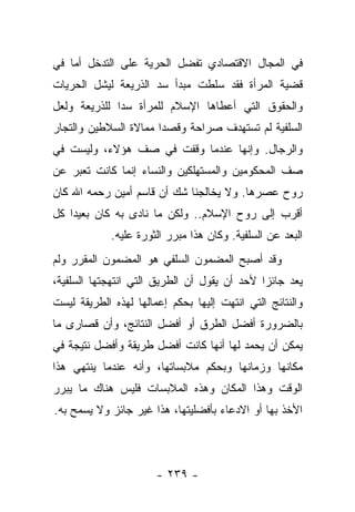 ‫ﻓﻲ ﺍﻟﻤﺠﺎل ﺍﻻﻗﺘﺼﺎﺩﻱ ﺘﻔﻀل ﺍﻟﺤﺭﻴﺔ ﻋﻠﻰ ﺍﻟﺘﺩﺨل ﺃﻤﺎ ﻓﻲ‬
‫ﻗﻀﻴﺔ ﺍﻟﻤﺭﺃﺓ ﻓﻘﺩ ﺴﻠﻁﺕ ﻤﺒﺩﺃ ﺴﺩ ﺍﻟﺫﺭﻴﻌﺔ ﻟﻴﺸل ﺍﻟﺤﺭﻴﺎﺕ‬
                     ‫‪‬‬
‫ﻭﺍﻟﺤﻘﻭﻕ ﺍﻟﺘﻲ ﺃﻋﻁﺎﻫﺎ ﺍﻹﺴﻼﻡ ﻟﻠﻤﺭﺃﺓ ﺴﺩﺍ ﻟﻠﺫﺭﻴﻌﺔ ﻭﻟﻌل‬
              ‫‪‬‬
‫ﺍﻟﺴﻠﻔﻴﺔ ﻟﻡ ﺘﺴﺘﻬﺩﻑ ﺼﺭﺍﺤﺔ ﻭﻗﺼﺩﺍ ﻤﻤﺎﻻﺓ ﺍﻟﺴﻼﻁﻴﻥ ﻭﺍﻟﺘﺠﺎﺭ‬
                       ‫‪‬‬
‫ﻭﺍﻟﺭﺠﺎل. ﻭﺇﻨﻬﺎ ﻋﻨﺩﻤﺎ ﻭﻗﻔﺕ ﻓﻲ ﺼﻑ ﻫﺅﻻﺀ، ﻭﻟﻴﺴﺕ ﻓﻲ‬
‫ﺼﻑ ﺍﻟﻤﺤﻜﻭﻤﻴﻥ ﻭﺍﻟﻤﺴﺘﻬﻠﻜﻴﻥ ﻭﺍﻟﻨﺴﺎﺀ ﺇﻨﻤﺎ ﻜﺎﻨﺕ ﺘﻌﺒﺭ ﻋﻥ‬
‫ﺭﻭﺡ ﻋﺼﺭﻫﺎ. ﻭﻻ ﻴﺨﺎﻟﺠﻨﺎ ﺸﻙ ﺃﻥ ﻗﺎﺴﻡ ﺃﻤﻴﻥ ﺭﺤﻤﻪ ﺍﷲ ﻜﺎﻥ‬
‫ﺃﻗﺭﺏ ﺇﻟﻰ ﺭﻭﺡ ﺍﻹﺴﻼﻡ.. ﻭﻟﻜﻥ ﻤﺎ ﻨﺎﺩﻯ ﺒﻪ ﻜﺎﻥ ﺒﻌﻴ ‪‬ﺍ ﻜل‬
    ‫ﺩ‬
             ‫ﺍﻟﺒﻌﺩ ﻋﻥ ﺍﻟﺴﻠﻔﻴﺔ. ﻭﻜﺎﻥ ﻫﺫﺍ ﻤﺒﺭﺭ ﺍﻟﺜﻭﺭﺓ ﻋﻠﻴﻪ.‬
‫ﻭﻗﺩ ﺃﺼﺒﺢ ﺍﻟﻤﻀﻤﻭﻥ ﺍﻟﺴﻠﻔﻲ ﻫﻭ ﺍﻟﻤﻀﻤﻭﻥ ﺍﻟﻤﻘﺭﺭ ﻭﻟﻡ‬
‫ﻴﻌﺩ ﺠﺎﺌﺯﺍ ﻷﺤﺩ ﺃﻥ ﻴﻘﻭل ﺃﻥ ﺍﻟﻁﺭﻴﻕ ﺍﻟﺘﻲ ﺍﻨﺘﻬﺠﺘﻬﺎ ﺍﻟﺴﻠﻔﻴﺔ،‬
                                              ‫‪‬‬
‫ﻭﺍﻟﻨﺘﺎﺌﺞ ﺍﻟﺘﻲ ﺍﻨﺘﻬﺕ ﺇﻟﻴﻬﺎ ﺒﺤﻜﻡ ﺇﻋﻤﺎﻟﻬﺎ ﻟﻬﺫﻩ ﺍﻟﻁﺭﻴﻘﺔ ﻟﻴﺴﺕ‬
‫ﺒﺎﻟﻀﺭﻭﺭﺓ ﺃﻓﻀل ﺍﻟﻁﺭﻕ ﺃﻭ ﺃﻓﻀل ﺍﻟﻨﺘﺎﺌﺞ، ﻭﺃﻥ ﻗﺼﺎﺭﻯ ﻤﺎ‬
‫ﻴﻤﻜﻥ ﺃﻥ ﻴﺤﻤﺩ ﻟﻬﺎ ﺃﻨﻬﺎ ﻜﺎﻨﺕ ﺃﻓﻀل ﻁﺭﻴﻘﺔ ﻭﺃﻓﻀل ﻨﺘﻴﺠﺔ ﻓﻲ‬
‫ﻤﻜﺎﻨﻬﺎ ﻭﺯﻤﺎﻨﻬﺎ ﻭﺒﺤﻜﻡ ﻤﻼﺒﺴﺎﺘﻬﺎ، ﻭﺃﻨﻪ ﻋﻨﺩﻤﺎ ﻴﻨﺘﻬﻲ ﻫﺫﺍ‬
‫ﺍﻟﻭﻗﺕ ﻭﻫﺫﺍ ﺍﻟﻤﻜﺎﻥ ﻭﻫﺫﻩ ﺍﻟﻤﻼﺒﺴﺎﺕ ﻓﻠﻴﺱ ﻫﻨﺎﻙ ﻤﺎ ﻴﺒﺭﺭ‬
‫ﺍﻷﺨﺫ ﺒﻬﺎ ﺃﻭ ﺍﻻﺩﻋﺎﺀ ﺒﺄﻓﻀﻠﻴﺘﻬﺎ، ﻫﺫﺍ ﻏﻴﺭ ﺠﺎﺌﺯ ﻭﻻ ﻴﺴﻤﺢ ﺒﻪ.‬



                       ‫- ٩٣٢ -‬
 