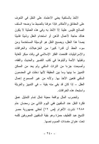 ‫ﺍﻷﺨﺫ ﺒﺎﻟﺴﻠﻔﻴﺔ ﻴﻌﻨﻲ ﺍﻻﻋﺘﻤﺎﺩ ﻋﻠﻰ ﺍﻟﻨﻘل ﻓﻲ ﺍﻟﺘﻌﺭﻑ‬
‫ﻋﻠﻰ ﺍﻟﺤﻘﺎﺌﻕ ﻭﺍﻷﺤﻜﺎﻡ. ﻓﺈﺫﺍ ﻋﺭﻓﻨﺎ ﺒﺎﻟﻀﺒﻁ ﻤﺎ ﻭﻀﻌﻪ ﺍﻟﺴﻠﻑ‬
‫ﺍﻟﺼﺎﻟﺢ ﻓﻠﻴﺱ ﻋﻠﻴﻨﺎ ﺇﻻ ﺍﻷﺨﺫ ﺒﻪ ﻭﻓﻲ ﻫﺫﻩ ﺍﻟﻌﻤﻠﻴﺔ ﻻ ﻴﻜﻭﻥ‬
‫ﻫﻨﺎﻙ ﺤﺎﺠﺔ ﻷﻋﻤﺎل ﺍﻟﺫﻫﻥ ﺃﻭ ﺍﺴﺘﺨﺩﺍﻡ ﺍﻟﻌﻘل ﻭﺸﻴ ًﺎ ﻓﺸﻴ ًﺎ‬
 ‫ﺌ‬      ‫ﺌ‬
‫ﻴﺼﺩﺃ ﻫﺫﺍ ﺍﻟﻌﻘل، ﻭﻴﺼﺒﺢ ﺍﻟﻨﻘل ﻫﻭ ﺍﻟﻭﺴﻴﻠﺔ ﺍﻟﻤﺴﺘﺨﺩﻤﺔ ﻭﻤﻥ‬
‫ﺴﻭﺀ ﺍﻟﺤﻅ ﺃﻥ ﻗﺩ ‪‬ﺍ ﻜﺒﻴ ‪‬ﺍ ﻤﻥ ﺍﻟﺨﺯﻋﺒﻼﺕ ﻭﺍﻟﺨﺭﺍﻓﺎﺕ‬
                       ‫ﺭ‬      ‫ﺭ‬
‫ﻭﺍﻹﺴﺭﺍﺌﻴﻠﻴﺎﺕ ﺍﻗﺘﺤﻤﺕ ﺍﻟﻔﻜﺭ ﺍﻹﺴﻼﻤﻲ ﻓﻲ ﻭﻗﺕ ﻤﺒﻜﺭ ﻟﻠﻐﺎﻴﺔ‬
‫ﻭﺘﻘﺒﻠﻬﺎ ﺍﻷﺌﻤﺔ ﻭﺃﺜﺒﺘﻭﻫﺎ ﻓﻲ ﻜﺘﺏ ﺍﻟﺘﻔﺴﻴﺭ ﻭﺍﻟﺤﺩﻴﺙ ﻭﺍﻟﻔﻘﻪ،‬
‫ﻭﺃﺼﺒﺤﺕ ﺠﺯﺀﺍ ﻤﻥ ﺍﻟﺘﺭﺍﺙ ﺍﻟﺴﻠﻔﻲ ﻭﻟﻡ ﻴﻌﺩ ﻤﻥ ﺍﻟﻤﻤﻜﻥ‬
                                    ‫‪‬‬
‫ﺍﻟﺘﻤﻴﻴﺯ ﻤﺎ ﺒﻴﻨﻬﺎ ﻭﻤﺎ ﺒﻴﻥ ﺍﻟﺤﻘﻴﻘﺔ ﻷﻨﻬﺎ ﺩﺨﻠﺕ ﻓﻲ ﺍﻟﻤﻀﻤﻭﻥ‬
‫ﺍﻟﺴﻠﻔﻲ ﻓﺘﻌﻴﻥ ﺍﻷﺨﺫ ﺒﻬﺎ. ﻭﻷﻨﻪ ﻤﻥ ﻏﻴﺭ ﺍﻟﻤﺴﻤﻭﺡ ﺇﻋﻤﺎل‬
‫ﺍﻟﻌﻘل – ﺇﺫﺍ ﻜﺎﻥ ﻗﺩ ﺒﻘﻲ ﻤﻨﻪ ﺒﻘﻴﺔ – ﻓﻲ ﺍﻟﺘﻤﻴﻴﺯ ﻭﺍﻟﻐﺭﺒﻠﺔ‬
                               ‫‪‬‬
                                ‫ﻭﺍﺴﺘﺒﻌﺎﺩ ﻫﺫﻩ ﺍﻟﺨﺭﺍﻓﺎﺕ.‬
‫ﻭﻟﻨﻀﺭﺏ ﺍﻟﻤﺜل ﺒﻭﺍﻗﻌﺔ ﻤﻌﻴﻨﺔ ﺘﻤﺜل ﺘﻤﺎﻡ ﺍﻟﺘﻤﺜﻴل ﻋﻤﻕ‬
‫ﻓﻜﺭﺓ ﺍﻟﻨﻘل ﻋﻨﺩ ﺍﻟﺴﻠﻔﻴﻴﻥ ﻓﻔﻲ ﺍﻟﻴﻭﻡ ﺍﻟﺜﺎﻨﻲ ﻤﻥ ﺭﻤﻀﺎﻥ ﻋﺎﻡ‬
‫٥٨٩١ ﻨﺸﺭﺕ ﺍﻷﻫﺭﺍﻡ )ﺹ ٢١( ﻟﻤﻔﺘﻲ ﺠﻤﻬﻭﺭﻴﺔ ﻤﺼﺭ‬
‫ﺍﻟﺸﻴﺦ ﻋﺒﺩ ﺍﻟﻠﻁﻴﻑ ﺤﻤﺯﺓ ﻭﻫﻭ ﺒﻘﻴﺔ ﺍﻟﺴﻠﻔﻴﻴﻥ ﺍﻟﻤﻌﺭﻭﻓﻴﻥ ﻜﻠﻤﻪ‬
                      ‫ﺘﺤﺕ ﻋﻨﻭﺍﻥ ﻤﻔﺴﺩﺍﺕ ﺍﻟﺼﻭﻡ ﻨﺼﻬﺎ.‬


                      ‫- ٠٤٢ -‬
 