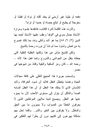 ‫ﺩﻓﻌﻪ ﺃﻭ ﻁﻴﻨﺎ ﻏﻴﺭ ﺃﺭﻤﻨﻲ ﻟﻡ ﻴﻌﺘﺩ ﺃﻜﻠﻪ ﺃﻭ ﻨﻭﺍﺓ ﺃﻭ ﻗﻁﻨﺎ ﺃﻭ‬
    ‫ﹰ‬                                      ‫ﹰ‬
         ‫ﺴﻔﺭﺠﻼ ﻟﻡ ﻴﻁﺒﺦ ﺃﻭ ﺍﺒﺘﻠﻊ ﺤﺼﺎﺓ ﺃﻭ ﺤﺩﻴﺩﺍ ﺃﻭ ﺘﺭﺍﺒﺎ".‬
            ‫‪‬‬        ‫‪‬‬                        ‫‪‬ﹶ ‪  ‬ﹰ ‪‬‬
‫ﻭﺃﺜﺎﺭﺕ ﻫﺫﻩ ﺍﻟﻜﻠﻤﺔ ﺜﺎﺌﺭﺓ ﺍﻟﻜﺘﺎﺏ، ﻓﺎﻨﺘﻘﺩﻫﺎ ﺒﻘﺴﻭﺓ ﻭﻤﺭﺍﺭﺓ‬
‫ﺍﻷﺴﺘﺎﺫ ﺠﻤﺎل ﺒﺩﻭﻱ ﻓﻲ "ﺍﻟﻭﻓﺩ" ﻭﻋﻘﺏ ﻋﻠﻴﻬﺎ ﺍﻷﺴﺘﺎﺫ ﺃﺤﻤﺩ ﺒﻬﺎ‬
                       ‫ﱠ‬
‫ﺍﻟﺩﻴﻥ )٢/ ٦/ ٥٨( ﺒﻤﺎ ﻫﻭ ﺃﺸﺩ ﻭﺃﻨﻜﻰ ﻭﻨﺩﺩ ﺒﻤﺎ ﺘﻜﺎﺩ ﺘﺼﺭﺡ‬
               ‫‪‬‬
     ‫ﺒﻪ ﻤﻥ ﻓﺤﺵ ﻭﺸﺫﻭﺫ ﻤﻤﺎ ﻟﻡ ﻨﺸﺄ ﺃﻥ ﻨﻭﺭﺩﻩ ﺭﺤﻤﺔ ﺒﺎﻟﺸﻴﺦ.‬
‫ﻭﻟﻜﻥ ﻟﻠﺸﻴﺦ ﻤﻨﺄﻯ ﻋﻥ ﻫﺫﺍ ﻭﻟﻜﻨﻬﺎ ﺍﻟﻌﻘﻠﻴﺔ ﺍﻟﻨﻘﻠﻴﺔ ﺍﻟﺘﻲ‬
                                   ‫‪‬‬
‫ﺠﻌﻠﺘﻪ ﻴﻨﻘل ﻤﻥ ﺍﻟﺤﻭﺍﺸﻲ ﻭﺍﻟﺸﺭﻭﺡ ﻭﺇﻨﻤﺎ ﻓﻌل ﻫﺫﺍ ﻷﻨﻪ -‬
‫ﺭﺤﻤﻪ ﺍﷲ – ﻜﺎﻥ ﺭﻤﺯ ﺍﻟﺴﻠﻔﻴﺔ ﻭﺍﻟﺒﻘﻴﺔ ﻭﻗﺘﺌﺫ ﻤﻥ ﺸﻴﻭﺨﻬﺎ ﻓﻲ‬
                                                   ‫ﻤﺼﺭ.‬
‫ﻭﺘﻨﺴﺤﺏ ﺠﺭﻴﺭﺓ ﻫﺫﺍ ﺍﻟﻤﻨﻬﺞ ﺍﻟﻨﻘﻠﻲ ﻋﻠﻰ ﻜﺎﻓﺔ ﻤﺠﺎﻻﺕ‬
‫ﺍﻟﺤﻴﺎﺓ ﻭﻋﻨﺩﻤﺎ ﻴﺘﻌﻁل ﺍﻟﻌﻘل ﻓﻼﺒﺩ ﺃﻥ ﺘﺴﻭﺩ ﺍﻟﺨﺭﺍﻓﺔ، ﻭﻻﺒﺩ‬
‫ﻟﻺﻨﺴﺎﻥ ﺍﻟﺫﻱ ﻻ ﻴﻤﻠﻙ ﻫﺫﺍ ﺍﻟﻌﻘل ﺃﻭ ﺃﻥ ﻫﺫﺍ ﺍﻟﻌﻘل ﺃﺼﺎﺒﻪ‬
‫ﺍﻟﺼﺩﺃ ﻭﺍﻟﺘﺂﻜل ﺃﻥ ﻴﻨﺯل ﺇﻟﻰ ﻤﺴﺘﻭﻯ ﺍﻷﻨﻌﺎﻡ، ﻷﻥ ﻤﺎ ﻴﻤﻴﺯﻩ‬
‫ﻋﻨﻬﺎ ﻫﻭ ﺍﻟﻌﻘل. ﻭﻴﺼﺒﺢ ﻟﺩﻴﻨﺎ ﻤﻼﻴﻴﻥ ﺍﻟﻤﻭﺍﻁﻨﻴﻥ ﺍﻟﺫﻴﻥ ﻻ‬
‫ﻴﻌﺭﻓﻭﻥ ﺍﻟﺨﻁﺄ ﻤﻥ ﺍﻟﺼﻭﺍﺏ ﻭﻻ ﻴﻤﻴﺯﻭﻥ ﻤﺎ ﺒﻴﻥ ﺍﻟﺤﻕ‬
‫ﻭﺍﻟﺒﺎﻁل. ﻭﻻ ﻴﻔﺭﻗﻭﻥ ﺒﻴﻥ ﺍﻟﺨﻴﺭ ﻭﺍﻟﺸﺭ.. ﻭﻜﻠﻤﺎ ﺘﺤل ﺒﻬﻡ‬
‫ﻤﺸﻜﻠﺔ ﻴﻬﺭﻋﻭﻥ ﺇﻟﻰ ﻜﺘﺒﻬﻡ ﺩﻭﻥ ﺃﻥ ﻴﻁﺭﺃ ﻟﻬﻡ ﺍﻟﺘﻔﻜﻴﺭ ﻓﻲ‬

                        ‫- ٢٤٢ -‬
 