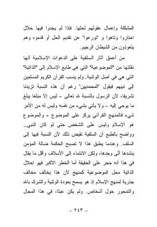 ‫ﺍﻟﻤﺸﻜﻠﺔ ﻭﺇﻋﻤﺎل ﻋﻘﻭﻟﻬﻡ ﻟﺤﻠﻬﺎ. ﻓﺈﺫﺍ ﻟﻡ ﻴﺠﺩﻭﺍ ﻓﻴﻬﺎ ﺤﻼل‬
‫ﺍﺤﺘﺎﺭﻭﺍ ﻭﺘﺎﻫﻭﺍ ﻭ "ﺘﻭﺭﻋﻭﺍ" ﻋﻥ ﺘﻘﺩﻴﻡ ﺍﻟﺤل ﺃﻭ ﻗﺩﻤﻭﻩ ﻭﻫﻡ‬
                            ‫ﻴﺘﻌﻭﺫﻭﻥ ﻤﻥ ﺍﻟﺸﻴﻁﺎﻥ ﺍﻟﺭﺠﻴﻡ.‬
‫ﻤﻥ ﺃﻋﻤﻕ ﺁﺜﺎﺭ ﺍﻟﺴﻠﻔﻴﺔ ﻋﻠﻰ ﺍﻟﺩﻋﻭﺍﺕ ﺍﻹﺴﻼﻤﻴﺔ ﺃﻨﻬﺎ‬
‫ﻨﻘﻠﺘﻬﺎ ﻤﻥ "ﺍﻟﻤﻭﻀﻭﻋﻴﺔ" ﺍﻟﺘﻲ ﻫﻲ ﻁﺎﺒﻊ ﺍﻹﺴﻼﻡ ﺇﻟﻰ "ﺍﻟﺫﺍﺘﻴﺔ"‬
‫ﺍﻟﺘﻲ ﻫﻲ ﻓﻲ ﺃﺼل ﺍﻟﻭﺜﻨﻴﺔ. ﻭﻟﻡ ﻴﻨﺴﺏ ﺍﻟﻘﺭﺁﻥ ﺍﻟﻜﺭﻴﻡ ﺍﻟﻤﺴﻠﻤﻴﻥ‬
‫ﺇﻟﻰ ﻨﺒﻴﻬﻡ ﻓﻴﻘﻭل "ﺍﻟﻤﺤﻤﺩﻴﻴﻥ" ﺭﻏﻡ ﺃﻥ ﻫﺫﻩ ﺍﻟﻨﺴﺒﺔ ﺘﺯﻴﺩﻨﺎ‬
‫ﺘﺸﺭﻴﻔﺎ، ﻷﻥ ﺍﻟﺭﺴﻭل ﺒﺎﻟﻨﺴﺒﺔ ﷲ ﺘﻌﺎﻟﻰ – ﻟﻴﺱ ﺇﻻ ﻤﺒﻠﻐﺎ ﻴﺒﻠﻎ‬
      ‫ﹰ‬                                         ‫ﹰ‬
‫ﻤﺎ ﻴﻭﺤﻲ ﺇﻟﻴﻪ – ﻭﻻ ﻴﺄﺘﻲ ﺒﺸﻲﺀ ﻤﻥ ﻨﻔﺴﻪ ﻭﻟﻴﺱ ﻟﻪ ﻤﻥ ﺍﻷﻤﺭ‬
‫ﺸﻲﺀ ﻓﺎﻟﻤﻨﻬﺞ ﺍﻟﻘﺭﺁﻨﻲ ﻴﺭﻜﺯ ﻋﻠﻰ ﺍﻟﻤﻭﻀﻭﻉ - ﻭﺍﻟﻤﻭﻀﻭﻉ‬
‫ﻫﻭ ﺍﻹﺴﻼﻡ ﻭﻟﻴﺱ ﻋﻠﻰ ﺍﻟﺸﺨﺹ ﺤﺘﻰ ﻟﻭ ﻜﺎﻥ ﺍﻟﻨﺒﻲ..‬
‫ﻭﻭﺍﻀﺢ ﺒﺎﻟﻁﺒﻊ ﺃﻥ ﺍﻟﺴﻠﻔﻴﺔ ﻨﻘﻴﺽ ﺫﻟﻙ ﻷﻥ ﺍﻟﻨﺴﺒﺔ ﻓﻴﻬﺎ ﺇﻟﻰ‬
‫ﺍﻟﺴﻠﻑ. ﻭﻋﻨﺩﻤﺎ ﻴﻁﺒﻕ ﻫﺫﺍ ﻻ ﺘﺼﺒﺢ ﺍﻟﺤﻜﻤﺔ ﻀﺎﻟﺔ ﺍﻟﻤﺅﻤﻥ‬
‫ﻴﻨﺸﺩﻫﺎ ﺃ ﱠﻰ ﻭﺠﺩﻫﺎ، ﻭﻟﻜﻥ ﺍﻻﻨﺘﻤﺎﺀ ﺇﻟﻰ ﺍﻷﺴﻼﻑ ﻭﺃﻗل ﻤﺎ ﻴﻘﺎل‬
                                            ‫ﻨ‬
‫ﻓﻲ ﻫﺫﺍ ﺃﻨﻪ ﺤﺠﺭ ﻋﻠﻰ ﺍﻟﺤﻘﻴﻘﺔ ﺃﻤﺎ ﺍﻟﺨﻁﺭ ﺍﻷﻜﺒﺭ ﻓﻬﻭ ﺇﺤﻼل‬
‫ﺍﻟﺫﺍﺘﻴﺔ ﻤﺤل ﺍﻟﻤﻭﻀﻭﻋﻴﺔ ﻜﻤﻨﻬﺞ ﻷﻥ ﻫﺫﺍ ﻴﺨﺎﻟﻑ ﻤﺨﺎﻟﻑ‬
‫ﺠﺫﺭﻴﺔ ﻟﻤﻨﻬﺞ ﺍﻹﺴﻼﻡ ﺇﺫ ﻫﻭ ﻴﺴﻤﺢ ﺒﻌﻭﺩﺓ ﺍﻟﻭﺜﻨﻴﺔ ﻭﺍﻟﺸﺭﻙ ﺒﺎﷲ‬
‫ﻭﺍﻟﺘﻤﺤﻭﺭ ﺤﻭل ﺃﺸﺨﺎﺹ. ﻭﻟﻡ ﻴﻜﻥ ﻋﺒﺜﺎ، ﻓﻲ ﻫﺫﺍ ﺍﻟﻤﺠﺎل‬
                ‫ﹰ‬


                      ‫- ٣٤٢ -‬
 