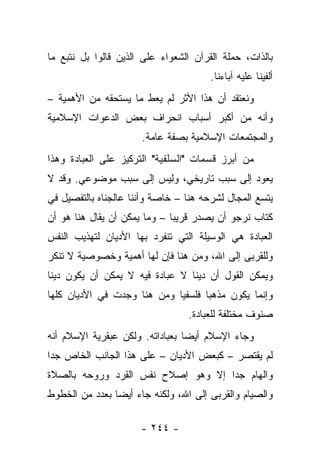 ‫ﺒﺎﻟﺫﺍﺕ، ﺤﻤﻠﺔ ﺍﻟﻘﺭﺁﻥ ﺍﻟﺸﻌﻭﺍﺀ ﻋﻠﻰ ﺍﻟﺫﻴﻥ ﻗﺎﻟﻭﺍ ﺒل ﻨﺘﺒﻊ ﻤﺎ‬
                                       ‫ﺃﻟﻔﻴﻨﺎ ﻋﻠﻴﻪ ﺁﺒﺎﺀﻨﺎ.‬
‫ﻭﻨﻌﺘﻘﺩ ﺃﻥ ﻫﺫﺍ ﺍﻷﺜﺭ ﻟﻡ ﻴﻌﻁ ﻤﺎ ﻴﺴﺘﺤﻘﻪ ﻤﻥ ﺍﻷﻫﻤﻴﺔ –‬
‫ﻭﺃﻨﻪ ﻤﻥ ﺃﻜﺒﺭ ﺃﺴﺒﺎﺏ ﺍﻨﺤﺭﺍﻑ ﺒﻌﺽ ﺍﻟﺩﻋﻭﺍﺕ ﺍﻹﺴﻼﻤﻴﺔ‬
                      ‫ﻭﺍﻟﻤﺠﺘﻤﻌﺎﺕ ﺍﻹﺴﻼﻤﻴﺔ ﺒﺼﻔﺔ ﻋﺎﻤﺔ.‬
‫ﻤﻥ ﺃﺒﺭﺯ ﻗﺴﻤﺎﺕ "ﺍﻟﺴﻠﻔﻴﺔ" ﺍﻟﺘﺭﻜﻴﺯ ﻋﻠﻰ ﺍﻟﻌﺒﺎﺩﺓ ﻭﻫﺫﺍ‬
‫ﻴﻌﻭﺩ ﺇﻟﻰ ﺴﺒﺏ ﺘﺎﺭﻴﺨﻲ، ﻭﻟﻴﺱ ﺇﻟﻰ ﺴﺒﺏ ﻤﻭﻀﻭﻋﻲ. ﻭﻗﺩ ﻻ‬
‫ﻴﺘﺴﻊ ﺍﻟﻤﺠﺎل ﻟﺸﺭﺤﻪ ﻫﻨﺎ – ﺨﺎﺼﺔ ﻭﺃﻨﻨﺎ ﻋﺎﻟﺠﻨﺎﻩ ﺒﺎﻟﺘﻔﺼﻴل ﻓﻲ‬
‫ﻜﺘﺎﺏ ﻨﺭﺠﻭ ﺃﻥ ﻴﺼﺩﺭ ﻗﺭﻴ ‪‬ﺎ – ﻭﻤﺎ ﻴﻤﻜﻥ ﺃﻥ ﻴﻘﺎل ﻫﻨﺎ ﻫﻭ ﺃﻥ‬
                              ‫ﺒ‬
‫ﺍﻟﻌﺒﺎﺩﺓ ﻫﻲ ﺍﻟﻭﺴﻴﻠﺔ ﺍﻟﺘﻲ ﺘﻨﻔﺭﺩ ﺒﻬﺎ ﺍﻷﺩﻴﺎﻥ ﻟﺘﻬﺫﻴﺏ ﺍﻟﻨﻔﺱ‬
‫ﻭﻟﻠﻘﺭﺒﻰ ﺇﻟﻰ ﺍﷲ، ﻭﻤﻥ ﻫﻨﺎ ﻓﺈﻥ ﻟﻬﺎ ﺃﻫﻤﻴﺔ ﻭﺨﺼﻭﺼﻴﺔ ﻻ ﺘﻨﻜﺭ‬
‫ﻭﻴﻤﻜﻥ ﺍﻟﻘﻭل ﺃﻥ ﺩﻴﻨﺎ ﻻ ﻋﺒﺎﺩﺓ ﻓﻴﻪ ﻻ ﻴﻤﻜﻥ ﺃﻥ ﻴﻜﻭﻥ ﺩﻴﻨﺎ‬
 ‫ﹰ‬                               ‫ﹰ‬
‫ﻭﺇﻨﻤﺎ ﻴﻜﻭﻥ ﻤﺫﻫﺒﺎ ﻓﻠﺴﻔﻴﺎ ﻭﻤﻥ ﻫﻨﺎ ﻭﺠﺩﺕ ﻓﻲ ﺍﻷﺩﻴﺎﻥ ﻜﻠﻬﺎ‬
                             ‫‪‬‬      ‫‪‬‬
                                 ‫ﺼﻨﻭﻑ ﻤﺨﺘﻠﻔﺔ ﻟﻠﻌﺒﺎﺩﺓ.‬
‫ﻭﺠﺎﺀ ﺍﻹﺴﻼﻡ ﺃﻴ ‪‬ﺎ ﺒﻌﺒﺎﺩﺍﺘﻪ. ﻭﻟﻜﻥ ﻋﺒﻘﺭﻴﺔ ﺍﻹﺴﻼﻡ ﺃﻨﻪ‬
                                 ‫ﻀ‬
‫ﻟﻡ ﻴﻘﺘﺼﺭ – ﻜﺒﻌﺽ ﺍﻷﺩﻴﺎﻥ – ﻋﻠﻰ ﻫﺫﺍ ﺍﻟﺠﺎﻨﺏ ﺍﻟﺨﺎﺹ ﺠ ‪‬ﺍ‬
 ‫ﺩ‬
‫ﻭﺍﻟﻬﺎﻡ ﺠ ‪‬ﺍ ﺇﻻ ﻭﻫﻭ ﺇﺼﻼﺡ ﻨﻔﺱ ﺍﻟﻘﺭﺩ ﻭﺭﻭﺤﻪ ﺒﺎﻟﺼﻼﺓ‬
                                    ‫ﺩ‬
‫ﻭﺍﻟﺼﻴﺎﻡ ﻭﺍﻟﻘﺭﺒﻰ ﺇﻟﻰ ﺍﷲ، ﻭﻟﻜﻨﻪ ﺠﺎﺀ ﺃﻴ ‪‬ﺎ ﺒﻌﺩﺩ ﻤﻥ ﺍﻟﺨﻁﻭﻁ‬
                ‫ﻀ‬

                      ‫- ٤٤٢ -‬
 