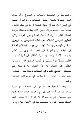 ‫ﻭﺍﻟﻀﻭﺍﺒﻁ ﻓﻲ ﺍﻻﻗﺘﺼﺎﺩ ﻭﺍﻟﺴﻴﺎﺴﺔ ﻭﺍﻻﺠﺘﻤﺎﻉ. ﻭﺃﻨﻪ ﺠﻌل‬
‫ﺍﻟﻌﻤل ﻤﺼﺩﺍﻗﺎ ﻟﻺﻴﻤﺎﻥ ﻭﻤﻌﻴﺎﺭﺍ ﻟﻠﺤﺴﺎﺏ ﻤﻥ ﺜﻭﺍﺏ ﺃﻭ ﻋﻘﺎﺏ‬
                        ‫‪‬‬              ‫ﹰ‬
‫ﻓﻲ ﺍﻵﺨﺭﺓ. ﺒل ﻜﺎﺩ ﺃﻥ ﻴﺤﻘﻕ ﺘﺠﺩﻴ ‪‬ﺍ ﺜﻭﺭﻴﺎ ﻓﻲ ﻋﺎﻟﻡ ﺍﻷﺩﻴﺎﻥ‬
                ‫‪‬‬     ‫ﺩ‬
‫ﻋﻨﺩﻤﺎ ﺠﻌل ﺍﻟﻤﺴﻠﻡ ﻴﺩﺭﻙ ﺒﺤﺴﻥ ﺨﻠﻘﻪ ﻭﻁﻴﺏ ﻤﻌﺎﻤﻠﺘﻪ ﺩﺭﺠﺔ‬
‫ﺍﻟﺼﺎﺌﻡ ﺍﻟﻘﺎﺌﻡ ﺒل ﻭﻓﻀل ﺍﻟﻌﻤل ﺍﻟﺼﺎﻟﺢ ﻋﻠﻰ ﺍﻟﻌﺒﺎﺩﺓ. ﻭﻟﻜﻥ‬
‫ﺍﻟﺘﻁﻭﺭ ﺍﻟﺴﻴﺎﺴﻲ ﻟﻺﺴﻼﻡ ﺠﻌل ﺍﻟﻤﻠﻙ ﺍﻟﻌﻀﻭﺽ ﺒﻌﺩ ﺃﺭﺒﻌﻴﻥ‬
‫ﺴﻨﺔ ﻤﻥ ﺍﻟﻬﺠﺭﺓ ﻴﻘﺎﻭﻡ ﻫﺫﺍ ﺍﻟﺠﺎﻨﺏ ﻤﻥ ﺠﻭﺍﻨﺏ ﺍﻹﺴﻼﻡ: ﺍﻟﻌﺩﺍﻟﺔ‬
‫ﻓﻲ ﺍﻻﻗﺘﺼﺎﺩ. ﻭﺍﻟﺤﺭﻴﺔ ﻓﻲ ﺍﻟﻔﻜﺭ ﻭﺍﻟﺸﻭﺭﻯ ﻓﻲ ﺍﻟﺤﻜﻡ‬
‫ﻭﺘﻌﺭﺽ ﺍﻷﺌﻤﺔ ﺍﻷﺭﺒﻌﺔ ﻻﻀﻁﻬﺎﺩ ﺍﻟﺨﻠﻔﺎﺀ ﻭﻓﻲ ﺍﻟﻨﻬﺎﻴﺔ ﻟﻡ ﻴﺠﺩ‬
‫ﺍﻟﻔﻘﻬﺎﺀ ﻤﺠﺎﻻ ﺤﺭﺍ ﻟﻌﻤﻠﻬﻡ ﺇﻻ ﺍﻟﺠﺎﻨﺏ ﺍﻟﻌﺒﺎﺩﻱ ﺍﻟﺫﻱ ﻟﻡ ﻴﺠﺭﺅ‬
                                       ‫ﹰ ‪‬‬
‫ﺍﻟﺨﻠﻔﺎﺀ ﻋﻠﻰ ﺍﻟﻤﺴﺎﺱ ﺒﻪ ﻭﻷﻥ ﺍﻟﻤﺴﺎﺱ ﺒﻪ ﻻ ﻴﺤﻘﻕ ﻟﻬﻡ‬
‫ﻤﺼﻠﺤﺔ.. ﻓﺘﻭﺴﻊ ﺍﻟﻔﻘﻬﺎﺀ ﻓﻲ ﺍﻟﻌﺒﺎﺩﺍﺕ ﺘﻭﺴﻌﺎ ﺠﻌل "ﺍﻟﺼﻼﺓ"‬
             ‫‪‬‬
‫ﻤﺜﻼ ﺘﺴﺘﻐﺭﻕ ﻋﺩ ‪‬ﺍ ﻤﻥ ﺍﻟﻤﺠﻠﺩﺍﺕ ﻓﻲ ﻤﻭﺴﻭﻋﺎﺕ ﺍﻟﺤﺩﻴﺙ‬
                               ‫ﺩ‬           ‫ﹰ‬
                                                ‫ﻭﺍﻟﻔﻘﻪ.‬
‫ﻭﻨﻘﻠﺕ ﺍﻟﺴﻠﻔﻴﺔ ﻫﺫﺍ ﺍﻟﺘﺭﻜﻴﺯ ﺇﻟﻰ ﺍﻟﺩﻋﻭﺍﺕ ﺍﻹﺴﻼﻤﻴﺔ‬
‫ﺒﺤﻴﺙ ﺃﺼﺒﺤﺕ ﺃﻭﻻ ﻭﻗﺒل ﻜل ﺸﻲﺀ ﻫﻴﺌﺎﺕ ﻋﺒﺎﺩﻴﺔ ﺍﻟﻌﺒﺎﺩﺓ ﻓﻴﻬﺎ‬
                                      ‫ﹰ‬
‫ﻫﻲ ﻤﻔﺘﺎﺤﻬﺎ، ﻭﻫﻲ ﻤﺎ ﻴﻤﻴﺯﻫﺎ ﻋﻥ ﻏﻴﺭﻫﺎ، ﻭﻻ ﻴﻘﺘﺼﺭ ﻋﻠﻰ‬
‫ﺍﻟﻌﺒﺎﺩﺓ ﻨﻔﺴﻬﺎ. ﻭﻟﻜﻥ ﻤﺎ ﺍﺼﻁﺤﺏ ﺒﻬﺎ ﻓﻲ ﺍﻷﺫﻫﺎﻥ. ﻤﻥ ﺯﻱ ﺃﻭ‬


                      ‫- ٥٤٢ -‬
 