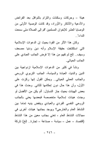 ‫ﻫﻴﺌﺔ – ﻭﺤﺭﻜﺎﺕ ﻭﺴﻜﻨﺎﺕ ﻭﺍﻟﺘﺯﺍﻡ ﺒﺎﻟﻨﻭﺍﻓل ﺒﻌﺩ ﺍﻟﻔﺭﺍﺌﺽ‬
‫ﻭﺍﻷﺩﻋﻴﺔ ﻭﺍﻷﺫﻜﺎﺭ ﻭﺍﻷﻭﺭﺍﺩ، ﻭﻗﺩ ﻜﺎﻨﺕ ﺍﻟﻭﺼﻴﺔ ﺍﻷﻭﻟﻰ ﻤﻥ‬
‫ﺍﻟﻭﺼﺎﻴﺎ ﺍﻟﻌﺸﺭ ﻟﻺﺨﻭﺍﻥ ﺍﻟﻤﺴﻠﻤﻴﻥ "ﻗﻡ ﺇﻟﻰ ﺍﻟﺼﻼﺓ ﻤﺘﻰ ﺴﻤﻌﺕ‬
                                               ‫ﺍﻟﻨﺩﺍﺀ"..‬
‫ﻭﻜﺎﻥ ﻫﺫﺍ ﺍﻷﺜﺭ ﻤﻥ ﺍﻟﻘﻭﺓ ﺒﺤﻴﺙ ﺇﻥ ﺍﻟﺩﻋﻭﺍﺕ ﺍﻹﺴﻼﻤﻴﺔ‬
‫ﺍﻟﺘﻲ ﺍﺴﺘﻜﺸﻔﺕ ﺤﻘﻴﻘﺔ ﺍﻹﺴﻼﻡ ﻭﺃﻨﻪ ﺩﻴﻥ ﻭﺩﻨﻴﺎ ﻤﺼﺤﻑ‬
‫ﻭﺴﻴﻑ.. ﺇﻟﺦ ﻟﻡ ﺘﻔﻬﻡ ﻤﻥ ﻫﺫﺍ ﺇﻻ ﻓﺭﺽ ﺍﻟﺠﺎﻨﺏ ﺍﻟﻌﺒﺎﺩﻱ ﻋﻠﻰ‬
                                       ‫ﺍﻟﺠﺎﻨﺏ ﺍﻟﺤﻴﺎﺘﻲ.‬
‫ﻭﻨﺸﺄ ﻓﻲ ﻜﺜﻴﺭ ﻤﻥ ﺍﻟﺩﻋﻭﺍﺕ ﺍﻹﺴﻼﻤﻴﺔ ﺍﺯﺩﻭﺍﺠﻴﺔ ﺒﻴﻥ‬
‫ﺍﻟﺩﻴﻥ ﻭﺍﻟﺩﻨﻴﺎ، ﺍﻟﻌﺒﺎﺩﺓ ﻭﺍﻟﺴﻴﺎﺴﺔ، ﺍﻟﺠﺎﻨﺏ ﺍﻟﺘﺭﺒﻭﻱ ﺍﻟﺭﻭﺤﻲ‬
‫ﻭﺍﻟﺠﺎﻨﺏ ﺍﻟﻌﻤﻠﻲ ﺍﻟﺤﻴﺎﺘﻲ.. ﻭﻴﻤﻜﻥ ﺍﻟﻘﻭل ﺇﻨﻬﺎ ﺭﻜﺯﺕ ﻋﻠﻰ‬
‫ﺍﻷﻭل، ﻭﺃﻥ ﻫﺫﺍ ﺤﺎل ﺩﻭﻥ ﺇﺤﻜﺎﻤﻬﺎ ﻟﻠﺜﺎﻨﻲ. ﻭﺤﺩﺙ ﻫﺫﺍ ﻓﻲ‬
‫ﺒﻌﺽ ﺍﻟﻬﻴﺌﺎﺕ ﺒﺤﻴﺙ ﺠﺎﺯ ﺍﻟﺘﺴﺎﺅل: ﺃﻟﻡ ﻴﻜﻥ ﻤﻥ ﺍﻷﻓﻀل ﻟﻭ‬
‫ﻭﺠﺩﺕ ﻫﻴﺌﺎﺕ ﺇﺴﻼﻤﻴﺔ ﻤﺘﺨﺼﺼﺔ ﻓﺒﻌﻀﻬﺎ ﻴﻌﻨﻲ ﺒﺎﻟﺠﺎﻨﺏ‬
‫ﺍﻟﺭﻭﺤﻲ ﺍﻟﻨﻔﺴﻲ ﺍﻟﻔﺭﺩﻱ ﻭﺍﻟﻌﺒﺎﺩﻱ ﻭﻴﻨﻔﺽ ﻴﺩﻴﻪ ﺘﻤﺎ ‪‬ﺎ ﺒﻴﻥ‬
     ‫ﻤ‬
‫ﺍﻟﻨﺸﺎﻁ ﺍﻟﻌﺎﻡ ﻭﺍﻟﺨﺎﺭﺠﻲ؟ ﻭﻴﻭﺠﺩ ﺒﺠﺎﻨﺒﻬﺎ ﻫﻴﺌﺎﺕ ﺃﺨﺭﻯ ﻓﻲ‬
‫ﻤﺠﺎﻻﺕ ﺍﻟﻨﺸﺎﻁ ﺍﻟﻌﺎﻡ ، ﺘﻌﻨﻲ ﺒﺠﺎﻨﺏ ﻤﻌﻴﻥ ﻤﻥ ﻫﺫﺍ ﺍﻟﻨﺸﺎﻁ‬
‫)ﺍﻗﺘﺼﺎﺩ – ﻋﻤل – ﺴﻴﺎﺴﺔ – ﺼﻨﺎﻋﺔ – ﺘﺠﺎﺭﺓ.. ﺇﻟﺦ( ﺘﺎﺭﻜﺔ‬


                      ‫- ٦٤٢ -‬
 