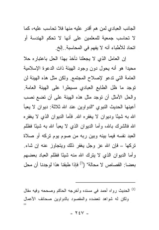 ‫ﺍﻟﺠﺎﻨﺏ ﺍﻟﻌﺒﺎﺩﻱ ﻟﻤﻥ ﻫﻡ ﺃﻗﺩﺭ ﻋﻠﻴﻪ ﻤﻨﻬﺎ ﻓﻼ ﺘﺤﺎﺴﺏ ﻋﻠﻴﻪ، ﻜﻤﺎ‬
‫ﻻ ﺘﺤﺎﺴﺏ ﺠﻤﻌﻴﺔ ﻟﻠﻤﻌﻠﻤﻴﻥ ﻋﻠﻰ ﺃﻨﻬﺎ ﻻ ﺘﺤﻜﻡ ﺍﻟﻬﻨﺩﺴﺔ ﺃﻭ‬
                ‫ﺍﺘﺤﺎﺩ ﻟﻸﻁﺒﺎﺀ ﺃﻨﻪ ﻻ ﻴﻔﻬﻡ ﻓﻲ ﺍﻟﻤﺤﺎﺴﺒﺔ..ﺇﻟﺦ.‬
‫ﺇﻥ ﺍﻟﻌﺎﻤل ﺍﻟﺫﻱ ﻻ ﻴﺠﻌﻠﻨﺎ ﻨﺄﺨﺫ ﺒﻬﺫﺍ ﺍﻟﺤل ﺒﺎﻋﺘﺒﺎﺭﻩ ﺤﻼ‬
‫ﹰ‬
‫ﻤﺤﻴ ‪‬ﺍ ﻫﻭ ﺃﻨﻪ ﻴﺤﻭل ﺩﻭﻥ ﻭﺠﻭﺩ ﺍﻟﻬﻴﺌﺔ ﺫﺍﺕ ﺍﻟﺩﻋﻭﺓ ﺍﻹﺴﻼﻤﻴﺔ‬
                                                ‫ﺩ‬
‫ﺍﻟﻌﺎﻤﺔ ﺍﻟﺘﻲ ﺘﺩﻋﻭ ﻹﺼﻼﺡ ﺍﻟﻤﺠﺘﻤﻊ. ﻭﻟﻜﻥ ﻤﺜل ﻫﺫﻩ ﺍﻟﻬﻴﺌﺔ ﻟﻥ‬
‫ﺘﻭﺠﺩ ﻤﺎ ﻅل ﺍﻟﻁﺎﺒﻊ ﺍﻟﻌﺒﺎﺩﻱ ﻤﺴﻴﻁﺭﺍ ﻋﻠﻰ ﺍﻟﻬﻴﺌﺔ ﺍﻟﻌﺎﻤﺔ.‬
                    ‫‪‬‬
‫ﻭﺍﻟﺤل ﺍﻷﻤﺜل ﺃﻥ ﺘﻭﺠﺩ ﻤﺜل ﻫﺫﻩ ﺍﻟﻬﻴﺌﺔ ﻋﻠﻰ ﺃﻥ ﺘﻀﻊ ﻨﺼﺏ‬
‫ﺃﻋﻴﻨﻬﺎ ﺍﻟﺤﺩﻴﺙ ﺍﻟﻨﺒﻭﻱ "ﺍﻟﺩﻭﺍﻭﻴﻥ ﻋﻨﺩ ﺍﷲ ﺜﻼﺜﺔ: ﺩﻴﻭﺍﻥ ﻻ ﻴﻌﺒﺄ‬
‫ﺍﷲ ﺒﻪ ﺸﻴ ًﺎ ﻭﺩﻴﻭﺍﻥ ﻻ ﻴﻐﻔﺭﻩ ﺍﷲ. ﻓﺄﻤﺎ ﺍﻟﺩﻴﻭﺍﻥ ﺍﻟﺫﻱ ﻻ ﻴﻐﻔﺭﻩ‬
                                              ‫ﺌ‬
‫ﺍﷲ ﻓﺎﻟﺸﺭﻙ ﺒﺎﷲ، ﻭﺃﻤﺎ ﺍﻟﺩﻴﻭﺍﻥ ﺍﻟﺫﻱ ﻻ ﻴﻌﺒﺄ ﺍﷲ ﺒﻪ ﺸﻴ ًﺎ ﻓﻅﻠﻡ‬
      ‫ﺌ‬
‫ﺍﻟﻌﺒﺩ ﻨﻔﺴﻪ ﻓﻴﻤﺎ ﺒﻴﻨﻪ ﻭﺒﻴﻥ ﺭﺒﻪ ﻤﻥ ﺼﻭﻡ ﻴﻭﻡ ﺘﺭﻜﻪ ﺃﻭ ﺼﻼﺓ‬
‫ﺘﺭﻜﻬﺎ – ﻓﺈﻥ ﺍﷲ ﻋﺯ ﻭﺠل ﻴﻐﻔﺭ ﺫﻟﻙ ﻭﻴﺘﺠﺎﻭﺯ ﻋﻨﻪ ﺇﻥ ﺸﺎﺀ.‬
‫ﻭﺃﻤﺎ ﺍﻟﺩﻴﻭﺍﻥ ﺍﻟﺫﻱ ﻻ ﻴﺘﺭﻙ ﺍﷲ ﻤﻨﻪ ﺸﻴ ًﺎ ﻓﻅﻠﻡ ﺍﻟﻌﺒﺎﺩ ﺒﻌﻀﻬﻡ‬
                   ‫ﺌ‬
‫ﺒﻌ ‪‬ﺎ: ﺍﻟﻘﺼﺎﺹ ﻻ ﻤﺤﺎﻟﺔ" )1( ﻓﺈﺫﺍ ﻁﺒﻘﻨﺎ ﻫﺫﺍ ﻟﻭﺠﺩﻨﺎ ﺃﻥ ﻤﺤل‬
                                                   ‫ﻀ‬


                                                          ‫)1(‬
‫ﺍﻟﺤﺩﻴﺙ ﺭﻭﺍﻩ ﺃﺤﻤﺩ ﻓﻲ ﻤﺴﻨﺩﻩ ﻭﺃﺨﺭﺠﻪ ﺍﻟﺤﺎﻜﻡ ﻭﺼﺤﺤﻪ ﻭﻓﻴﻪ ﻤﻘﺎل‬
‫ﻭﻟﻜﻥ ﻟﻪ ﺸﻭﺍﻫﺩ ﺘﻌﻀﺩﻩ ﻭﺍﻟﻤﻘﺼﻭﺩ ﺒﺎﻟﺩﻭﺍﻭﻴﻥ ﺼﺤﺎﺌﻑ ﺍﻷﻋﻤﺎل‬
‫=‬
                        ‫- ٧٤٢ -‬
 