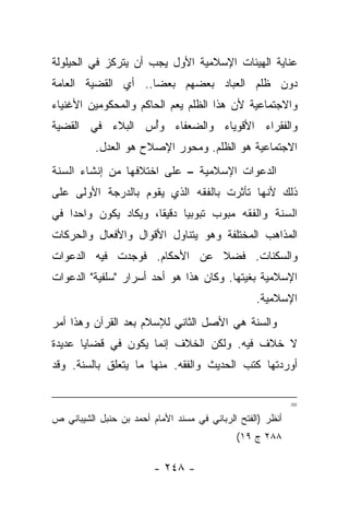 ‫ﻋﻨﺎﻴﺔ ﺍﻟﻬﻴﺌﺎﺕ ﺍﻹﺴﻼﻤﻴﺔ ﺍﻷﻭل ﻴﺠﺏ ﺃﻥ ﻴﺘﺭﻜﺯ ﻓﻲ ﺍﻟﺤﻴﻠﻭﻟﺔ‬
‫ﺩﻭﻥ ﻅﻠﻡ ﺍﻟﻌﺒﺎﺩ ﺒﻌﻀﻬﻡ ﺒﻌ ‪‬ﺎ.. ﺃﻱ ﺍﻟﻘﻀﻴﺔ ﺍﻟﻌﺎﻤﺔ‬
                    ‫ﻀ‬
‫ﻭﺍﻻﺠﺘﻤﺎﻋﻴﺔ ﻷﻥ ﻫﺫﺍ ﺍﻟﻅﻠﻡ ﻴﻌﻡ ﺍﻟﺤﺎﻜﻡ ﻭﺍﻟﻤﺤﻜﻭﻤﻴﻥ ﺍﻷﻏﻨﻴﺎﺀ‬
‫ﻭﺍﻟﻔﻘﺭﺍﺀ ﺍﻷﻗﻭﻴﺎﺀ ﻭﺍﻟﻀﻌﻔﺎﺀ ﻭﺃﺱ ﺍﻟﺒﻼﺀ ﻓﻲ ﺍﻟﻘﻀﻴﺔ‬
                 ‫ُ‬
          ‫ﺍﻻﺠﺘﻤﺎﻋﻴﺔ ﻫﻭ ﺍﻟﻅﻠﻡ. ﻭﻤﺤﻭﺭ ﺍﻹﺼﻼﺡ ﻫﻭ ﺍﻟﻌﺩل.‬
‫ﺍﻟﺩﻋﻭﺍﺕ ﺍﻹﺴﻼﻤﻴﺔ – ﻋﻠﻰ ﺍﺨﺘﻼﻓﻬﺎ ﻤﻥ ﺇﻨﺸﺎﺀ ﺍﻟﺴﻨﺔ‬
‫ﺫﻟﻙ ﻷﻨﻬﺎ ﺘﺄﺜﺭﺕ ﺒﺎﻟﻔﻘﻪ ﺍﻟﺫﻱ ﻴﻘﻭﻡ ﺒﺎﻟﺩﺭﺠﺔ ﺍﻷﻭﻟﻰ ﻋﻠﻰ‬
‫ﺍﻟﺴﻨﺔ ﻭﺍﻟﻔﻘﻪ ﻤﺒﻭﺏ ﺘﺒﻭﺒﻴﺎ ﺩﻗﻴ ﹰﺎ، ﻭﻴﻜﺎﺩ ﻴﻜﻭﻥ ﻭﺍﺤ ‪‬ﺍ ﻓﻲ‬
    ‫ﺩ‬                  ‫ﻘ‬      ‫‪‬‬
‫ﺍﻟﻤﺫﺍﻫﺏ ﺍﻟﻤﺨﺘﻠﻔﺔ ﻭﻫﻭ ﻴﺘﻨﺎﻭل ﺍﻷﻗﻭﺍل ﻭﺍﻷﻓﻌﺎل ﻭﺍﻟﺤﺭﻜﺎﺕ‬
‫ﻭﺍﻟﺴﻜﻨﺎﺕ. ﻓﻀﻼ ﻋﻥ ﺍﻷﺤﻜﺎﻡ. ﻓﻭﺠﺩﺕ ﻓﻴﻪ ﺍﻟﺩﻋﻭﺍﺕ‬
                             ‫ﹰ‬
‫ﺍﻹﺴﻼﻤﻴﺔ ﺒﻐﻴﺘﻬﺎ. ﻭﻜﺎﻥ ﻫﺫﺍ ﻫﻭ ﺃﺤﺩ ﺃﺴﺭﺍﺭ "ﺴﻠﻔﻴﺔ" ﺍﻟﺩﻋﻭﺍﺕ‬
                                                  ‫ﺍﻹﺴﻼﻤﻴﺔ.‬
‫ﻭﺍﻟﺴﻨﺔ ﻫﻲ ﺍﻷﺼل ﺍﻟﺜﺎﻨﻲ ﻟﻺﺴﻼﻡ ﺒﻌﺩ ﺍﻟﻘﺭﺁﻥ ﻭﻫﺫﺍ ﺃﻤﺭ‬
‫ﻻ ﺨﻼﻑ ﻓﻴﻪ. ﻭﻟﻜﻥ ﺍﻟﺨﻼﻑ ﺇﻨﻤﺎ ﻴﻜﻭﻥ ﻓﻲ ﻗﻀﺎﻴﺎ ﻋﺩﻴﺩﺓ‬
‫ﺃﻭﺭﺩﺘﻬﺎ ﻜﺘﺏ ﺍﻟﺤﺩﻴﺙ ﻭﺍﻟﻔﻘﻪ. ﻤﻨﻬﺎ ﻤﺎ ﻴﺘﻌﻠﻕ ﺒﺎﻟﺴﻨﺔ. ﻭﻗﺩ‬


                                                            ‫=‬
‫ﺃﻨﻅﺭ )ﺍﻟﻔﺘﺢ ﺍﻟﺭﺒﺎﻨﻲ ﻓﻲ ﻤﺴﻨﺩ ﺍﻷﻤﺎﻡ ﺃﺤﻤﺩ ﺒﻥ ﺤﻨﺒل ﺍﻟﺸﻴﺒﺎﻨﻲ ﺹ‬
                                             ‫٨٨٢ ﺝ ٩١(‬

                         ‫- ٨٤٢ -‬
 