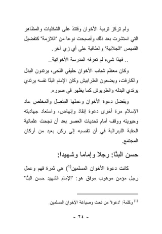 ‫ﻭﻟﻡ ﺘﺭﻜﺯ ﺘﺭﺒﻴﺔ ﺍﻷﺨﻭﺍﻥ ﻭﻗﺘﺌﺫ ﻋﻠﻰ ﺍﻟﺸﻜﻠﻴﺎﺕ ﻭﺍﻟﻤﻅﺎﻫﺭ‬
‫ﺍﻟﺘﻲ ﺍﺴﺘﺸﺭﺕ ﺒﻌﺩ ﺫﻟﻙ ﻭﺃﺼﺒﺤﺕ ﻨﻭ ‪‬ﺎ ﻤﻥ "ﺍﻟﻼﺯﻤﺔ" ﻜﺘﻔﻀﻴل‬
                    ‫ﻋ‬
             ‫ﺍﻟﻘﻤﻴﺹ "ﺍﻟﺠﻼﺒﻴﺔ" ﻭﺍﻟﻁﺎﻗﻴﺔ ﻋﻠﻰ ﺃﻱ ﺯﻱ ﺁﺨﺭ.‬
           ‫.. ﻓﻬﺫﺍ ﺸﻲﺀ ﻟﻡ ﺘﻌﺭﻓﻪ ﺍﻟﻤﺩﺭﺴﺔ ﺍﻷﺨﻭﺍﻨﻴﺔ..‬
‫ﻭﻜﺎﻥ ﻤﻌﻅﻡ ﺸﺒﺎﺏ ﺍﻷﺨﻭﺍﻥ ﺤﻠﻴﻘﻲ ﺍﻟﻠﺤﻰ، ﻴﺭﺘﺩﻭﻥ ﺍﻟﺒﺩل‬
‫ﻭﺍﻟﻜﺎﺭﻓﺕ، ﻭﻴﻀﻌﻭﻥ ﺍﻟﻁﺭﺍﺒﻴﺵ ﻭﻜﺎﻥ ﺍﻹﻤﺎﻡ ﺍﻟﺒ ﱠﺎ ﻨﻔﺴﻪ ﻴﺭﺘﺩﻱ‬
            ‫‪‬ﻨ‬
            ‫ﻴﺭﺘﺩﻱ ﺍﻟﺒﺩﻟﻪ ﻭﺍﻟﻁﺭﺒﻭﺵ ﻜﻤﺎ ﻴﻅﻬﺭ ﻓﻲ ﺼﻭﺭﻩ.‬
‫ﻭﺒﻔﻀل ﺩﻋﻭﺓ ﺍﻷﺨﻭﺍﻥ ﻭﻋﻤﻠﻬﺎ ﺍﻟﻤﺘﺼل ﻭﺍﻟﻤﺨﻠﺹ ﻋﺎﺩ‬
‫ﺍﻹﺴﻼﻡ ﻤﺭﺓ ﺃﺨﺭﻯ ﺩﻋﻭﺓ ﺇﻨﻘﺎﺫ ﻭﺇﻨﻬﺎﺽ، ﻭﺍﺴﺘﻌﺎﺩ ﺠﻬﺎﺩﻴﺘﻪ‬
‫ﻭﺤﻴﻭﻴﺘﻪ ﻭﻭﻗﻑ ﺃﻤﺎﻡ ﺘﺤﺩﻴﺎﺕ ﺍﻟﻌﺼﺭ ﺒﻌﺩ ﺃﻥ ﻨﺠﺤﺕ ﻋﻠﻤﺎﻨﻴﺔ‬
‫ﺍﻟﺤﻘﺒﺔ ﺍﻟﻠﻴﺒﺭﺍﻟﻴﺔ ﻓﻲ ﺃﻥ ﺘﻘﺼﻴﻪ ﺇﻟﻰ ﺭﻜﻥ ﺒﻌﻴﺩ ﻤﻥ ﺃﺭﻜﺎﻥ‬
                          ‫ﹸ‬
                                                 ‫ﺍﻟﻤﺠﺘﻤﻊ.‬

               ‫ﺤﺴﻥ ﺍﻟﺒ ﱠﺎ: ﺭﺠﻼ ﻭﺇﻤﺎ ‪‬ﺎ ﻭﺸﻬﻴ ‪‬ﺍ:‬
                 ‫ﺩ‬       ‫ﻤ‬      ‫ﹰ‬     ‫‪‬ﻨ‬
‫ﻜﺎﻨﺕ ﺩﻋﻭﺓ ﺍﻷﺨﻭﺍﻥ ﺍﻟﻤﺴﻠﻤﻴﻥ)1( ﻫﻲ ﺜﻤﺭﺓ ﻓﻬﻡ ﻭﻋﻤل‬
‫ﺭﺠل ﻤﺅﻤﻥ ﻤﻭﻫﻭﺏ ﻤﻭﻓﻕ ﻫﻭ: "ﺍﻹﻤﺎﻡ ﺍﻟﺸﻬﻴﺩ ﺤﺴﻥ ﺍﻟﺒ ﱠﺎ"‬
  ‫‪‬ﻨ‬


                                                          ‫)1(‬
           ‫ﻭﻜﻠﻤﺔ: "ﺩﻋﻭﺓ" ﻤﻥ ﻨﺤﺕ ﻭﺼﻴﺎﻏﺔ ﺍﻹﺨﻭﺍﻥ ﺍﻟﻤﺴﻠﻤﻴﻥ.‬

                       ‫- ٤٢ -‬
 