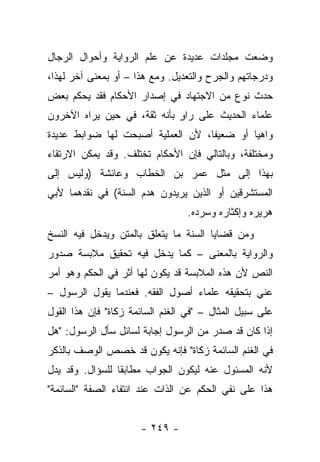 ‫ﻭﻀﻌﺕ ﻤﺠﻠﺩﺍﺕ ﻋﺩﻴﺩﺓ ﻋﻥ ﻋﻠﻡ ﺍﻟﺭﻭﺍﻴﺔ ﻭﺃﺤﻭﺍل ﺍﻟﺭﺠﺎل‬
‫ﻭﺩﺭﺠﺎﺘﻬﻡ ﻭﺍﻟﺠﺭﺡ ﻭﺍﻟﺘﻌﺩﻴل. ﻭﻤﻊ ﻫﺫﺍ – ﺃﻭ ﺒﻤﻌﻨﻰ ﺁﺨﺭ ﻟﻬﺫﺍ،‬
‫ﺤﺩﺙ ﻨﻭﻉ ﻤﻥ ﺍﻻﺠﺘﻬﺎﺩ ﻓﻲ ﺇﺼﺩﺍﺭ ﺍﻷﺤﻜﺎﻡ ﻓﻘﺩ ﻴﺤﻜﻡ ﺒﻌﺽ‬
‫ﻋﻠﻤﺎﺀ ﺍﻟﺤﺩﻴﺙ ﻋﻠﻰ ﺭﺍﻭ ﺒﺄﻨﻪ ﺜﻘﺔ، ﻓﻲ ﺤﻴﻥ ﻴﺭﺍﻩ ﺍﻵﺨﺭﻭﻥ‬
                             ‫ٍ‬
‫ﻭﺍﻫﻴﺎ ﺃﻭ ﻀﻌﻴﻔﺎ، ﻷﻥ ﺍﻟﻌﻤﻠﻴﺔ ﺃﺼﺒﺤﺕ ﻟﻬﺎ ﻀﻭﺍﺒﻁ ﻋﺩﻴﺩﺓ‬
                                   ‫ﹰ‬        ‫‪‬‬
‫ﻭﻤﺨﺘﻠﻔﺔ، ﻭﺒﺎﻟﺘﺎﻟﻲ ﻓﺈﻥ ﺍﻷﺤﻜﺎﻡ ﺘﺨﺘﻠﻑ. ﻭﻗﺩ ﻴﻤﻜﻥ ﺍﻻﺭﺘﻘﺎﺀ‬
‫ﺒﻬﺫﺍ ﺇﻟﻰ ﻤﺜل ﻋﻤﺭ ﺒﻥ ﺍﻟﺨﻁﺎﺏ ﻭﻋﺎﺌﺸﺔ )ﻭﻟﻴﺱ ﺇﻟﻰ‬
‫ﺍﻟﻤﺴﺘﺸﺭﻗﻴﻥ ﺃﻭ ﺍﻟﺫﻴﻥ ﻴﺭﻴﺩﻭﻥ ﻫﺩﻡ ﺍﻟﺴﻨﺔ( ﻓﻲ ﻨﻘﺩﻫﻤﺎ ﻷﺒﻲ‬
                                  ‫ﻫﺭﻴﺭﻩ ﻭﺇﻜﺜﺎﺭﻩ ﻭﺴﺭﺩﻩ.‬
‫ﻭﻤﻥ ﻗﻀﺎﻴﺎ ﺍﻟﺴﻨﺔ ﻤﺎ ﻴﺘﻌﻠﻕ ﺒﺎﻟﻤﺘﻥ ﻭﻴﺩﺨل ﻓﻴﻪ ﺍﻟﻨﺴﺦ‬
‫ﻭﺍﻟﺭﻭﺍﻴﺔ ﺒﺎﻟﻤﻌﻨﻰ – ﻜﻤﺎ ﻴﺩﺨل ﻓﻴﻪ ﺘﺤﻘﻴﻕ ﻤﻼﺒﺴﺔ ﺼﺩﻭﺭ‬
‫ﺍﻟﻨﺹ ﻷﻥ ﻫﺫﻩ ﺍﻟﻤﻼﺒﺴﺔ ﻗﺩ ﻴﻜﻭﻥ ﻟﻬﺎ ﺃﺜﺭ ﻓﻲ ﺍﻟﺤﻜﻡ ﻭﻫﻭ ﺃﻤﺭ‬
‫ﻋﻨﻲ ﺒﺘﺤﻘﻴﻘﻪ ﻋﻠﻤﺎﺀ ﺃﺼﻭل ﺍﻟﻔﻘﻪ. ﻓﻌﻨﺩﻤﺎ ﻴﻘﻭل ﺍﻟﺭﺴﻭل –‬
                                                 ‫‪‬‬
‫ﻋﻠﻰ ﺴﺒﻴل ﺍﻟﻤﺜﺎل – "ﻓﻲ ﺍﻟﻐﻨﻡ ﺍﻟﺴﺎﺌﻤﺔ ﺯﻜﺎﺓ" ﻓﺈﻥ ﻫﺫﺍ ﺍﻟﻘﻭل‬
‫ﺇﺫﺍ ﻜﺎﻥ ﻗﺩ ﺼﺩﺭ ﻤﻥ ﺍﻟﺭﺴﻭل ﺇﺠﺎﺒﺔ ﻟﺴﺎﺌل ﺴﺄل ﺍﻟﺭﺴﻭل: "ﻫل‬
‫ﻓﻲ ﺍﻟﻐﻨﻡ ﺍﻟﺴﺎﺌﻤﺔ ﺯﻜﺎﺓ" ﻓﺈﻨﻪ ﻴﻜﻭﻥ ﻗﺩ ﺨﺼﺹ ﺍﻟﻭﺼﻑ ﺒﺎﻟﺫﻜﺭ‬
‫ﻷﻨﻪ ﺍﻟﻤﺴﺌﻭل ﻋﻨﻪ ﻟﻴﻜﻭﻥ ﺍﻟﺠﻭﺍﺏ ﻤﻁﺎﺒﻘﺎ ﻟﻠﺴﺅﺍل. ﻭﻗﺩ ﻴﺩل‬
                 ‫ﹰ‬
‫ﻫﺫﺍ ﻋﻠﻰ ﻨﻔﻲ ﺍﻟﺤﻜﻡ ﻋﻥ ﺍﻟﺫﺍﺕ ﻋﻨﺩ ﺍﻨﺘﻔﺎﺀ ﺍﻟﺼﻔﺔ "ﺍﻟﺴﺎﺌﻤﺔ"‬


                      ‫- ٩٤٢ -‬
 