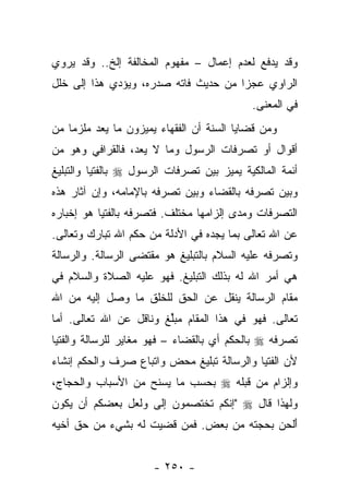 ‫ﻭﻗﺩ ﻴﺩﻓﻊ ﻟﻌﺩﻡ ﺇﻋﻤﺎل – ﻤﻔﻬﻭﻡ ﺍﻟﻤﺨﺎﻟﻔﺔ ﺇﻟﺦ.. ﻭﻗﺩ ﻴﺭﻭﻱ‬
‫ﺍﻟﺭﺍﻭﻱ ﻋﺠﺯﺍ ﻤﻥ ﺤﺩﻴﺙ ﻓﺎﺘﻪ ﺼﺩﺭﻩ، ﻭﻴﺅﺩﻱ ﻫﺫﺍ ﺇﻟﻰ ﺨﻠل‬
                   ‫‪  ‬‬             ‫‪‬‬
                                            ‫ﻓﻲ ﺍﻟﻤﻌﻨﻰ.‬
‫ﻭﻤﻥ ﻗﻀﺎﻴﺎ ﺍﻟﺴﻨﺔ ﺃﻥ ﺍﻟﻔﻘﻬﺎﺀ ﻴﻤﻴﺯﻭﻥ ﻤﺎ ﻴﻌﺩ ﻤﻠﺯﻤﺎ ﻤﻥ‬
    ‫‪‬‬                               ‫‪‬‬
‫ﺃﻗﻭﺍل ﺃﻭ ﺘﺼﺭﻓﺎﺕ ﺍﻟﺭﺴﻭل ﻭﻤﺎ ﻻ ﻴﻌﺩ، ﻓﺎﻟﻘﺭﺍﻓﻲ ﻭﻫﻭ ﻤﻥ‬
‫ﺃﺌﻤﺔ ﺍﻟﻤﺎﻟﻜﻴﺔ ﻴﻤﻴﺯ ﺒﻴﻥ ﺘﺼﺭﻓﺎﺕ ﺍﻟﺭﺴﻭل ‪ ‬ﺒﺎﻟﻔﺘﻴﺎ ﻭﺍﻟﺘﺒﻠﻴﻎ‬
‫ﻭﺒﻴﻥ ﺘﺼﺭﻓﻪ ﺒﺎﻟﻘﻀﺎﺀ ﻭﺒﻴﻥ ﺘﺼﺭﻓﻪ ﺒﺎﻹﻤﺎﻤﻪ، ﻭﺇﻥ ﺁﺜﺎﺭ ﻫﺫﻩ‬
‫ﺍﻟﺘﺼﺭﻓﺎﺕ ﻭﻤﺩﻯ ﺇﻟﺯﺍﻤﻬﺎ ﻤﺨﺘﻠﻑ. ﻓﺘﺼﺭﻓﻪ ﺒﺎﻟﻔﺘﻴﺎ ﻫﻭ ﺇﺨﺒﺎﺭﻩ‬
‫ﻋﻥ ﺍﷲ ﺘﻌﺎﻟﻰ ﺒﻤﺎ ﻴﺠﺩﻩ ﻓﻲ ﺍﻷﺩﻟﺔ ﻤﻥ ﺤﻜﻡ ﺍﷲ ﺘﺒﺎﺭﻙ ﻭﺘﻌﺎﻟﻰ.‬
‫ﻭﺘﺼﺭﻓﻪ ﻋﻠﻴﻪ ﺍﻟﺴﻼﻡ ﺒﺎﻟﺘﺒﻠﻴﻎ ﻫﻭ ﻤﻘﺘﻀﻰ ﺍﻟﺭﺴﺎﻟﺔ. ﻭﺍﻟﺭﺴﺎﻟﺔ‬
‫ﻫﻲ ﺃﻤﺭ ﺍﷲ ﻟﻪ ﺒﺫﻟﻙ ﺍﻟﺘﺒﻠﻴﻎ. ﻓﻬﻭ ﻋﻠﻴﻪ ﺍﻟﺼﻼﺓ ﻭﺍﻟﺴﻼﻡ ﻓﻲ‬
‫ﻤﻘﺎﻡ ﺍﻟﺭﺴﺎﻟﺔ ﻴﻨﻘل ﻋﻥ ﺍﻟﺤﻕ ﻟﻠﺨﻠﻕ ﻤﺎ ﻭﺼل ﺇﻟﻴﻪ ﻤﻥ ﺍﷲ‬
‫ﺘﻌﺎﻟﻰ. ﻓﻬﻭ ﻓﻲ ﻫﺫﺍ ﺍﻟﻤﻘﺎﻡ ﻤﺒﻠﻎ ﻭﻨﺎﻗل ﻋﻥ ﺍﷲ ﺘﻌﺎﻟﻰ. ﺃﻤﺎ‬
                        ‫‪‬ﱢ‬
‫ﺘﺼﺭﻓﻪ ‪ ‬ﺒﺎﻟﺤﻜﻡ ﺃﻱ ﺒﺎﻟﻘﻀﺎﺀ – ﻓﻬﻭ ﻤﻐﺎﻴﺭ ﻟﻠﺭﺴﺎﻟﺔ ﻭﺍﻟﻔﺘﻴﺎ‬
‫ﻷﻥ ﺍﻟﻔﺘﻴﺎ ﻭﺍﻟﺭﺴﺎﻟﺔ ﺘﺒﻠﻴﻎ ﻤﺤﺽ ﻭﺍﺘﺒﺎﻉ ﺼﺭﻑ ﻭﺍﻟﺤﻜﻡ ﺇﻨﺸﺎﺀ‬
‫ﻭﺇﻟﺯﺍﻡ ﻤﻥ ﻗﺒﻠﻪ ‪ ‬ﺒﺤﺴﺏ ﻤﺎ ﻴﺴﻨﺢ ﻤﻥ ﺍﻷﺴﺒﺎﺏ ﻭﺍﻟﺤﺠﺎﺝ،‬
‫ﻭﻟﻬﺫﺍ ﻗﺎل ‪" ‬ﺇﻨﻜﻡ ﺘﺨﺘﺼﻤﻭﻥ ﺇﻟﻰ ﻭﻟﻌل ﺒﻌﻀﻜﻡ ﺃﻥ ﻴﻜﻭﻥ‬
                   ‫‪‬‬
‫ﺃﻟﺤﻥ ﺒﺤﺠﺘﻪ ﻤﻥ ﺒﻌﺽ. ﻓﻤﻥ ﻗﻀﻴﺕ ﻟﻪ ﺒﺸﻲﺀ ﻤﻥ ﺤﻕ ﺃﺨﻴﻪ‬
                                          ‫َﹾ ‪ ‬‬


                      ‫- ٠٥٢ -‬
 