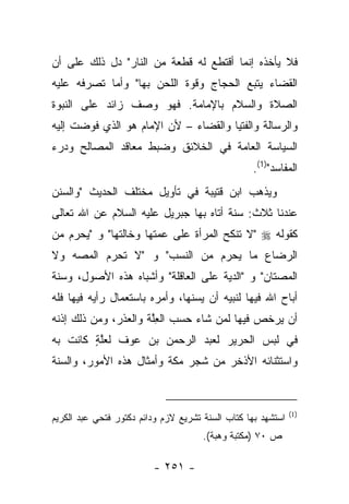‫ﻓﻼ ﻴﺄﺨﺫﻩ ﺇﻨﻤﺎ ﺃﻗﺘﻁﻊ ﻟﻪ ﻗﻁﻌﺔ ﻤﻥ ﺍﻟﻨﺎﺭ" ﺩل ﺫﻟﻙ ﻋﻠﻰ ﺃﻥ‬
                                ‫‪‬‬
‫ﺍﻟﻘﻀﺎﺀ ﻴﺘﺒﻊ ﺍﻟﺤﺠﺎﺝ ﻭﻗﻭﺓ ﺍﻟﻠﺤﻥ ﺒﻬﺎ" ﻭﺃﻤﺎ ﺘﺼﺭﻓﻪ ﻋﻠﻴﻪ‬
‫ﺍﻟﺼﻼﺓ ﻭﺍﻟﺴﻼﻡ ﺒﺎﻹﻤﺎﻤﺔ. ﻓﻬﻭ ﻭﺼﻑ ﺯﺍﺌﺩ ﻋﻠﻰ ﺍﻟﻨﺒﻭﺓ‬
‫ﻭﺍﻟﺭﺴﺎﻟﺔ ﻭﺍﻟﻔﺘﻴﺎ ﻭﺍﻟﻘﻀﺎﺀ – ﻷﻥ ﺍﻹﻤﺎﻡ ﻫﻭ ﺍﻟﺫﻱ ﻓﻭﻀﺕ ﺇﻟﻴﻪ‬
‫ﺍﻟﺴﻴﺎﺴﺔ ﺍﻟﻌﺎﻤﺔ ﻓﻲ ﺍﻟﺨﻼﺌﻕ ﻭﻀﺒﻁ ﻤﻌﺎﻗﺩ ﺍﻟﻤﺼﺎﻟﺢ ﻭﺩﺭ‪‬ﺀ‬
   ‫‪‬‬
                                                  ‫ﺍﻟﻤﻔﺎﺴﺩ")1(.‬
‫ﻭﻴﺫﻫﺏ ﺍﺒﻥ ﻗﺘﻴﺒﺔ ﻓﻲ ﺘﺄﻭﻴل ﻤﺨﺘﻠﻑ ﺍﻟﺤﺩﻴﺙ "ﻭﺍﻟﺴﻨﻥ‬
  ‫‪‬‬
‫ﻋﻨﺩﻨﺎ ﺜﻼﺙ: ﺴﻨﺔ ﺃﺘﺎﻩ ﺒﻬﺎ ﺠﺒﺭﻴل ﻋﻠﻴﻪ ﺍﻟﺴﻼﻡ ﻋﻥ ﺍﷲ ﺘﻌﺎﻟﻰ‬
‫ﻜﻘﻭﻟﻪ ‪" ‬ﻻ ﺘﻨﻜﺢ ﺍﻟﻤﺭﺃﺓ ﻋﻠﻰ ﻋﻤﺘﻬﺎ ﻭﺨﺎﻟﺘﻬﺎ" ﻭ "ﻴﺤﺭﻡ ﻤﻥ‬
‫ﺍﻟﺭﻀﺎﻉ ﻤﺎ ﻴﺤﺭﻡ ﻤﻥ ﺍﻟﻨﺴﺏ" ﻭ "ﻻ ﺘﺤﺭﻡ ﺍﻟﻤﺼﻪ ﻭﻻ‬
    ‫‪‬‬     ‫‪‬‬
‫ﺍﻟﻤﺼﺘﺎﻥ" ﻭ "ﺍﻟﺩﻴﺔ ﻋﻠﻰ ﺍﻟﻌﺎﻗﻠﺔ" ﻭﺃﺸﺒﺎﻩ ﻫﺫﻩ ﺍﻷﺼﻭل، ﻭﺴﻨﺔ‬
  ‫‪‬‬                                  ‫‪‬‬           ‫‪‬‬
‫ﺃﺒﺎﺡ ﺍﷲ ﻓﻴﻬﺎ ﻟﻨﺒﻴﻪ ﺃﻥ ﻴﺴﻨﻬﺎ، ﻭﺃﻤﺭﻩ ﺒﺎﺴﺘﻌﻤﺎل ﺭﺃﻴﻪ ﻓﻴﻬﺎ ﻓﻠﻪ‬
                       ‫‪ ‬‬
‫ﺃﻥ ﻴﺭﺨﺹ ﻓﻴﻬﺎ ﻟﻤﻥ ﺸﺎﺀ ﺤﺴﺏ ﺍﻟﻌﻠﺔ ﻭﺍﻟﻌﺫﺭ، ﻭﻤﻥ ﺫﻟﻙ ﺇﺫﻨﻪ‬
                ‫‪‬‬     ‫ِﱠ‬
‫ﻓﻲ ﻟﺒﺱ ﺍﻟﺤﺭﻴﺭ ﻟﻌﺒﺩ ﺍﻟﺭﺤﻤﻥ ﺒﻥ ﻋﻭﻑ ﻟﻌﻠﺔ ﻜﺎﻨﺕ ﺒﻪ‬
        ‫ﱠٍ‬
‫ﻭﺍﺴﺘﺜﻨﺎﺌﻪ ﺍﻷﺫﺨﺭ ﻤﻥ ﺸﺠﺭ ﻤﻜﺔ ﻭﺃﻤﺜﺎل ﻫﺫﻩ ﺍﻷﻤﻭﺭ، ﻭﺍﻟﺴﻨﺔ‬
  ‫‪‬‬


                                                              ‫)1(‬
‫ﺍﺴﺘﺸﻬﺩ ﺒﻬﺎ ﻜﺘﺎﺏ ﺍﻟﺴﻨﺔ ﺘﺸﺭﻴﻊ ﻻﺯﻡ ﻭﺩﺍﺌﻡ ﺩﻜﺘﻭﺭ ﻓﺘﺤﻲ ﻋﺒﺩ ﺍﻟﻜﺭﻴﻡ‬
                                      ‫ﺹ ٠٧ )ﻤﻜﺘﺒﺔ ﻭﻫﺒﺔ(.‬

                         ‫- ١٥٢ -‬
 