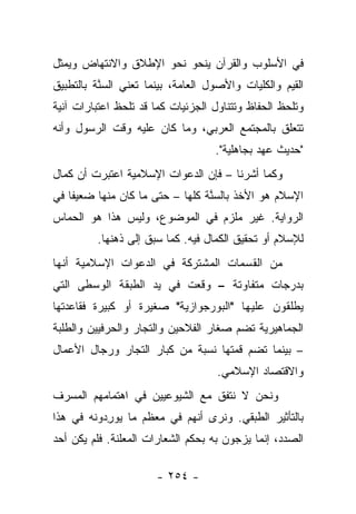 ‫ﻓﻲ ﺍﻷﺴﻠﻭﺏ ﻭﺍﻟﻘﺭﺁﻥ ﻴﻨﺤﻭ ﻨﺤﻭ ﺍﻹﻁﻼﻕ ﻭﺍﻻﻨﺘﻬﺎﺽ ﻭﻴﻤﺜل‬
‫ﺍﻟﻘﻴﻡ ﻭﺍﻟﻜﻠﻴﺎﺕ ﻭﺍﻷﺼﻭل ﺍﻟﻌﺎﻤﺔ، ﺒﻴﻨﻤﺎ ﺘﻌﻨﻲ ﺍﻟﺴﻨﺔ ﺒﺎﻟﺘﻁﺒﻴﻕ‬
          ‫‪‬ﱠ‬
‫ﻭﺘﻠﺤﻅ ﺍﻟﺤﻔﺎﻅ ﻭﺘﺘﻨﺎﻭل ﺍﻟﺠﺯﺌﻴﺎﺕ ﻜﻤﺎ ﻗﺩ ﺘﻠﺤﻅ ﺍﻋﺘﺒﺎﺭﺍﺕ ﺁﻨﻴﺔ‬
‫ﺘﺘﻌﻠﻕ ﺒﺎﻟﻤﺠﺘﻤﻊ ﺍﻟﻌﺭﺒﻲ، ﻭﻤﺎ ﻜﺎﻥ ﻋﻠﻴﻪ ﻭﻗﺕ ﺍﻟﺭﺴﻭل ﻭﺃﻨﻪ‬
                                   ‫"ﺤﺩﻴﺙ ﻋﻬﺩ ﺒﺠﺎﻫﻠﻴﺔ".‬
‫ﻭﻜﻤﺎ ﺃﺸﺭﻨﺎ – ﻓﺈﻥ ﺍﻟﺩﻋﻭﺍﺕ ﺍﻹﺴﻼﻤﻴﺔ ﺍﻋﺘﺒﺭﺕ ﺃﻥ ﻜﻤﺎل‬
‫ﺍﻹﺴﻼﻡ ﻫﻭ ﺍﻷﺨﺫ ﺒﺎﻟﺴﻨﺔ ﻜﻠﻬﺎ – ﺤﺘﻰ ﻤﺎ ﻜﺎﻥ ﻤﻨﻬﺎ ﻀﻌﻴﻔﺎ ﻓﻲ‬
    ‫ﹰ‬                            ‫‪‬ﱠ‬
‫ﺍﻟﺭﻭﺍﻴﺔ. ﻏﻴﺭ ﻤﻠﺯﻡ ﻓﻲ ﺍﻟﻤﻭﻀﻭﻉ، ﻭﻟﻴﺱ ﻫﺫﺍ ﻫﻭ ﺍﻟﺤﻤﺎﺱ‬
         ‫ﻟﻺﺴﻼﻡ ﺃﻭ ﺘﺤﻘﻴﻕ ﺍﻟﻜﻤﺎل ﻓﻴﻪ. ﻜﻤﺎ ﺴﺒﻕ ﺇﻟﻰ ﺫﻫﻨﻬﺎ.‬
‫ﻤﻥ ﺍﻟﻘﺴﻤﺎﺕ ﺍﻟﻤﺸﺘﺭﻜﺔ ﻓﻲ ﺍﻟﺩﻋﻭﺍﺕ ﺍﻹﺴﻼﻤﻴﺔ ﺃﻨﻬﺎ‬
‫ﺒﺩﺭﺠﺎﺕ ﻤﺘﻔﺎﻭﺘﺔ – ﻭﻗﻌﺕ ﻓﻲ ﻴﺩ ﺍﻟﻁﺒﻘﺔ ﺍﻟﻭﺴﻁﻰ ﺍﻟﺘﻲ‬
‫ﻴﻁﻠﻘﻭﻥ ﻋﻠﻴﻬﺎ "ﺍﻟﺒﻭﺭﺠﻭﺍﺯﻴﺔ" ﺼﻐﻴﺭﺓ ﺃﻭ ﻜﺒﻴﺭﺓ ﻓﻘﺎﻋﺩﺘﻬﺎ‬
‫ﺍﻟﺠﻤﺎﻫﻴﺭﻴﺔ ﺘﻀﻡ ﺼﻐﺎﺭ ﺍﻟﻔﻼﺤﻴﻥ ﻭﺍﻟﺘﺠﺎﺭ ﻭﺍﻟﺤﺭﻓﻴﻴﻥ ﻭﺍﻟﻁﻠﺒﺔ‬
‫– ﺒﻴﻨﻤﺎ ﺘﻀﻡ ﻗﻤﺘﻬﺎ ﻨﺴﺒﺔ ﻤﻥ ﻜﺒﺎﺭ ﺍﻟﺘﺠﺎﺭ ﻭﺭﺠﺎل ﺍﻷﻋﻤﺎل‬
                                    ‫ﻭﺍﻻﻗﺘﺼﺎﺩ ﺍﻹﺴﻼﻤﻲ.‬
‫ﻭﻨﺤﻥ ﻻ ﻨﺘﻔﻕ ﻤﻊ ﺍﻟﺸﻴﻭﻋﻴﻴﻥ ﻓﻲ ﺍﻫﺘﻤﺎﻤﻬﻡ ﺍﻟﻤﺴﺭﻑ‬
‫ﺒﺎﻟﺘﺄﺜﻴﺭ ﺍﻟﻁﺒﻘﻲ. ﻭﻨﺭﻯ ﺃﻨﻬﻡ ﻓﻲ ﻤﻌﻅﻡ ﻤﺎ ‪‬ﻭﺭﺩﻭﻨﻪ ﻓﻲ ﻫﺫﺍ‬
       ‫ﻴ ِ‪ ‬ﹶ‪‬‬
‫ﺍﻟﺼﺩﺩ، ﺇﻨﻤﺎ ﻴﺯﺠﻭﻥ ﺒﻪ ﺒﺤﻜﻡ ﺍﻟﺸﻌﺎﺭﺍﺕ ﺍﻟﻤﻌﻠﻨﺔ. ﻓﻠﻡ ﻴﻜﻥ ﺃﺤﺩ‬

                      ‫- ٤٥٢ -‬
 