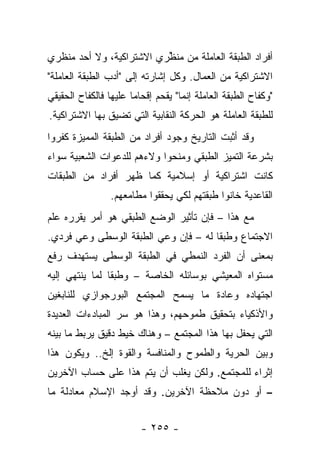 ‫ﺃﻓﺭﺍﺩ ﺍﻟﻁﺒﻘﺔ ﺍﻟﻌﺎﻤﻠﺔ ﻤﻥ ﻤﻨﻅﺭﻱ ﺍﻻﺸﺘﺭﺍﻜﻴﺔ، ﻭﻻ ﺃﺤﺩ ﻤﻨﻅﺭﻱ‬
                          ‫‪ ‬ﱢ‬
‫ﺍﻻﺸﺘﺭﺍﻜﻴﺔ ﻤﻥ ﺍﻟﻌﻤﺎل. ﻭﻜل ﺇﺸﺎﺭﺘﻪ ﺇﻟﻰ "ﺃﺩﺏ ﺍﻟﻁﺒﻘﺔ ﺍﻟﻌﺎﻤﻠﺔ"‬
‫"ﻭﻜﻔﺎﺡ ﺍﻟﻁﺒﻘﺔ ﺍﻟﻌﺎﻤﻠﺔ ﺇﻨﻤﺎ" ﻴﻘﺤﻡ ﺇﻗﺤﺎﻤﺎ ﻋﻠﻴﻬﺎ ﻓﺎﻟﻜﻔﺎﺡ ﺍﻟﺤﻘﻴﻘﻲ‬
                       ‫‪‬‬
‫ﻟﻠﻁﺒﻘﺔ ﺍﻟﻌﺎﻤﻠﺔ ﻫﻭ ﺍﻟﺤﺭﻜﺔ ﺍﻟﻨﻘﺎﺒﻴﺔ ﺍﻟﺘﻲ ﺘﻀﻴﻕ ﺒﻬﺎ ﺍﻻﺸﺘﺭﺍﻜﻴﺔ.‬
‫ﻭﻗﺩ ﺃﺜﺒﺕ ﺍﻟﺘﺎﺭﻴﺦ ﻭﺠﻭﺩ ﺃﻓﺭﺍﺩ ﻤﻥ ﺍﻟﻁﺒﻘﺔ ﺍﻟﻤﻤﻴﺯﺓ ﻜﻔﺭﻭﺍ‬
‫ﺒﺸﺭﻋﺔ ﺍﻟﺘﻤﻴﺯ ﺍﻟﻁﺒﻘﻲ ﻭﻤﻨﺤﻭﺍ ﻭﻻﺀﻫﻡ ﻟﻠﺩﻋﻭﺍﺕ ﺍﻟﺸﻌﺒﻴﺔ ﺴﻭﺍﺀ‬
‫ﻜﺎﻨﺕ ﺍﺸﺘﺭﺍﻜﻴﺔ ﺃﻭ ﺇﺴﻼﻤﻴﺔ ﻜﻤﺎ ﻅﻬﺭ ﺃﻓﺭﺍﺩ ﻤﻥ ﺍﻟﻁﺒﻘﺎﺕ‬
                 ‫ﺍﻟﻘﺎﻋﺩﻴﺔ ﺨﺎﻨﻭﺍ ﻁﺒﻘﺘﻬﻡ ﻟﻜﻲ ﻴﺤﻘﻘﻭﺍ ﻤﻁﺎﻤﻌﻬﻡ.‬
‫ﻤﻊ ﻫﺫﺍ – ﻓﺈﻥ ﺘﺄﺜﻴﺭ ﺍﻟﻭﻀﻊ ﺍﻟﻁﺒﻘﻲ ﻫﻭ ﺃﻤﺭ ﻴﻘﺭﺭﻩ ﻋﻠﻡ‬
‫ﺍﻻﺠﺘﻤﺎﻉ ﻭﻁﺒ ﹰﺎ ﻟﻪ – ﻓﺈﻥ ﻭﻋﻲ ﺍﻟﻁﺒﻘﺔ ﺍﻟﻭﺴﻁﻰ ﻭﻋﻲ ﻓﺭﺩﻱ.‬
                                      ‫ﻘ‬
‫ﺒﻤﻌﻨﻰ ﺃﻥ ﺍﻟﻔﺭﺩ ﺍﻟﻨﻤﻁﻲ ﻓﻲ ﺍﻟﻁﺒﻘﺔ ﺍﻟﻭﺴﻁﻰ ﻴﺴﺘﻬﺩﻑ ﺭﻓﻊ‬
‫ﻤﺴﺘﻭﺍﻩ ﺍﻟﻤﻌﻴﺸﻲ ﺒﻭﺴﺎﺌﻠﻪ ﺍﻟﺨﺎﺼﺔ – ﻭﻁﺒ ﹰﺎ ﻟﻤﺎ ﻴﻨﺘﻬﻲ ﺇﻟﻴﻪ‬
                ‫ﻘ‬
‫ﺍﺠﺘﻬﺎﺩﻩ ﻭﻋﺎﺩﺓ ﻤﺎ ﻴﺴﻤﺢ ﺍﻟﻤﺠﺘﻤﻊ ﺍﻟﺒﻭﺭﺠﻭﺍﺯﻱ ﻟﻠﻨﺎﺒﻐﻴﻥ‬
‫ﻭﺍﻷﺫﻜﻴﺎﺀ ﺒﺘﺤﻘﻴﻕ ﻁﻤﻭﺤﻬﻡ، ﻭﻫﺫﺍ ﻫﻭ ﺴﺭ ﺍﻟﻤﺒﺎﺩﺀﺍﺕ ﺍﻟﻌﺩﻴﺩﺓ‬
‫ﺍﻟﺘﻲ ﻴﺤﻔل ﺒﻬﺎ ﻫﺫﺍ ﺍﻟﻤﺠﺘﻤﻊ – ﻭﻫﻨﺎﻙ ﺨﻴﻁ ﺩﻗﻴﻕ ﻴﺭﺒﻁ ﻤﺎ ﺒﻴﻨﻪ‬
‫ﻭﺒﻴﻥ ﺍﻟﺤﺭﻴﺔ ﻭﺍﻟﻁﻤﻭﺡ ﻭﺍﻟﻤﻨﺎﻓﺴﺔ ﻭﺍﻟﻘﻭﺓ ﺇﻟﺦ.. ﻭﻴﻜﻭﻥ ﻫﺫﺍ‬
‫ﺇﺜﺭﺍﺀ ﻟﻠﻤﺠﺘﻤﻊ. ﻭﻟﻜﻥ ﻴﻐﻠﺏ ﺃﻥ ﻴﺘﻡ ﻫﺫﺍ ﻋﻠﻰ ﺤﺴﺎﺏ ﺍﻵﺨﺭﻴﻥ‬
‫– ﺃﻭ ﺩﻭﻥ ﻤﻼﺤﻅﺔ ﺍﻵﺨﺭﻴﻥ. ﻭﻗﺩ ﺃﻭﺠﺩ ﺍﻹﺴﻼﻡ ﻤﻌﺎﺩﻟﺔ ﻤﺎ‬


                         ‫- ٥٥٢ -‬
 