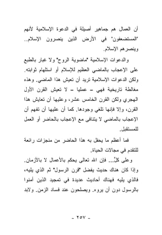 ‫ﺃﻥ ﺍﻟﻌﻤﺎل ﻫﻡ ﺠﻤﺎﻫﻴﺭ ﺃﺼﻴﻠﺔ ﻓﻲ ﺍﻟﺩﻋﻭﺓ ﺍﻹﺴﻼﻤﻴﺔ ﻷﻨﻬﻡ‬
‫"ﺍﻟﻤﺴﺘﻀﻌﻔﻭﻥ" ﻓﻲ ﺍﻷﺭﺽ ﺍﻟﺫﻴﻥ ﻴﻨﺼﺭﻭﻥ ﺍﻹﺴﻼﻡ..‬
                                    ‫ﻭﻴﻨﺼﺭﻫﻡ ﺍﻹﺴﻼﻡ.‬
‫ﻭﺍﻟﺩﻋﻭﺍﺕ ﺍﻹﺴﻼﻤﻴﺔ "ﻤﺎﻀﻭﻴﺔ ﺍﻟﺭﻭﺡ" ﻭﻻ ﻏﺒﺎﺭ ﺒﺎﻟﻁﺒﻊ‬
‫ﻋﻠﻰ ﺍﻹﻋﺠﺎﺏ ﺒﺎﻟﻤﺎﻀﻲ ﺍﻟﻌﻅﻴﻡ ﻟﻺﺴﻼﻡ ﺃﻭ ﺍﺴﺘﻠﻬﺎﻡ ﺜﻭﺍﺒﺘﻪ.‬
‫ﻭﻟﻜﻥ ﺍﻟﺩﻋﻭﺍﺕ ﺍﻹﺴﻼﻤﻴﺔ ﺘﺭﻴﺩ ﺃﻥ ﺘﻌﻴﺵ ﻫﺫﺍ ﺍﻟﻤﺎﻀﻲ. ﻭﻫﺫﻩ‬
‫ﻤﻐﺎﻟﻁﺔ ﺘﺎﺭﻴﺨﻴﺔ ﻓﻬﻲ – ﻋﻤﻠﻴﺎ – ﻻ ﺘﻌﻴﺵ ﺍﻟﻘﺭﻥ ﺍﻷﻭل‬
                     ‫‪‬‬
‫ﺍﻟﻬﺠﺭﻱ ﻭﻟﻜﻥ ﺍﻟﻘﺭﻥ ﺍﻟﺨﺎﻤﺱ ﻋﺸﺭ، ﻭﻋﻠﻴﻬﺎ ﺃﻥ ﺘﻌﺎﻴﺵ ﻫﺫﺍ‬
‫ﺍﻟﻘﺭﻥ، ﻭﺇﻻ ﻓﺈﻨﻬﺎ ﺘﻠﻐﻲ ﻭﺠﻭﺩﻫﺎ. ﻜﻤﺎ ﺃﻥ ﻋﻠﻴﻬﺎ ﺃﻥ ﺘﻔﻬﻡ ﺃﻥ‬
‫ﺍﻹﻋﺠﺎﺏ ﺒﺎﻟﻤﺎﻀﻲ ﻻ ﻴﺘﻨﺎﻓﻰ ﻤﻊ ﺍﻹﻋﺠﺎﺏ ﺒﺎﻟﺤﺎﻀﺭ ﺃﻭ ﺍﻟﻌﻤل‬
                                            ‫ﻟﻠﻤﺴﺘﻘﺒل.‬
‫ﻓﻤﺎ ﺃﻋﻅﻡ ﻤﺎ ﻴﺤﻔل ﺒﻪ ﻫﺫﺍ ﺍﻟﺤﺎﻀﺭ ﻤﻥ ﻤﻨﺠﺯﺍﺕ ﺭﺍﺌﻌﺔ‬
                              ‫ﻟﻠﺘﻘﺩﻡ ﻓﻲ ﻤﺠﺎﻻﺕ ﺍﻟﺤﻴﺎﺓ.‬
‫ﻭﻋﻠﻰ ﻜل... ﻓﺈﻥ ﺍﷲ ﺘﻌﺎﻟﻰ ﻴﺤﻜﻡ ﺒﺎﻷﻋﻤﺎل ﻻ ﺒﺎﻷﺯﻤﺎﻥ.‬
                                        ‫ﱟ‬
‫ﻭﺇﺫﺍ ﻜﺎﻥ ﻫﻨﺎﻙ ﺤﺩﻴﺙ ﻴﻔﻀل "ﻗﺭﻥ ﺍﻟﺭﺴﻭل" ﺜﻡ ﺍﻟﺫﻱ ﻴﻠﻴﻪ،‬
‫ﻓﺎﻟﺫﻱ ﻴﻠﻴﻪ ﻓﻬﻨﺎﻙ ﺃﺤﺎﺩﻴﺙ ﻋﺩﻴﺩﺓ ﻓﻲ ﺘﻤﺠﻴﺩ ﺍﻟﺫﻴﻥ ﺃﻤﻨﻭﺍ‬
‫ﺒﺎﻟﺭﺴﻭل ﺩﻭﻥ ﺃﻥ ﻴﺭﻭﻩ. ﻭﻴﺼﻠﺤﻭﻥ ﻋﻨﺩ ﻓﺴﺎﺩ ﺍﻟﺯﻤﻥ. ﻭﻻﺒﺩ‬



                      ‫- ٧٥٢ -‬
 