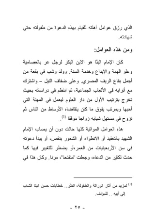 ‫ﺍﻟﺫﻱ ﺭﺯﻕ ﻋﻭﺍﻤل ﺃﻫﻠﺘﻪ ﻟﻠﻘﻴﺎﻡ ﺒﻬﺫﻩ ﺍﻟﺩﻋﻭﺓ ﻤﻥ ﻁﻔﻭﻟﺘﻪ ﺤﺘﻰ‬
                                               ‫‪‬‬
                                                        ‫ﺸﻬﺎﺩﺘﻪ.‬

                                         ‫ﻭﻤﻥ ﻫﺫﻩ ﺍﻟﻌﻭﺍﻤل:‬
‫ﻜﺎﻥ ﺍﻹﻤﺎﻡ ﺍﻟﺒ ﱠﺎ ﻫﻭ ﺍﻻﺒﻥ ﺍﻟﺒﻜﺭ ﻟﺭﺠل ﻋﺭ ﺒﺎﻟﻌﺼﺎﻤﻴﺔ‬
                                 ‫‪‬ﻨ‬
‫ﻭﻋﻠﻭ ﺍﻟﻬﻤﺔ ﻭﺍﻹﺒﺩﺍﻉ ﻭﺨﺩﻤﺔ ﺍﻟﺴﻨﺔ. ﻭﻭﻟﺩ ﻭﺸﺏ ﻓﻲ ﺒﻘﻌﺔ ﻤﻥ‬
           ‫‪‬‬
‫ﺃﺠﻤل ﺒﻘﺎﻉ ﺍﻟﺭﻴﻑ ﺍﻟﻤﺼﺭﻱ. ﻭﻋﻠﻰ ﻀﻔﺎﻑ ﺍﻟﻨﻴل – ﻭﺍﺸﺘﺭﻙ‬
‫ﻤﻊ ﺃﺘﺭﺍﺒﻪ ﻓﻲ ﺍﻷﻟﻌﺎﺏ ﺍﻟﺠﻤﺎﻋﻴﺔ، ﺜﻡ ﺍﻨﺘﻅﻡ ﻓﻲ ﺩﺭﺍﺴﺎﺘﻪ ﺒﺤﻴﺙ‬
‫ﺘﺨﺭﺝ ﺒﺘﺭﺘﻴﺏ ﺍﻷﻭل ﻤﻥ ﺩﺍﺭ ﺍﻟﻌﻠﻭﻡ ﻟﻴﻌﻤل ﻓﻲ ﺍﻟﻤﻬﻨﺔ ﺍﻟﺘﻲ‬
‫ﺃﺤﺒﻬﺎ ﻭﺒﻤﺭﺘﺏ ﻴﻔﻭﻕ ﻤﺎ ﻜﺎﻥ ﻴﺘﻘﺎﻀﺎﻩ ﺍﻷﻭﺴﺎﻁ ﻤﻥ ﺍﻟﻨﺎﺱ ﺜﻡ‬
                     ‫ﺘﺯﻭﺝ ﻓﻲ ﻤﺴﺘﻬل ﺸﺒﺎﺒﻪ ﺯﻭﺍ ‪‬ﺎ ﻤﻭﻓ ﹰﺎ )1(.‬
                           ‫ﻘ‬      ‫ﺠ‬
‫ﻫﺫﻩ ﺍﻟﻌﻭﺍﻤل ﺍﻟﻤﻭﺍﺘﻴﺔ ﻜﻠﻬﺎ ﺤﺎﻟﺕ ﺩﻭﻥ ﺃﻥ ﻴﺼﺎﺏ ﺍﻹﻤﺎﻡ‬
‫ﺍﻟﺸﻬﻴﺩ ﺒﺎﻟﺘﻌﻘﻴﺩ ﺃﻭ ﺍﻻﻨﻁﻭﺍﺀ ﺃﻭ ﺍﻟﺸﻌﻭﺭ ﺒﻨﻘﺹ، ﺃﻭ ﻴﺒﺩﺃ ﺩﻋﻭﺘﻪ‬
‫ﻓﻲ ﺴﻥ ﺍﻷﺭﺒﻌﻴﻨﻴﺎﺕ ﻤﻥ ﺍﻟﻌﻤﺭ،ﺃﻭ ﻴﻀﻁﺭ ﻟﻠﺘﻐﻴﻴﺭ ﻓﻴﻬﺎ ﻜﻤﺎ‬
‫ﺤﺩﺙ ﻟﻜﺜﻴﺭ ﻤﻥ ﺍﻟﺩﻋﺎﻩ، ﻭﺠﻌﻠﺕ "ﻤﻨﻔﺘﺤﺎ"، ﻤﺭ ﹰﺎ. ﻭﻜﺎﻥ ﻫﺫﺍ ﻓﻲ‬
              ‫ﻨ‬       ‫‪‬‬



                                                                ‫)1(‬
‫ﻟﻤﺯﻴﺩ ﻤﻥ ﺁﺜﺎﺭ ﺍﻟﻭﺭﺍﺜﺔ ﻭﺍﻟﻁﻔﻭﻟﺔ، ﺍﻨﻅﺭ.. ﺨﻁﺎﺒﺎﺕ ﺤﺴﻥ ﺍﻟﺒﻨﺎ ﺍﻟﺸﺎﺏ‬
                                          ‫ﺇﻟﻰ ﺃﺒﻴﻪ .. ﻟﻠﻤﺅﻟﻑ.‬

                           ‫- ٥٢ -‬
 