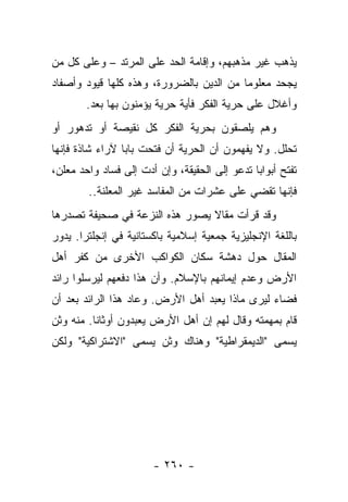 ‫ﻴﺫﻫﺏ ﻏﻴﺭ ﻤﺫﻫﺒﻬﻡ، ﻭﺇﻗﺎﻤﺔ ﺍﻟﺤﺩ ﻋﻠﻰ ﺍﻟﻤﺭﺘﺩ – ﻭﻋﻠﻰ ﻜل ﻤﻥ‬
‫ﻴﺠﺤﺩ ﻤﻌﻠﻭﻤﺎ ﻤﻥ ﺍﻟﺩﻴﻥ ﺒﺎﻟﻀﺭﻭﺭﺓ، ﻭﻫﺫﻩ ﻜﻠﻬﺎ ﻗﻴﻭﺩ ﻭﺃﺼﻔﺎﺩ‬
                                          ‫‪‬‬
        ‫ﻭﺃﻏﻼل ﻋﻠﻰ ﺤﺭﻴﺔ ﺍﻟﻔﻜﺭ ﻓﺄﻴﺔ ﺤﺭﻴﺔ ﻴﺅﻤﻨﻭﻥ ﺒﻬﺎ ﺒﻌﺩ.‬
‫ﻭﻫﻡ ﻴﻠﺼﻘﻭﻥ ﺒﺤﺭﻴﺔ ﺍﻟﻔﻜﺭ ﻜل ﻨﻘﻴﺼﺔ ﺃﻭ ﺘﺩﻫﻭﺭ ﺃﻭ‬
‫ﺘﺤﻠل. ﻭﻻ ﻴﻔﻬﻤﻭﻥ ﺃﻥ ﺍﻟﺤﺭﻴﺔ ﺃﻥ ﻓﺘﺤﺕ ﺒﺎﺒﺎ ﻵﺭﺍﺀ ﺸﺎﺫﺓ ﻓﺈﻨﻬﺎ‬
                 ‫‪‬‬
‫ﺘﻔﺘﺢ ﺃﺒﻭﺍﺒﺎ ﺘﺩﻋﻭ ﺇﻟﻰ ﺍﻟﺤﻘﻴﻘﺔ، ﻭﺇﻥ ﺃﺩﺕ ﺇﻟﻰ ﻓﺴﺎﺩ ﻭﺍﺤﺩ ﻤﻌﻠﻥ،‬
                                               ‫‪‬‬
        ‫ﻓﺈﻨﻬﺎ ﺘﻘﻀﻲ ﻋﻠﻰ ﻋﺸﺭﺍﺕ ﻤﻥ ﺍﻟﻤﻔﺎﺴﺩ ﻏﻴﺭ ﺍﻟﻤﻌﻠﻨﺔ..‬
‫ﻭﻗﺩ ﻗﺭﺃﺕ ﻤﻘﺎﻻ ﻴﺼﻭﺭ ﻫﺫﻩ ﺍﻟﻨﺯﻋﺔ ﻓﻲ ﺼﺤﻴﻔﺔ ﺘﺼﺩﺭﻫﺎ‬
                                ‫ﹰ‬
‫ﺒﺎﻟﻠﻐﺔ ﺍﻹﻨﺠﻠﻴﺯﻴﺔ ﺠﻤﻌﻴﺔ ﺇﺴﻼﻤﻴﺔ ﺒﺎﻜﺴﺘﺎﻨﻴﺔ ﻓﻲ ﺇﻨﺠﻠﺘﺭﺍ. ﻴﺩﻭﺭ‬
‫ﺍﻟﻤﻘﺎل ﺤﻭل ﺩﻫﺸﺔ ﺴﻜﺎﻥ ﺍﻟﻜﻭﺍﻜﺏ ﺍﻷﺨﺭﻯ ﻤﻥ ﻜﻔﺭ ﺃﻫل‬
      ‫ﹸ‬
‫ﺍﻷﺭﺽ ﻭﻋﺩﻡ ﺇﻴﻤﺎﻨﻬﻡ ﺒﺎﻹﺴﻼﻡ. ﻭﺃﻥ ﻫﺫﺍ ﺩﻓﻌﻬﻡ ﻟﻴﺭﺴﻠﻭﺍ ﺭﺍﺌﺩ‬
‫ﻓﻀﺎﺀ ﻟﻴﺭﻯ ﻤﺎﺫﺍ ﻴﻌﺒﺩ ﺃﻫل ﺍﻷﺭﺽ. ﻭﻋﺎﺩ ﻫﺫﺍ ﺍﻟﺭﺍﺌﺩ ﺒﻌﺩ ﺃﻥ‬
‫ﻗﺎﻡ ﺒﻤﻬﻤﺘﻪ ﻭﻗﺎل ﻟﻬﻡ ﺇﻥ ﺃﻫل ﺍﻷﺭﺽ ﻴﻌﺒﺩﻭﻥ ﺃﻭﺜﺎﻨﺎ. ﻤﻨﻪ ﻭﺜﻥ‬
          ‫ﹰ‬
‫ﻴﺴﻤﻰ "ﺍﻟﺩﻴﻤﻘﺭﺍﻁﻴﺔ" ﻭﻫﻨﺎﻙ ﻭﺜﻥ ﻴﺴﻤﻰ "ﺍﻻﺸﺘﺭﺍﻜﻴﺔ" ﻭﻟﻜﻥ‬
                    ‫‪‬‬                            ‫‪‬‬




                       ‫- ٠٦٢ -‬
 