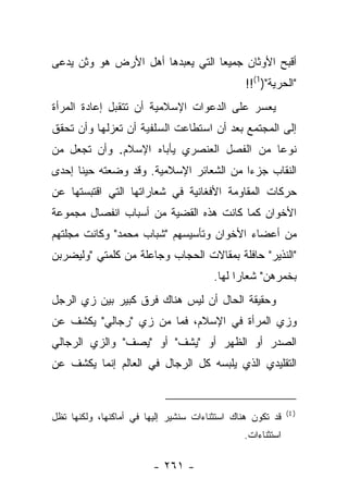 ‫ﺃﻗﺒﺢ ﺍﻷﻭﺜﺎﻥ ﺠﻤﻴ ‪‬ﺎ ﺍﻟﺘﻲ ﻴﻌﺒﺩﻫﺎ ﺃﻫل ﺍﻷﺭﺽ ﻫﻭ ﻭﺜﻥ ﻴﺩﻋﻰ‬
   ‫‪‬‬                              ‫ﻌ‬
                                                ‫"ﺍﻟﺤﺭﻴﺔ")1(!!‬
‫ﻴﻌﺴﺭ ﻋﻠﻰ ﺍﻟﺩﻋﻭﺍﺕ ﺍﻹﺴﻼﻤﻴﺔ ﺃﻥ ﺘﺘﻘﺒل ﺇﻋﺎﺩﺓ ﺍﻟﻤﺭﺃﺓ‬
‫ﺇﻟﻰ ﺍﻟﻤﺠﺘﻤﻊ ﺒﻌﺩ ﺃﻥ ﺍﺴﺘﻁﺎﻋﺕ ﺍﻟﺴﻠﻔﻴﺔ ﺃﻥ ﺘﻌﺯﻟﻬﺎ ﻭﺃﻥ ﺘﺤﻘﻕ‬
‫ﻨﻭ ‪‬ﺎ ﻤﻥ ﺍﻟﻔﺼل ﺍﻟﻌﻨﺼﺭﻱ ﻴﺄﺒﺎﻩ ﺍﻹﺴﻼﻡ. ﻭﺃﻥ ﺘﺠﻌل ﻤﻥ‬
                                           ‫ﻋ‬
‫ﺍﻟﻨﻘﺎﺏ ﺠﺯ ‪‬ﺍ ﻤﻥ ﺍﻟﺸﻌﺎﺌﺭ ﺍﻹﺴﻼﻤﻴﺔ. ﻭﻗﺩ ﻭﻀﻌﺘﻪ ﺤﻴﻨﺎ ﺇﺤﺩﻯ‬
      ‫ﹰ‬                                  ‫ﺀ‬
‫ﺤﺭﻜﺎﺕ ﺍﻟﻤﻘﺎﻭﻤﺔ ﺍﻷﻓﻐﺎﻨﻴﺔ ﻓﻲ ﺸﻌﺎﺭﺍﺘﻬﺎ ﺍﻟﺘﻲ ﺍﻗﺘﺒﺴﺘﻬﺎ ﻋﻥ‬
‫ﺍﻷﺨﻭﺍﻥ ﻜﻤﺎ ﻜﺎﻨﺕ ﻫﺫﻩ ﺍﻟﻘﻀﻴﺔ ﻤﻥ ﺃﺴﺒﺎﺏ ﺍﻨﻔﺼﺎل ﻤﺠﻤﻭﻋﺔ‬
‫ﻤﻥ ﺃﻋﻀﺎﺀ ﺍﻷﺨﻭﺍﻥ ﻭﺘﺄﺴﻴﺴﻬﻡ "ﺸﺒﺎﺏ ﻤﺤﻤﺩ" ﻭﻜﺎﻨﺕ ﻤﺠﻠﺘﻬﻡ‬
‫"ﺍﻟﻨﺫﻴﺭ" ﺤﺎﻓﻠﺔ ﺒﻤﻘﺎﻻﺕ ﺍﻟﺤﺠﺎﺏ ﻭﺠﺎﻋﻠﺔ ﻤﻥ ﻜﻠﻤﺘﻲ "ﻭﻟﻴﻀﺭﺒﻥ‬
                                        ‫ﺒﺨﻤﺭﻫﻥ" ﺸﻌﺎﺭﺍ ﻟﻬﺎ.‬
                                              ‫‪‬‬
‫ﻭﺤﻘﻴﻘﺔ ﺍﻟﺤﺎل ﺃﻥ ﻟﻴﺱ ﻫﻨﺎﻙ ﻓﺭﻕ ﻜﺒﻴﺭ ﺒﻴﻥ ﺯﻱ ﺍﻟﺭﺠل‬
‫ﻭﺯﻱ ﺍﻟﻤﺭﺃﺓ ﻓﻲ ﺍﻹﺴﻼﻡ، ﻓﻤﺎ ﻤﻥ ﺯﻱ "ﺭﺠﺎﻟﻲ" ﻴﻜﺸﻑ ﻋﻥ‬
‫ﺍﻟﺼﺩﺭ ﺃﻭ ﺍﻟﻅﻬﺭ ﺃﻭ "ﻴﺸﻑ" ﺃﻭ "ﻴﺼﻑ" ﻭﺍﻟﺯﻱ ﺍﻟﺭﺠﺎﻟﻲ‬
‫ﺍﻟﺘﻘﻠﻴﺩﻱ ﺍﻟﺫﻱ ﻴﻠﺒﺴﻪ ﻜل ﺍﻟﺭﺠﺎل ﻓﻲ ﺍﻟﻌﺎﻟﻡ ﺇﻨﻤﺎ ﻴﻜﺸﻑ ﻋﻥ‬


                                                            ‫) 1(‬
‫ﻗﺩ ﺘﻜﻭﻥ ﻫﻨﺎﻙ ﺍﺴﺘﺜﻨﺎﺀﺍﺕ ﺴﻨﺸﻴﺭ ﺇﻟﻴﻬﺎ ﻓﻲ ﺃﻤﺎﻜﻨﻬﺎ، ﻭﻟﻜﻨﻬﺎ ﺘﻅل‬
                                               ‫ﺍﺴﺘﺜﻨﺎﺀﺍﺕ.‬

                         ‫- ١٦٢ -‬
 